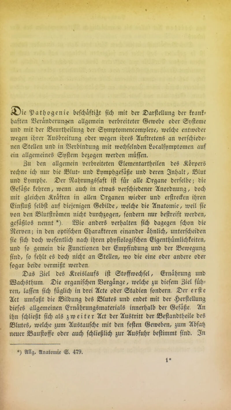 £> ic $>athogenie befdtafti$t ftch mit ber £)arftellung ber franfs haften 33eranberun#en allgemein verbreiteter ©cwebe ober ©pfteme unb mit ber 33eurtheilung ber ©pmptomencomplere, weld;e cntweber wegen ihrer Ausbreitung ober wegen ihres Auftretens an verfd;tebe= nen ©teilen unb in Sierbinbung mit wechfelnben ßocalfpmptomen auf ein allgemeines ©pftcm bezogen werben muffen. 3u ben allgemein verbreiteten (ürlementartbctlen beS KorperS rechne id) nur bie 33lut= unb Spmphgefafie unb beren Snhnlt, S3lut unb gpniphc. £>er 9?al;rungSfaft ift für alle Organe bcrfelbe; bie ©efafie feieren, wenn auch in etwas verriebener Anorbnung, hoch mit gleichen Prüften in allen Organen wieber unb erftrecfen ihren dnnflufj felbft auf biejenigen ©ebtlbe, welche bie Anatomie/ weil fte von ben SMutftromen nicht burchjogen, fonbern nur beffreift werben, gcfafjloS nennt *). 2Ste anberS verhalten ftch bagegen fdhon bie Nerven; in ben optifchen ßlmrafteren einanber ähnlich, unterfd;eiben fte ftch hoch wefentlich nach ihren phpftologifd;en ©igentf)ümlid)feiten, unb fo gemein bie Functionen ber ©mpftnbung unb ber ^Bewegung ftnb, fo fehlt eS hoch nicht an ©teilen, wo bie eine ober anbere ober fogar beibe vermiet werben. £)aS Siel beS Kreislaufs tft ©toffwechfel, Ernährung unb SBad)Sthum. £>ie organifdfen Vorgänge, welche ju bt'efem Siel fuh- ren, laffen ftch füglich in bret Acte ober ©fabien fonbern. £)er er fte Act umfafjt bie S3ilbung beS 23luteS unb enbet mit ber $erftcllung biefeS allgemeinen GfrnabntngSmaterialS innerhalb ber ©efaße. An ihn fdplie^t fid> als 5weiter Act ber Austritt ber S3eftanbtheile beS SSluteS, welche jum AuStaufche mit ben feften ©eweben, jum Abfalj neuer Sauftoffe ober auch fchltefilich jur Ausfuhr beftimmt ftnb. Sn *) 2Ulg. Anatomie <5. 479. 1*