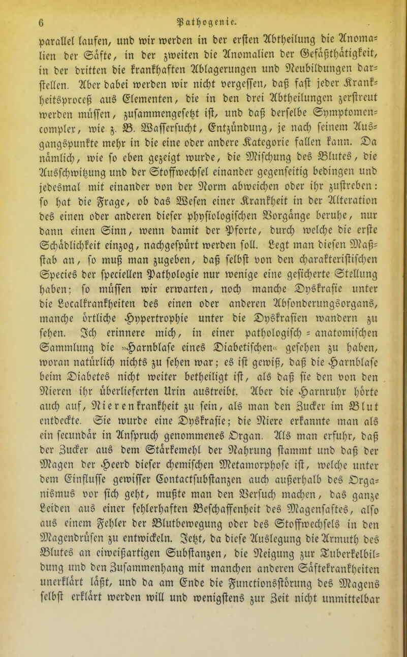 parallel laufen, unb wir werben in ber erjlen Abtheilung bic Anoma* licn ber ©afte, in ber jweiten bie Anomalien ber ©efaßtbatigfeit, tn ber briltcn bte franfhaften Ablagerungen unb Steubilbungen bar= flcllen. Aber habet werben wir nicht oergcffen, baß faft jeber .Kranf* hcitgproccß aug Elementen, bie in ben brei Abtbeilungen jerflreut werben muffen, jufammengefe^t ift, unb baß berfelbe ©pmptomen= compler, wie $. 33. Söafferfucßt, ©ntjünbung, je nad) feinem Auö= ganggpunfte mehr in bie eine ober anbere .Kategorie fallen fann. £)a namlid;, wie fo eben gezeigt würbe, bie SStifcßung beg 35lutcg, bie Augfcßwibung unb ber ©toffwecbfel cittanber gegenfeittg bebingen unb jebegmal mit einanber non ber Storni abwcichen ober ibr juflrebcn: fo b«t bie grage, ob bag SBefen einer Äranf^eit in ber Alteration beg einen ober anbercn biefcr ^bpftologtfdjen Vorgänge beruhe, nur bann einen ©inn, wenn bamit ber Pforte, burcb weld;e bic erfle ©dbablicbfeit einjog, nacßgefpürt werben foll. 2egt man biefen S)taß= flab an, fo muß man jugeben, baß felbfl non ben djarafteriftifdjen ©pccieg ber fpeciellcn Pathologie nur wenige eine gefieberte ©tellttng haben; fo muffen wir erwarten, noch manche £)p3fraftc unter bie Socatfranfheiten beg einen ober anberen Abfonbcrunggorgang, manche brtlid;e «£»;pertropbie unter bie £)pgfraften wanbern jtt fehen. Sd; erinnere mich, in einer patbologifd) = anatomifchen ©ammlung bic >»£>arnblafe cineg £>iabetifchen« gefeiert §u höben, woran natürlich nichts? ju fehen war; eg ift gewiß, baß bie ^tarnblafe beim Diabetes? nicht weiter betfjciligt ift, alg baß fte ben non ben Stieren ihr überlieferten Urin augtreibt. Aber bie Harnruhr horte auch auf, Stierenfranfheit 51t fein, alg man ben äuefer im 33tut entbedte. ©ie würbe eine £)pgfrafie; bie Stiere erfannte man alg ein fccunbar in Anfpruch genommeneg £)rgan. Alg man erfuhr, baß ber Sud’er aug bem ©tarfemehl ber Stabrung flammt unb baß ber SJtagcn ber £eerb biefer chemifcben Sttetamorphofe ift, meld;e unter bem Gnnfluffc gewiffer Gwntactfubftanjen auch außerhalb beg £)rga= nigmug oor ftch geht, mußte man ben Skrfud; machen, bag ganje ßeiben aug einer fehlerhaften 33cfd;affenhcit beg SStagenfafteg, alfo aug einem fehler ber 33lutbewcgung ober beg ©toffwechfelg in ben SStagcnbrüfen §u entwtcfcln. Seht ba biefe Attglegung bie Armutb beg SSluteg an eiweißartigen ©ubftanjen, bie Steigung jur SSuberfelbits bung unb ben Sufammenhang mit mandjen anbercn ©aftefranfheiten unerflart laßt, unb ba am Qfnbe bie ^unctiongftbrung beg SDtageng felbft erftart werben will unb wenigfteng jur Seit nicht unmittelbar