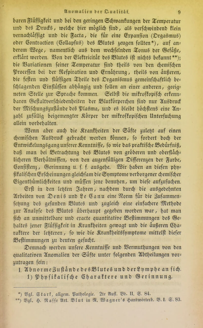 baren ^lüfftgfcit unb bet t>cn geringen ©cbmanfrtngen ber Temperatur unb be§ £)rucf§, melcbe &ier möglich ftnb, al§ »erfcbmtnbenb flein üernacblafftgt unb bie 5ac^/ bie für eine ©rpanfton (£)rga3mu§) ober (5ontraction ((5olIapfu§) be§ 33lute3 jeugen füllten *), auf an; berem SSBege, namentlicb aue> betn mecbfelnben TonuS ber ©efafie, crflart mcrben. Von ber ©leftricitat be3S3lute§ ift nid?t§ befannt**); bie Variationen feiner Temperatur ftnb tbeilS oon ben cf>emifcf>en sproceffcn bei ber Siefpiration unb ©rnaprung, tl;eil§ oon äußeren, bie fcften unb flüfftgen Tbeilc beS £)rgani§mu§ gcmeinfcbaftlicb be= fd)lagenben ©inflüffen abhängig unb füllen an einer anberett, geeig= ncten ©teile jur ©pracbc fommen. ©elbji bie mifroffopifcb erfenn; baren ©cftaltoerfcbiebenbeitcn ber Vlutfbrpercben ftnb nur 2lu§bntcf ber 50?ifcl;ung§§uftanbe bet? 9)(a§ma, unb e§ bleibt bod)ftcne> eine 2fn= jal)l jufatlig beigemengter Körper ber mifroffoptfeben Unterfucbung allein oorbebalten. 2Öenn aber auch bie Äranfbeiten ber ©afte jule^t auf einen ebemifeben 2lu§brucf gebracht roerben fonnen, fo forbert boeb ber ©ntmicfelungSgangunfercr Jbenntniffe, fo roie bat? praftifcbeVebürfnifi, baf? man bet ^Betrachtung bet? 33lute§ oon gröberen unb oberflad); lieberen Verbaltniffen, oon ben augenfälligen £)ifferenjen ber garbe, (5onftflcn§ / ©erinnttng u. f. f. aut>gef)e. 2Bir haben an biefen pbp; ftfalifeben ©rfebeinungen gleidbfam bie ©pmptome oerborgener ebemifeber ©igentbümlicbfeitcn unb muffen jene benutzen, um biefe aufjufueben. ©rft in ben lebten fahren, naebbetn bttreb bie auSgebebnten ‘Arbeiten oon £>enis> unb Be (5anu eine Storni für bie Bufammen; feljung be§ gefunben Vlutet? unb zugleich eine einfachere SJietbobe jur tlnalpfe be§ S3lutc§ überhaupt gegeben roorben mar, bat matt ffcb an unmittelbare unb eracte quantitattoe Veftitnmttngcn beS ©e; haltet? jener glüfftgfett in Äranfbdten gemagt unb bie äußeren ©ba; raftere ber festeren, fo mie bie .ftranfbeitSfpmptome mittelft biefer 33eftimmungcn ju beuten geflickt. demnach merben unfere ^enntniffe unb Vermutbungen oon ben qualitatioen Anomalien ber ©afte unter folgenben 2£btbeilungcn oor; jutragen fein: I. 2lbnorme3uftanbebe8S5lute§unb berßpmpbc an fidf>. 1) fPfygftfalif$e (5 b ar aftere unb ©erinnung. *) 93gt. ©tatf, allgcm. ^attjolegie. 2te 91 ufl- 33t>. II. @. 84. **) ©gl. Dl affe 2lrt. 33lut in 91. SBagiter’ö Jg>anbtr>6rterb. 33.1. ©.83.