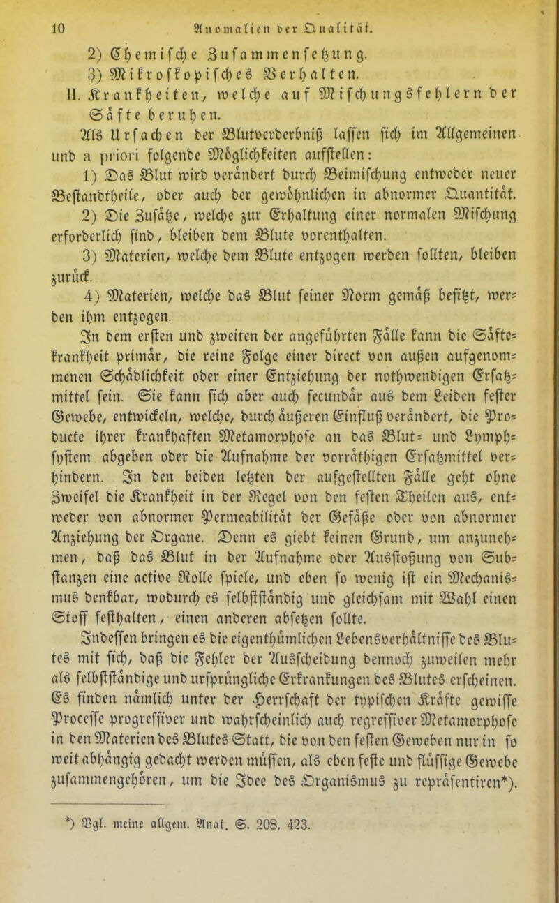 2) @ p e m t f cp e Sufammenfepung. 3) i f r o f f o p i f cp e b © c r I; a 1t c n. II. Äranfpeiten, w e l cp e auf9Ätfcpung3feplernber © a f t e berufen. 2ltb Urfacben ber S3tutücrberbnifj taffen ftd; im Allgemeinen unb a priori folgenbe SDtoglicpfetten aufftellen: 1) £>ab ©lut wirb oeranbert burd) ©eimifcpung cntwcber neuer ©eftanbtpeile, ober auch ber gewopnlicpen in abnormer Quantität. 2) £)ie Sufaße, welche jur ©rpaltung einer normalen SKifcpung erforberltcp ftnb, bleiben bem ©lute oorcntpalten. 3) Materien, welcpe bem ©lute entzogen werben fotlten, bleiben jurücf. 4) Materien, welche bab ©lut feiner 9form gemäß beftpt, wer= ben ihm entjogen. Sn bem erjten unb ^weiten ber angeführten gälte fann bie «Safte- franfpeit primär, bie reine §olge einer birect non außen aufgenom; menen ©cpablicpfcit ober einer ©ntjiepung ber notbwenbigen ©rfap= mittet fein, ©ie fann fiep aber auch fecunbar aub bem £eibcn fefter ©ewebe, entwicfeln, welche, burep äußeren ©influß oeranbert, bie Pro= buctc ißrer franfhaften SOtetamorppofe an bab ©lut- unb ßpmpps fpftem abgeben ober bie Aufnahme ber oorratpigen ©rfapmittet oer= hinbern. Sn ben beiben lebten ber aufgeftcllten gatle geht ohne Swcifel bie «ftranfpeit in ber 9?eget oon ben feften SEpeilen aub, ent= weber uon abnormer Permeabilität ber ©efaße ober oon abnormer Anjtepung ber Drgane. 2)enn eb giebt feinen ©runb, um anjunep* men, baß bab ©lut in ber Aufnahme ober Aubftoßung oon ©ub= ftanjen eine actioe Stolle fpiete, unb eben fo wenig ift ein $CRed;anib= mub benfbar, woburch eb fctbftftanbig unb gteiepfam mit SBapl einen ©toff feftpalten, einen anberen abfepen follte. Snbeffen bringen eb bie eigenthümlichen Sebenböerpaltntffe beb ©lu= teb mit ftd), baß bie Kepler ber 2fu6fd>eibung bennoep juweilen mepr alb fclbftftanbige unb itrfprünglidpe ©rfranfungen beb ©Ittteb erfepeinett. ©3 ftnben namlicp unter ber ^»errfepaft ber tpptfepen .Strafte gewiffe proceffc progrefftoer unb waprfcpeinltcp auep regrefftoer SOZetamorppofe in ben Materien beb ©luteb ©tatt, bie oon ben feften ©eweben nur in fo weit abpangtg gebaept werben muffen, alb eben fefte unb flüfftge ©ewebe jufammengeporen, um bie Sbce beb Drgantbmub ju reprafentiren*). *) ®gl. meine atigern. Staat. 208, 423.