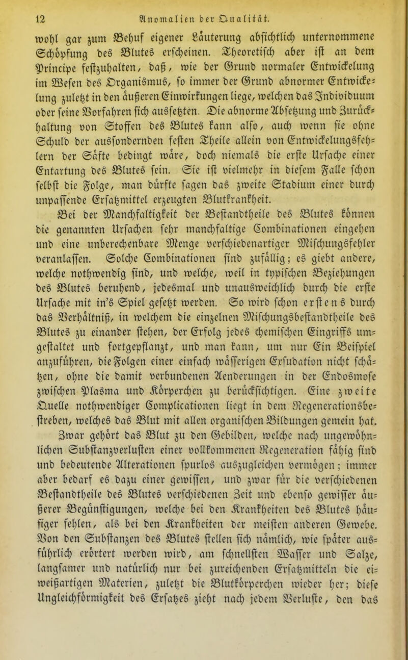 gar jurn S5et?uf eigener Läuterung abftrf)tHrf> unternommene Schöpfung beg ©luteg erfcfyetnen. SSh^oretifch aber if an bem principe feftjul>atten/ bajj, wie ber ©runb normaler Kntwicfelung im SBefen beg Drganigmug, fo immer ber ©runb abnormer Kntwicfei lung julefct in ben äußeren Kinwirfungen liege, melden bag Snbioibuum ober feine Verfahren ftd> augfehten. Die abnorme Abfehung unb 3urücf= baltung oon Stoffen beg ©luteg fann alfo, auch wenn fte ohne ©d;ulb ber augfonbernben feften Steile allein Pon Kntwtdelunggfeb; lern ber Safte bebingt wäre, bod) niemals bie erfe Urfache einer Kntartung beg ©luteg fein. Sie if oielmcl;r in biefem &alle fchon felbft bie golge, man bürfte fagen bag jwette Stabiunt einer burd} unpaffenbe Krfabmittel erzeugten S31utfranFf>cit. ©ei ber -Kanchfaltigfeit ber S3cf!anbtl;eile beg ©luteg fonnen bie genannten Urfad;en febr mandjfaltt'ge Kombinationen eingeben unb eine unberechenbare SDtenge oerfdfebenartiger SDtifdjunggfebler oeranlaffcn. Solche Kombinationen ftnb jufallig; eg giebt anbere, welche nothmenbig ftnb, unb welche, weil in tppifdjen ©ejtebungen beg ©luteg beruhenb, jebegmal unb unaugweichlich burch bie erfte Urfache mit in’g Spiel gefegt werben. So wirb fchon erf eng bttrcl) bag ©erbaltnif, in welchem bie einzelnen Sttifcbunggbefanbtbeile beg ©luteg ju einanber flehen, ber Krfolg jebeg chetnifchen Kingriffg um= gefaltet unb fortgepflanjt, unb man fann, um nur Kitt ©ctfpiel anjufuhren, bie folgen einer einfach waffcrigctt Krfubation nicht fcfta= ben, ol;ne bie bamit oerbunbenen Aenberungen in ber Knbogmofe jwifchen 3)lagma unb itorpereben ju berücfffchttgen. Kine 5 weite Duelle notbwenbiger Komplicationcn liegt in beut 9tegenerationgbe= freben, welcfeg bag S31ut mit allen organtfd;en ©ilbungen gemein hat. 3war gehört bag ©lut ju ben ©ebilben, welche nad; ungew6l)n= lieben Subfanjoerlufcn einer oollfommencn Stegcneration fähig ftnb unb bebeutenbe Alterationen fpurlog augjuglcid;en vermögen; immer aber bebarf eg baju einer gewiffen, unb jwar für bie Perfdfebcnen ©cfanbtbeile beg ©luteg oerfdüebenen Seit unb ebenfo gewiffer ait= ferer ©egünfigungen, welche bei ben Jtranfbeiten beg ©luteg bau* ftger fehlen, alg bei ben Äranlheitcn ber meifen anberen ©ewcbc. ©on ben Subfanjen beg ©luteg feilen ftd; itamlid), wie fpater aug= führlich erörtert werben wirb, am fchnellfen Sßaffer unb Saljc, langfatner unb natürlid; nur bei jureichenbctt Krfa^mitteln bie ei= weif artigen Materien, julel^t bie ©lutforpereben wieber her; biefe Ungleichformigfeit beg Krfafeg jiel)t nach jebem ©erlitfe, ben bag