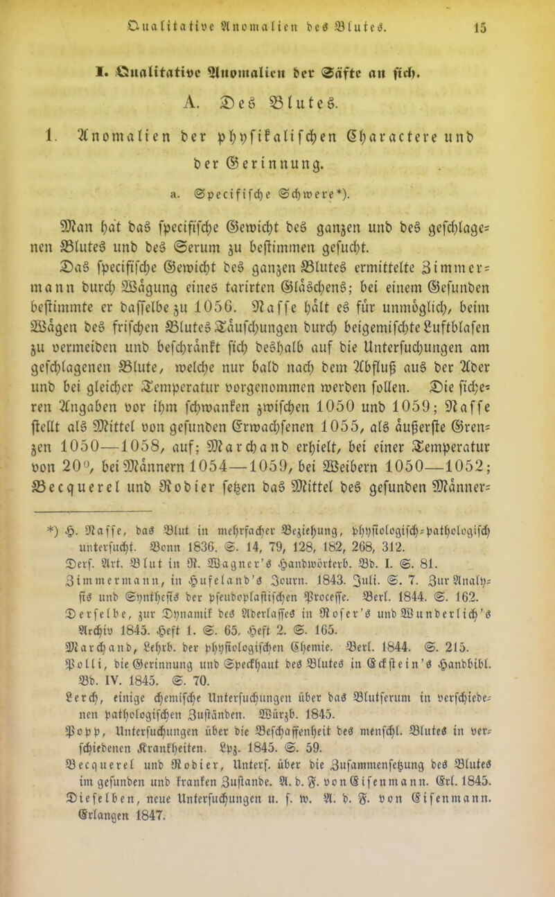 I. Qualitative Ulitümaltcit her ©äftc au ftd). A. £) e 3 23l u t c §. 1. Anomalien ber pbpftf altfcben ß(;arattere unb ber ©erinnung. a. @pecififd)e <Sd)it>erc*). SOtan f)dt ba§ fpcctftfdje ©emicbt be§ gangen unb be6 gefcf)tage- nen SSlutel unb be§ ©erum ju bcftimmen gefugt £)a§ fpeciftfdje ©eintet be§ gangen S3Iuteö ermittelte 3immcr = mann burcl; Södgung eines tarirten ®laSd;enS; bei einem ©efunben bestimmte er baffelbe ju 105G. klaffe halt e§ für unmöglich, beim SBagen be§ frifdjen 33lute§ Tdufd;ungen burd) beigemifcbteßuftblafen §u oermetben unb befcbrdnft ftd) beSl;alb auf bie Unterfudjungen am gefd)lagenen S3lute, welche nur halb nad; bem 2fbflu^ au§ ber 2(ber unb bei gleicher Temperatur vorgenommen merben füllen. £)ie fid;e* reu Zugaben vor il)m febmanfen jroifeben 1050 unb 1059; 9taffe ftellt ale> Mittel oon gefunben ©rmad;fenen 1055, als dufierfie ®ren= §en 1050—1058, auf; SDtarcbanb erhielt, bei einer Temperatur oon 20°, bei Scannern 1054—1059, bei Söeibern 1050—1052; £3ecquerel unb Siobter feben bas> Mittel bes> gefunben 9)?anner= *) |>. 9iaffe, ba3 ©tut iit mehrfacher Sejie()ung, pbpfiotogifd^atbologifd) unterfuefjt. Sonn 1836. ©. 14, 79, 128, 182, 268, 312. 25erf. 2lrt. Slut in 9t. 2B.agner’$ .panbmörterb. Sb. I. 3. 81. ßiinmermann, in ^ufelanb’d 3ourn. 1843. 3l*li- ©. 7. 3wv2lnall;= ft$ unb ber pfeuboplajiifdjen SroCfft Serl. 1844. 3. 162. ^Derfetbe, gut- ^Dpnamif be3 §lberfaffeö in 9tofer’ö unb 2Bunbertid)'ö 9trcbii) 1845. £eft 1. 3. 65, $eft 2. 3. 165. Siard)anb, 9el)rb. ber pl)pjto(ogif<ben (Stjemie. Serl. 1844. 3. 215. So Ui, bie ©erinnunq unb ©peeffiaut beö Sluteö in ©cfftein’ß .öanbbtbl. Sb. IV. 1845. 3. 70. 9ercf), einige d)emifcbe Unterfliegungen über ba$ Slutferum in Perfdjiebe; neit bat()o(ogifcf)en ßujiünben. SBürjb. 1845. Ipe'PP, Unterfucbungen über bie Sefd;affenfjeit beö ntenfe^t. Slutea in Per; fcf)iebcncn Jtranftyeiten. 8pj. 1845. 59. Secquerel unb 9tobier, Unterf. über bie Bufattmtenfebung beö SluteS im gefunben unb tränten ßnfknbe. 91. b. $. u o n (S i f e n nt a tt n. @rl. 1845. ©iefelben, neue Unterteilungen u. f. tt. 91. b. g. »cn (Si fettmann. Srlangen 1847.