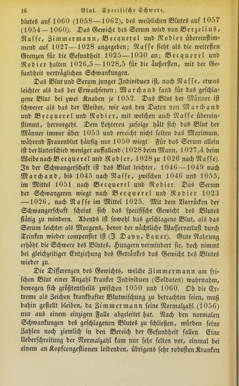 bluteg auf 10G0 (1058—1062), beg weiblichen ©lufeg auf 1057 (1054— 10G0). Dag ©ewid)t bcg ©erum wirb oon ©erzeltug, 97affe, 3 immer mann, ©ecquerel unb 97obier übereinftim= menb auf 1027—1028 angegeben; 97affe ftefct als bie weiteften ©renjen für bie ©efunbbeit 1025—1030 an; ©ecquerel unb 97obier galten 102G,5 —1028,5 für bie aufjerften, mit ber ©e= funbbeit vertraglichen ©cbwanfungen. Dag 93lutunb ©erum junger Snbioibuen ift, nach 97affe, etwas» letzter alg bag ber ©rwachfenen; 997 a r d) a n b fanb für bag gefd>la= gene ©tut bei zwei Knaben je 1052. Dag ©lut ber 99?anner ift fchwerer alg bag ber 233eiber, wie aug ben Daten von 997 arcbanb unb ©ecquerel unb 97obier, mit welchen auch 97affe überein= ftimmt, beruorgebt. Dem Se^teren §ufolge halt ftd) bag ©lut ber 9)7anner immer über 1053 unb erreicht nicht feiten bas» 997artmum, wahrenb §rauenblut hauftg nur 1050 wiegt. §ür bag ©erum allein ift berlinterfcbieb weniger auffallenb (1028 beim 9J7ann, 1027,4 beim 2Beibenadh©ecquerel unb 97ob ier, 1028 ju 102G nach 97affe). Sn ber ©cf)mangerfd;aft ift bag ©lut leichter, 1046 —1049 nach 9)7archanb, bis» 1045 nad) 97affe, $wifd;en 1046 unb 1055, im 997ittel 1051 nad) ©ecquerel unb 97obtcr. Dag ©erum ber ©chwangeren wiegt nach ©ecquerel unb 97ohier 1023 —1026, nach 97affe im SSJtittel 1025. 9)7it bem ©orrüefen ber ©chwangerfchaft fcheint fich bag fpeciftfche ©ewicht beg ©luteS ftatig ju minbern. 2£benbS ift fowohl bag gefd)lagene ©lut, als bag ©erum leichter als S07orgenS, bevor ber nächtliche SBafferverluft burd) SErinfen wicber compenftrt ift (S- Davp, Sauer), ©ute 97ahrutig erhöht bie ©chwere beS ©luteS, ^ungern vermtnbert fie, bod; nimmt bei gleichzeitiger ©ntjieljung beg ©ctranfeg bag ©ewid)t beg ©luteS wieber ju. Die Differenzen beg ©ewiditg, we(d;e Simm ermann am fri= fchen ©lut einer Anzahl franfer Snbivibuen (©olbaten) wahrnahm, bewegen fich gro^tentheilS ^wif^en 1050 unb 1060. £)b bie ©r= treme als» Reichen franfhafter ©lutmifchung zu betrachten feien, mufj bahin geftellt bleiben, ba Bi mm er mann feine 97ortnalzal)l (1056) nur aug einem einzigen abgeleitet hat. 97ad) ben normalen ©chwanfungen beg gefdjlagenen ©luteS zu fchliefjen, würben feine Bahlen noch ziemlich ln ben ©ereid) ber ©efunbheit fallen, ©ine Ueberfchreitung ber 97ormalzal)l fam nur fet;r feiten vor, einmal bet einem an Äopfcongeftionen letbenben, übrigeng fel;r robuften Äranfen