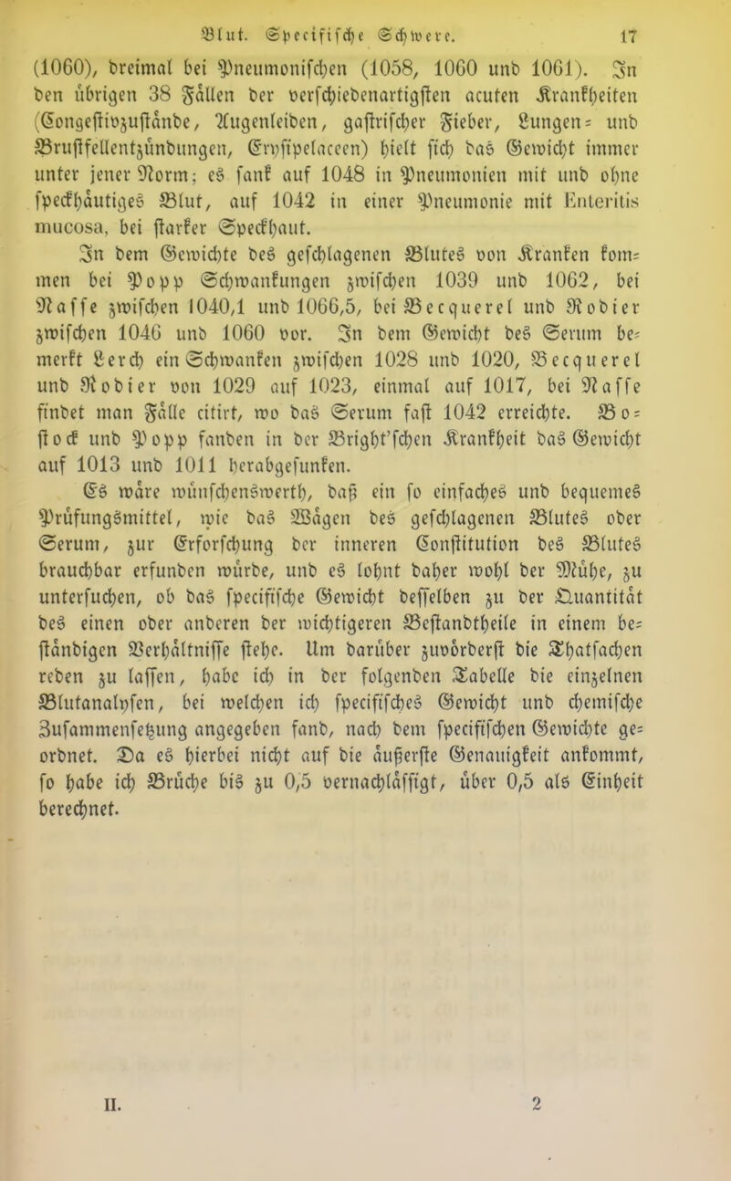 (1060), breimal bei Pneumonifcben (1058, 1060 unb 1061). Sn ben übrigen 38 fallen ber oerfd;iebenartigjfen acuten -Rranffyeiten (©ongejltojuftdnbe, Tfugenleiben, gaftrifcber lieber, Bungen= unb SSruflfellentjünbungen, ©rpftpelaceen) hielt ftd) bas ©cmid)t immer unter jener 92orm; eS fanf auf 1048 in Pneumonien mit unb ohne fpedbautiges 33lut, auf 1042 in einer Pneumonie mit Enteritis mucosa, bei ftarfer ©pecfbaut. Sn bem ©emicbte beS gefcblagenen SSluteS oon Äranfen forn; men bei Popp ©cfymanfungen jmifcben 1039 unb 1062, bei 92affe jmifcben 1040,1 unb 1066,5, bei 93ecquerel unb SRobier jmifcben 1046 unb 1060 oor. Sn bem ©emtcbt beS ©erum be* mcrft Berd) ein ©djmanfen jmifcben 1028 unb 1020, 83ecquerel unb 91 obier pon 1029 auf 1023, einmal auf 1017, bei 92affe ftnbet man Salle citirt, roo baS ©erum faft 1042 erreid)te. 33 o^ jfocf unb popp fanben in ber 23rigf)t’fd)en -ftranfbeit baS ©erpicht auf 1013 unb 1011 berabgefunfen. ©S mare münfcbenSmertf), baf? ein fo einfaches» unb bequemes Prüfungsmittel, mie baS Sßagen bes gefchlagenen 33luteS ober ©erum, jur ©rforfdjung ber inneren ©onftitution beS 331uteS brauchbar erfunben mürbe, unb cS lohnt baher mohl ber SDlühe, ju unterfuchen, ob baS fpeciftfche ©emicbt beffelben ju ber Quantität beS einen ober anberen ber mistigeren SScjlanbtheile in einem be; ftdnbigen SSerhaltniffe flehe. Um barüber juporberff bie Shatfad;en rcben ju laffen, habe id) in ber folgenben Tabelle bie einzelnen 331utanalpfen, bei melden id) fpeciftfcbeS ©emicbt unb d)emifd)e Sufammenfe^ung angegeben fanb, nad) bem fpeciftfdben ©emichte ge= orbnet. 2)a eS hierbei nicht auf bie duferfle ©enauigfeit anfommt, fo habe id) 33rüd)e bis ju 0,5 oernad)(afftgt, über 0,5 als ©inbett berechnet. II. 2