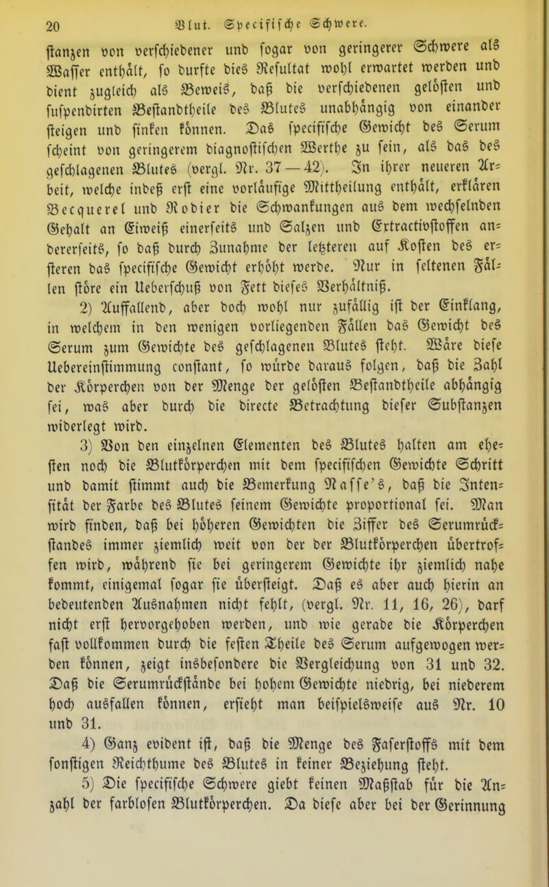 jianjen von verfchiebener unb fogar von geringerer ©cbwere alg SBaffer enthalt, fo burfte bieg SRefultat n)ol)l erwartet werben unb bient jugleid) alg ®cweig, bafj bie verriebenen geloften unb fufpenbirten S3eftanbt()ei(e beg 33luteg unabhängig von einanber (teigen unb ftnfen fonnen. Sag fpecififche ©ewicht beg ©erum fdjeint von geringerem biagnoftifct;en SBerthe ju fein, alg bag beg gefcblagenen SBluteg (vergt. <Rr. 37 — 42). Sn ihrer neueren Zr- beit, welche inbef? erft eine vorläufige SJtittheilung enthalt, erflaren S3ecquerel unb 9tobier bie (Schwanfungen aug bem wechfelnben ©ehalt an <5iwei£ einerfeitö unb ©aljen unb ©rtractivftoffen an= bererfeitg, fo bafj burch Zunahme ber lefeteren auf Soften beg er= fiteren bag fpecififche ©ewicht erhöht werbe. 9tur in feltenen %aU len ftore ein Ueberfchuf von Jett biefeg 93erf)altnif. 2) Tluffallenb, aber hoch wohl nur jufallig ift ber ©inflang, in welchem in ben wenigen vorliegenben fallen bag ®ewid)t beg ©erum jum ®ewid)te beg gefcblagenen 33luteg fleht. Sßare biefe Uebereinftimmung conftant, fo würbe baraug folgen, baft bie 3ahl ber Körperchen von ber SDtenge ber geloften SBeftanbthcile abhängig fei, wa§ aber burch bie birecte ^Betrachtung biefer ©ubftanjen wiberlegt wirb. 3) S3on ben einzelnen Elementen beg 33luteg hatten am ehe- ften nod) bie 33lutforperd)en mit bem fpecift'fcben ©ewichte ©chritt unb bamit ftimmt auch hie JBemerfung 9taffe’g, bafs bie Snten? ft tat ber $arbe beg SSluteg feinem ©ewichte proportional fei. SJtan wirb ftnben, baf? bei höheren ©ewichten bie Biffer beg ©erumrücf= ftanbeg immer ziemlich weit von ber ber 93lutforperchen übertrof= fen wirb, wabrenb fie bei geringerem ©ewichte ihr ziemlich nahe fommt, einigemal fogar fie überfteigt. Saft eg aber auch hierin an bebeutenben 2fugnahmen nidjt fehlt, (vergl. 9tr. 11, 16, 26), barf nicht erft hervorgehoben werben, unb wie gcrabe bie Körperchen faft vollfommen burch bie feften Sheile beg ©erum aufgewogen wer= ben fonnen, jeigt ingbefonbere bie SSergleichung von 31 unb 32. Saft bie ©erumrüefftänbe bei hohem ©ewichte niebrig, bei nieberem hoch augfallen fonnen, erfieht man beifpielgweife aug 9tr. 10 unb 31. 4) ©anj evibent ift, baff bie SDtenge beg gaferffoffg mit bem fonftigen 9teichthume beg ffiluteg in feiner SBejiehung ftel)t. 5) Sie fpecififche ©dimere giebt feinen Stafjftab für bie 2ln= jahl ber farblofen 33lutförperchen. Sa biefe aber bei ber ©erinnung