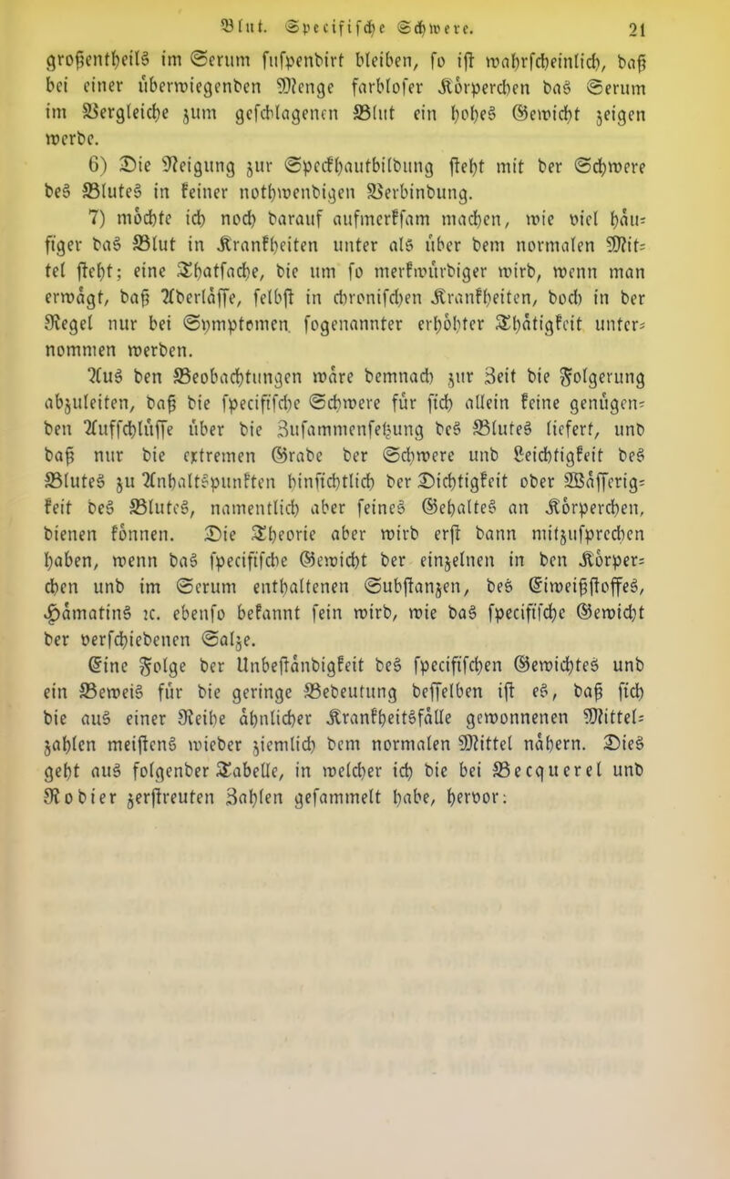 grojjentheilS im ©erum fufpenbirt bleiben, fo ift wahrfchetnlid), baft bei einer überwiegenben 9)tenge farblofer Korperdten baS Serum im ©ergleiche jum gcfcblagencn ©lut ein f)of)e3 ©ewicht jeigen werbe. 6) Sie Neigung jur Specfhautbilbung fielet mit ber Sd)were be§ ©luteS in feiner nothwenbigen ©erbinbung. 7) mochte ich noch barauf aufmerffam machen, wie viel hau* ftger ba§ ©lut in Kranfheiten unter als über bem normalen 3)?it* tel fleht; eine ^hntfache, bie um fo merfwitrbiger wirb, wenn man erwägt, baff 2fberlaffe, felbft in chronifdhen Kranfheiten, boeb in ber Siegel nur bei Symptomen fogenannter erhöhter 5£f?atigfcit unter* nommen werben. “KuS ben ©eobachtungen wäre bemnad) jur Seit bie Folgerung abjuleiten, baff bie fpecifffdie Schwere für ftch allein feine genügen* ben 2fuffdblüf[e über bie 3ufammenfe^ung bc§ ©luteS liefert, unb baff nur bie extremen ©rabe ber Sdtwere unb Seichtigfeit beS ©luteS ju 2fnhaltSpunften hinfichttich ber Sichtigfeit ober SBafferig* feit beS ©luteS, namentlich aber feines ©ehalteS an Körperchen, bienen fonnen. Sie Theorie aber wirb erft bann mitjufprechen haben, wenn baS fpeciftfche ©ewicht ber einzelnen in ben Körper* eben unb im Serum enthaltenen Subfianjen, bes ©iweiffffoffeS, £amatin$> k. ebenfo befannt fein wirb, wie ba§ fpeciftfche ®ewid)t ber perfchiebenen Salje. ©ine ^olge ber Unbeftanbigfeit be§ fpeciftfchen ©ewid)teS unb ein ffieweiS für bie geringe ©ebeutung beffelben ift eS, baff ftd) bie au§ einer Sfeihe ähnlicher KranfheitSfalle gewonnenen Mittel* jahlen meiftenS wieber jientlid) bem normalen Mittel nahem. SieS geht auS folgenber Tabelle, in welcher ich bie bei ©ecqucrel unb 9?obier jerftreufen Bahlen gefammelt fmbe, heroor: