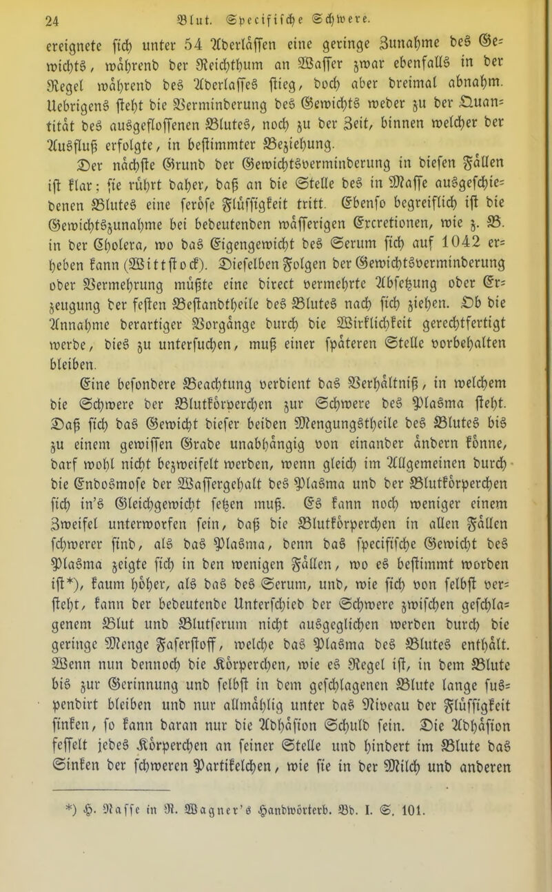 ereignete ft# unter 54 Aberlaffen eine geringe 3utu#me beg ©e- wi#tg / wdhrenb ber Slei#tbum an SBaffer jroar ebenfalls in ber Siegel roa&renb beg Aberlaffeg flieg, bo# aber breimal abnahm. Uebrigeng fleht bie ©ermtnberung beg ©ewi#tg weber ju ber £tuan= titat beg au6gefloffenen ©tuteg, no# ju ber Seit, binnen wet#er ber Augflufj erfolgte, in bejlimmter ©ejiehung. ©er na#jle ©runb ber ®ewi#tgverminberung in biefen fallen ijl ftar; fie rübrt bal;er, ba$ an bie ©teile beg in Sttaffe auggef#te= benen ©luteg eine ferofe glfifftgfeit tritt, ©benfo begreiflich ift bie ®en)i#t§junahme bei bebeutenben wdfferigen ©rerctionen, roie 5. 33. in ber Spolera, wo bag ©igengewi#t beg ©erum ft# auf 1042 er= beben !ann (SB i 11 ft 0 cf), ©iefelben folgen ber ©ewi#tgverminberung ober SSermebrung müfjte eine birect vermehrte Abfefcung ober ©r= jeugung ber fejlen ©ejlanbfhetle beg ©lute§ na# ft# sieben, £)b bie Annahme berartiger ©orgdngc bur# bie 2Birlli#leit gere#tfertigt werbe, bieg ju unterfu#en, mufi einer fpdteren ©teile Vorbehalten bleiben. ©ine befonbere 35ea#tung oerbient bag ©erhdltnifi, in wet#em bie ©#were ber ©lutforver#en jur ©#voere beg 93lagma fleht, ©afi ft# bag ©ewi#t biefer beiben SOlengunggtbeile beg 33luteg big 5U einem gewiffen ©rabe unabhängig von etnanber anbern forme, barf wohl ni#t begroeifelt werben, wenn glei# im Allgemeinen bur# bie ©nbogmofe ber SBaffergcbalt beg fptagma unb ber ©lutforper#en fi# in’g ®lei#gewi#t feigen mufi. ©g fann no# weniger einem Sweifel unterworfen fein, bafj bie ©lutforper#en in allen fallen f#werer ftnb, alg bag S)lagnta, benn bag fpeciftf#e ©ewi#t beg Sptagma geigte ft# in ben wenigen fallen, wo eg bejlimmt worben ijl*), faum hoher, alg bag beg ©erum, unb, wie ft# von felbjl ver= fleht, fann ber bebeutenbe Unterf#icb ber ©#were jwif#en gef#la= genent ©tut unb ©tutferum ni#t auggegli#en werben bur# bie geringe Sföcnge gaferjloff, wel#e bag 93lagma beg ©luteg enthalt. SBenn nun benno# bie Körperchen, wie eg Sieget ijl, in bem ©tute big jur ©erinnung unb felbjl in bem gef#tagenen ©lute lange fug= penbirt bleiben unb nur atlmdhtig unter bag Niveau ber glufftgfeit ftnfen, fo fann baran nur bie Abhäfton ©#ulb fein, ©ic Abhdfion feffelt jebeg Korper#en an feiner ©teile unb hinbert im ©tute bag ©infen ber f#weren $>artifel#en, wie fte in ber SOlit# unb anberen *) «§• Dtaffc in 91. SBagnet’ä ^anbtoövterb. 53b. I. <S. 101.