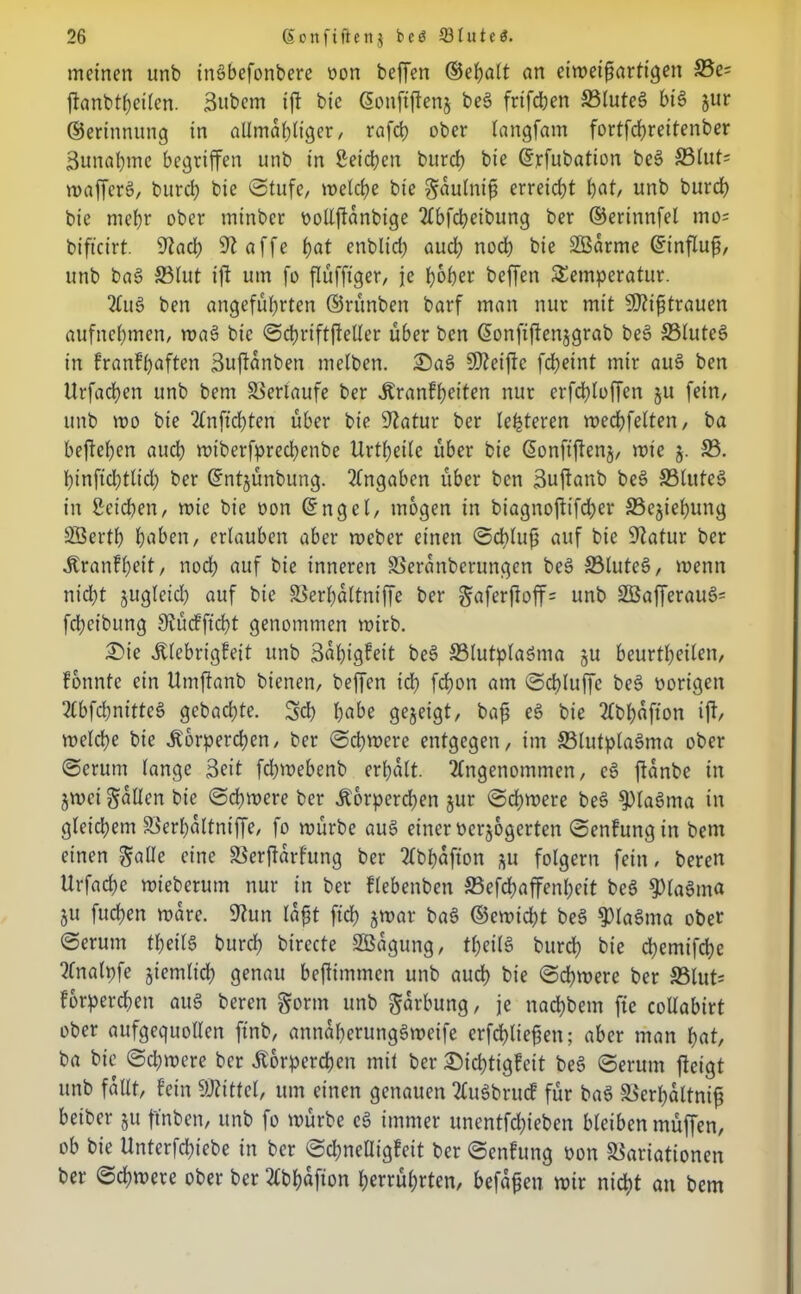 meinen unb ingbefonbere oon beffen ©ehalt an eiweifmrtigen S5e= jtanbtheilen. Subem ift bic ©onftffeng beg frifd;en 33luteg big jur ©erinnung in allmal)tiger, rafct? ober langfam fortfd)reitenber 3unal)me begriffen unb in Seichen burd) bie ©rfubation beg S3lut= wafferg, burd) bic Stufe, welche bie gaulnif) erreicht l)öt, unb burd) bie mehr ober minber oollftanbige Abfcheibung ber ©erinnfel mo= bift'cirt 9?ad) 9? affe i)at enblid) aud) nod) bie SBarme ©influfj, unb bag ©lut ift um fo flüfftger, je hoher beffen Temperatur. Aug ben angeführten ©rünben barf man nur mit 9)?ifjtrauen aufnehmen, wag bic Schriftftelter über ben (üonfiftenjgrab beg ©tuteg in franfhaften Suftanben melben. Sag SDZeiftc fcheint mir aug ben Urfachen unb bem Verlaufe ber Kranfheiten nur erfdhtoffen 511 fein, unb voo bie Anfid)ten über bie Statur ber le^teren roechfelten, ba begehen auch wiberfpred)enbe Urtheite über bie ßonfiftenj, mie j. ©. hinfid)tlid) ber ©ntjünbung. Eingaben über ben Suftanb beg ©tuteg in Seichen, roic bie oon ©ngel, mögen in biagnoffifd)cr ©ejiehung SSerth höben, erlauben aber roeber einen Schluß auf bie Statur ber Kranfhett, noch auf bie inneren Veranbcrungen beg ©luteg, wenn nid)t jugleid) auf bie Verhattniffe ber gaferftoff= unb 2Bafferaug= fd;eibung Siücffid)t genommen mirb. Sie Klebrigfeit unb 3«f)tg?eit beg ©lutplagma §u beurtheilen, fonnfe ein Umftanb bienen, beffen ich fd)on am Schluffe beg oorigen Abfd)nittcg gebaute. 3d) höbe gezeigt, bafj eg bie Abhafton ift, metche bic Korperd)cn, ber Sd)were entgegen, im ©lutplagma ober Serum tange Seit fchmebenb erhalt. Angenommen, eg ftanbe in jwei fallen bie Schwere ber Körperchen jur Schwere beg ^Plagrna in gleid)em Verhaltniffe, fo würbe aug einer oerjogerten Senfungin bem einen gälte eine Verhärtung ber Abhafton *u folgern fein, bereu Urfad)c wieberum nur in ber flebenben ©cfd)affenl)ett beg fPlagnta 511 fuchen wäre. Shm la£t ftd) jwar bag ©ewid)t beg fplagma ober Serum theitg burd) birecte SBagung, theitg burch bie d)emifd)e Analpfe giemlicf) genau beftimmen unb auch bie Sd)were ber ©lut* forperchen aug beren gönn unb garbung, je nachbein fte collabirt ober aufgequollen finb, annaherunggweife erfd)tie^en; aber man hat, ba bie Sd)were ber Körperchen mit ber Sichtigfeit be6 Serum ftetgt unb fallt, fein SRittel, um einen genauen Augbrucf für bag Verhältnis beiber §u ftnbcn, unb fo würbe eg immer unentfd)ieben bleiben muffen, ob bie Unterfchiebe in ber Sd)neaigfcit ber Scnfung oon Variationen ber Schwere ober ber Abhafion Verrührten, befaßen wir nicht an bem