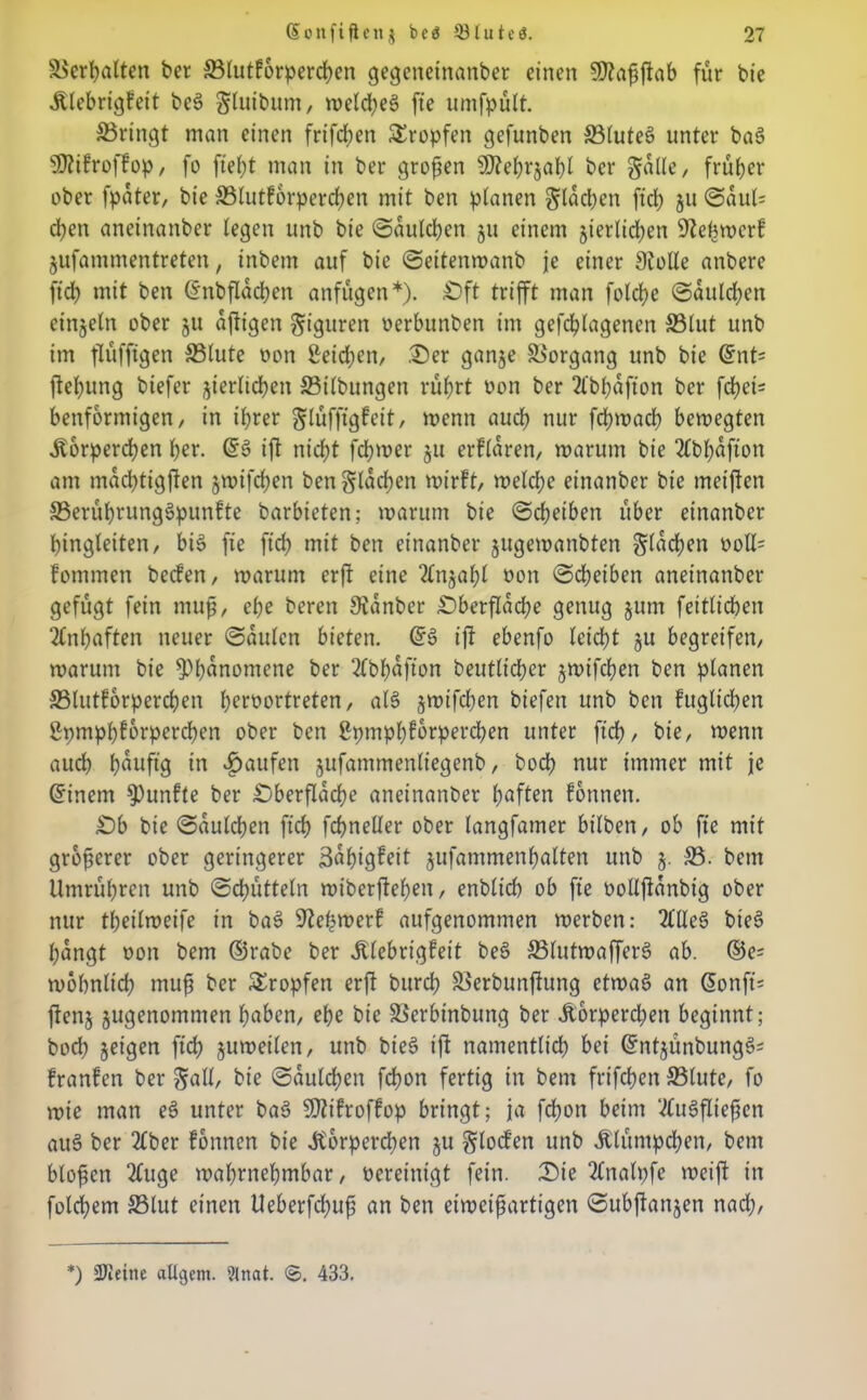 ©erhalten bcr ©tutforpercßen gegeneinanber einen 5D?a^ftab für bie .Ktebrigfett be3 gtutbum, weld?e6 fte umfpütt. ©ringt man einen frifeben tropfen gefunben ©tutet? unter ba§ Sttifroffop, fo fteßt man in ber großen Sftebrjabl bcr gatte, früher ober fpater, bie ©tutforpereben mit ben planen gtaeßen fiel; jtt Saul= eben aneinanber legen unb bie Sautcßen 511 einem jierlicßen 92ebwcrf jufammentreten, tnbem auf bie Seitenwanb je einer Stolle anbere jtd) mit ben (Inbflacpen anfügen*). Dft trifft man folcße Sauldjen einzeln ober ju affigen Figuren oerbunben im gefcßlagenen ©tut unb im flüfftgen ©tute oon £eid)en, .Der ganje ©organg unb bie QznU ffeßung biefer ^erließen ©t'tbungen rührt oon ber 2lbbafton ber fdtjei- benformigen/ in ißrer glüfffgfeit, wenn auch nur feßwaeb bewegten .Körperchen ber. iff nicht feßwer ju erflaren, warum bie 2fbbafton am maebtigffen §wifcben ben glacben wirft, welche einanber bie met'ffcn ©erüßrungSpunfte barbieten; warum bie (Scheiben über einanber bingteiten, bi$> ffe ftcb mit ben einanber jugewanbten glacßen ooll= fommett beefen, warum erff eine 2tnjabt oon Scheiben aneinanber gefügt fein muß, ehe bereu Sianbcr Dberflacße genug jittn feitticben 2fnßaften neuer Sauten bieten. ©3 iff ebenfo leicht ju begreifen, warum bie Phänomene ber 2fbf>afton beutlicber jwifeßen ben planen ©lutforpercßen ßeroortreten, al$> §wifct)en biefen unb ben fugticben gpmpbforpercben ober ben ßpmpbfbrpercben unter ftcb, bie, wenn auch häufig in Raufen jufammenliegenb, boeß nur immer mit je ©inem fünfte ber Dberflacße aneinanber haften fonnen. £)b bie Sautcßen ftcb fcbnelter ober tangfamer bitben, ob fte mit größerer ober geringerer Süßigkeit ^ufammenbatten unb 5. ©. betn Umrübrcn unb Schütteln wiberffeben, enbticb ob fte ooltffanbig ober nur tbeilweife in bae> Stehwerf aufgenommen werben: 2flle3 bie§ bangt oon bem ©rabe ber .Klebrigfett be§ ©lutwaffers> ab. ©e= wobntid) muß ber Sropfen erff bttreß ©erbunffttng etwa§ an ©onft= ffen$ jugenommen hüben, ehe bie ©erbinbung ber .Korperd;en beginnt; boeß jeigen ftcb juweilen, unb bte£ iff namentlich bei ©ntjünbungeSs franfen ber galt, bie Saukßcn feßon fertig in bem frifeßen ©tute, fo wie man e§ unter baS SJtifroffop bringt; ja feßon beim 2Cu3ffießen au§ ber 2fber fonnen bie .Körperchen ju glocfen unb .Klümpdjen, bem bloßen 2(uge wahrnehmbar, oereinigt fein. Die 2(nalpfe weiff in folcßem ©tut einen Ueberfdjuß an ben eiweißartigen Subffattjen nad;, *) SJletne attgem. ?tnat. <S. 433.