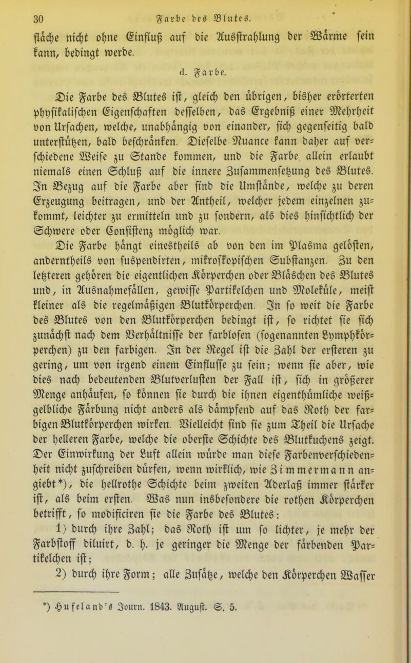 flache nicht ohne Gtinfluß auf bie 2fuSffrahlung ber SBdrme fein fann, bebingt merbe. (1. garbe. Sie $arbe beS 33luteS ift, gletd) ben übrigen/ bisher erörterten phpftfaltfchen (5igenfd)aften beffelben, baS Gfrgebntß einer $0?e^>rt;cit oon Urfad;en, treidle, unabhängig tmn einanber, ftcb gegenfeitig halb unterffüben, balb befd)rdn£’en. Stefelbe Nuance fann bal;er auf oer= fd)iebene SBeife ju Stanbe fommen, unb bie ^arbe allein erlaubt niemals einen Schluß auf bie innere Bufammenfeßung beS SMuteS. Sn S3ejug auf bie $arbe aber ftnb bie Umffdnbe, roelcbe ju beren ©rjeugung beitragen, unb ber 3lnt()eil, welcher jebem einzelnen ju= fommt, leichter ju ermitteln unb ju fonbern, als bieS f>inftd?tlidf> ber Sd;were ober Gtonftffenj möglich war. Sie ^arbe hdngt einesteils ab oon ben im 9)laSma geloffen, anberntheilS oon fuSpenbirten, mifroffopifchen Subffanjcn. Bu ben lederen gehören bie eigentlichen Körperchen ober 33laSchen beS ffiluteS unb, in 2(uSnahmefdllen, gewiffe 3)artifeld)en unb SDtolefüle, meift fleiner als bie regelmäßigen S5lutforperd)en. Sn fo roeit bie §arbe beS S5luteS oon ben S3lutforperchen bebingt ifl, fo richtet fie ftcb jundchff nach bem äkrhdltniffe ber farblofen (fogenannten ßpmph?6r= perdhen) ju ben farbigen. Sn ber Stegei ift bie Bafff ber erfteren ju gering, um oon irgenb einem Gfinffuffe ju fein; wenn fte aber, mie bieS nach bebeutenben SBlutocrluffen ber galt ift, ftcb in größerer SDtenge anßdufen, fo fonnen fte burdh bie ihnen eigentümliche weiß* gelbliche Färbung nicht anbcrS als bdmpfenb auf baS Stoth ber far= bigen 33lutf orperdjen wirfen. S5ieUleidE)t ftnb fte jum Sßeil bie Urfadhe ber helleren gnrbe, welche bie oberffe Schichte beS SSlutfuchenS §etgt. Ser Gsinwirfung ber ßuft allein mürbe man biefc §arbent>erfchieben= heit nicht jufchreiben bürfen, menn mtrfltch, mie Bimmermann an= giebt*), bie hellrothe Schichte beim jmeiten 2lberlaß immer ffdrf’er ift, als beim erffen. 2öaS nun tnSbefonbere bie rotßen Körperchen betrifft, fo mobifteiren fte bie §arbe beS SSluteS: 1) burch ihre Bnhh baS Stoth iff um fo lichter, je mehr ber garbffoff biluirt, b. h- je geringer bie SDtenge ber fdrbenben $>ar= tifelchen iff; 2) burch ihre $orm; alle Bufd^e, welche ben Körperchen SBaffer *) •pufclaitb’ö Bourn. 1843. Sluguß. 5.