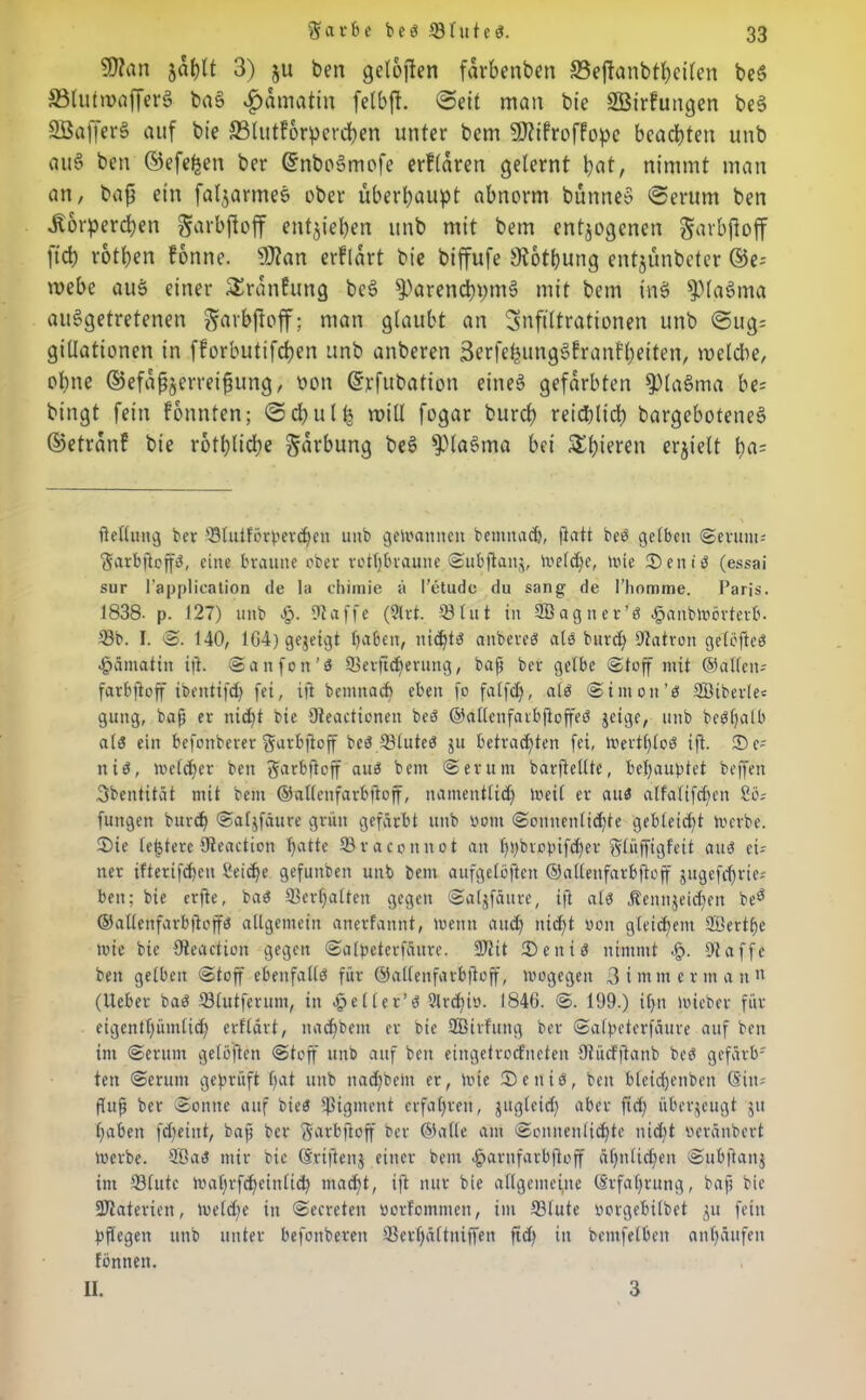 9)?an jaljlt 3) ju ben getüften farbenben S3eftanbtt;eiten beS S5lutn>afferö baS $amatin fclbft. man b'c SBiftungen beS Sßafferg auf bie 33lutf6rpercben unter bcm UMroffopc beachten unb fluS ben ©efe^en ber (SnboSmofe ertlaren gelernt bat, nimmt man an, baft ein faljarmes aber überhaupt abnorm bünneS ©erum ben Körperchen garbftoff entziehen unb mit bem entzogenen Sarbjtoff [ich rotben tonne. 50?an erflart bie biffufe Ötothung entjunbeter ©e- mebe aus einer SSranfung beS fParenchpmS mit bem ine> fpiaSma ausgetretenen garbftoff; man glaubt an Infiltrationen unb ©ug= gillationen in fforbutifchen unb anberen 3erfe^ung§franft;etten, welche, ohne ©efaßzerreifnmg, oon ©rfubatton eines gefärbten $)laSma be= bingt fein tonnten; © d) u l h will fogar burch reichlich bargeboteneS ©etränf bie rotpliche Färbung beS fPlaSma bei Shieren erhielt f)ß; Heilung ber S8tuiförp>cvd^en uitb gewannen bemitadj, fiatt beb gelben ©erum* ftarbftoffb, eine braune ober rotljbvaune ©ubjtauz, Weldje, wie ©enib (essai sur l’application de la chimie ä l’etudc du sang de l'homme. Paris. 1838- p. 127) unb 4). klaffe (9lrt. 23lut in Söagner’ö £änbwörterb. 23b. I. ©. 140, 1G4) gezeigt haben, nichts anbereb alb burch Patron gelöfteb •päniatin ijl. ©anfott'b 33erfi<f>erung, baf) ber gelbe (Stoff mit ©allen-- farbftoff ibentifd) fei, ifi bcmnach eben fo falfdj, alb ©imott’b 3Biberle= gung, bafj er nicht bie üteactionen beb ©allenfarbftoffeb jetge, unb bebf)alb alb ein befonberer 'garbftoff beb SBtuteb 511 betradften fei, Wertt)lob ift. 2)c; nib, welcher ben garbfioff aub bem ©erum barjtelltc, behauptet beffen Sbentität mit bem ©alleirfarbftoff, namentlich Weil er aub alfaltfdfen £ö; fungen burch ©aljfäure grün gefärbt unb oom ©onnenlichte gebleicht Werbe. ®ie lefjtere Sfteaction hfltte 23raconnot an hpbvopifcher glüffigfeit aub ei* ner ifterifd)eu Seiche gefuitben unb bem aufgelöftcn ©allenfarbftoff zugefchrte* ben; bie erfte, bab 23erhalten gegen ©alzfäitre, ift alb Äennjeid)en beö ©allenfarbjtoffb allgemein anerfannt, Wenn and) nicht oon gleichem 2Berthe wie bie Oteaction gegen ©alpeterfäure. SJttt ®enib nimmt <£>. 2taffe ben geibeit (Stoff ebenfallb für ©allenfarbftoff, wogegen 3 immer nt an (Heber bab 23(utferum, in fjjeller’b ?lrd)to. 1846. @. 199.) ihn wicber für eigentümlich erflart, nachbent er bie Sffiirfmtg ber ©alpeterfäure auf ben im ©erum gelösten ©toff unb auf beit eingetroefneten Otücfftanb beb gefärb- ten ©crunt geprüft ht unb nachbetu er, wie Seitib, ben bleidjenbett (Sin* ftuf ber ©onite auf bieb Pigment erfahren, zugleid) aber fid) überzeugt z haben fd)eint, bafj ber farbftoff ber ©alle am ©onnenlid^te nid)t oeränbert werbe. 2öab mir bie (Srijtenj einer bem Jparnfarbftoff ähnlichen ©ubftanj im 23fute Wahrscheinlich macht, ift nur bie allgemeine Erfahrung, bafj bie fötaterien, we(d)e in ©ecreten borfommen, im 23lute oorgebilbet z» fein pflegen unb unter befottberen 23erhä(tniffen ftd) in bentfelbeit anhäufen fönnen. II. 3