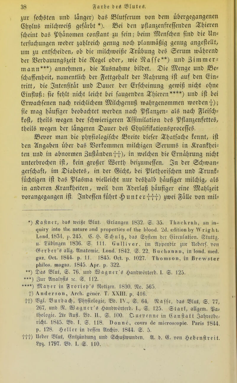 jur fechten unb langer) bas> S5lutferum uon bem übergegangenen @bblue> milchweiß gefärbt *). S3ei ben pflanjenfreffenben Sl)ieren febeint ba§ $)bunomen confant §u fein; beim Sftenfcben ftnb bie Un= terfudbungen weber jabtreid) genug nod) planmäßig genug angeftetlt, um ju entfd^eiben, ob bie milchweiße Trübung be£ Serum waßrenb ber SSerbauungäjeit bie Siegel ober, wie 9? affe**) unb ßtmmers mann***) annebmen, bie 2lue>nabme bilbet. Sie SDienge unb 33es febaffenßeit, namentlich ber gettgehalt ber Siabvung ift auf ben @in= tritt, bie Sntenfitat unb Sauer ber ©rfcheinung gewiß nicht ohne Einfluß: fie fehlt nicht leicht bei faugenben gieren****) unb ift bei ©rwaeßfenen nach reid;ltd)em 50iild;genuß wahrgenommen worben i); fie mag läufiger beobachtet werben nad) S)flanjen= ale> nadb Steifet^ foft, tbeiB wegen ber febwierigeren 2lfftmilation bee> ^)flan§enfette6, tbeilö wegen ber längeren Sauer beö (S^pnfifationg^roceffe^. 33eoor man bie pbvfiologifcbe S3veitc biefer £ßatfad)c fennt, ift ben Angaben über baS SSorfontmen mtldjigen SerumS in jtranfßcb ten unb in abnormen 3ußanbenff), in weld;en bie (Ernährung nidbt unterbrochen ift, fein großer SBertß beijutneffen. Sn ber ©d)wan= gerfebaft, im SiabcteS, in ber ©ießt, bei S)letßorifd;en unb £runf= fücßttgen ift ba§ ^Sla^ma vielleicht nur begßalb häufiger milchig, al§ in anberen Äranfßeitcn, weil bem überlaß häufiger eine SDtaßljeit oorangegangen ift. Snbcffen führt «Runterfff) jwei gälte oon miU *) Äaftner, baö Weiße 23lul. (Erlangen 1832. ©. 35. Thackrah, an in- quiry into Ihe nature and properlies of the blood. 2d. edition by Wright. Lond. 1834. p. 245. & Jp. ©efjulij, baö ©i)j}ent ber (Emulation. <Stuttg. u. Tübingen 1836. @. 111. Gulliver, int 9lppenbiv jur Ueberf. von ©erbcv’ö eilig. Slnatomie. Lond. 1842. ©. 22. Buchanan, in lond. med. gaz. Oct. 1844. p. 11. 1845. Oct. p. 1027. Thomson, in Brewster philos. magaz. 1845. Apr. p. 322. **) ®aö 23lut, @. 76. unb SBagiter’ö Jpanbivövtevb. I. @. 125. ***) 3uv Slnalßftö ic. @. 112. ****) aV)ev in gvovieb’ö 9bti$en. 1830. 9b. 565. f) Anderson, Arch. gener. T. XXIII. p. 416. tt) 33gl. 23uvbacb, ^bßfiobgie, 58b. IV., ©. 64. 9taffe, baö 23lut, ©. 77, 267, unb 9t. Sßagncr'ö öpanblvövtevb. I., ©. 125. ©tarf, allgein. 23a-- tßologie. 2tc 2lufl. 23b. II., ©. 100. Duevernte in (Sanftatt Sabveöbe- vid)t. 1845. 23b. 1. ©. 118. Donne, cours de microseopie. Paris 1844. p. 128. geller in beffen 9lrcßiv. 1844. ©. 5. ttt) Ibber 23lut, (Sntjünbung unb ©cßußwunben. 91. b. (S. von öpebenftveit. 2p$. 1797. 23b. I. ©. 110.