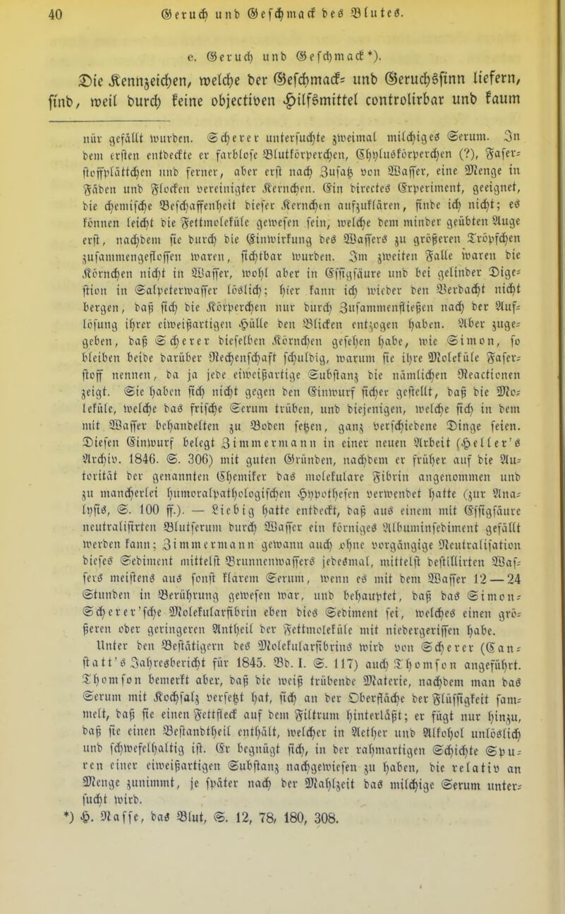 e. ©erud) unb ©efd)tnacf *). £)te Stennjeidjen, welche ber ®efd>ma<fs itnb ©erudjSfinn liefern, ftnb, weil burd; feine objectiüen Hilfsmittel controlirbar unb faum nüv gefällt mürben. ©clever unterfucfjte jmeirnal milbigeb ©erum. 3n bem erjien entbeefte er farblofe ©lutförperdjeit, S()t;(ueförberd)en (?), Safer; floffblättdjen unb ferner, aber erft nach Bufab, öon SBaffet, eine SJlenge in Säbeit unb Slvrfett vereinigter Äern^en. ©in birecteö ©rperiment, geeignet, bie d)emifd)e Q3efc^affenf>eit biefer Herndjin aufjuflären, fxnbe id) itid)t; eö föttnen leicht bie Settmolefüle gelvefen fein, meiere bem mtnber geübten 2luge erft, nad)bent fie burd) bie ©inmirfuttg beb SBafferb ju größeren 3fröpfc^en jufammengefloffen maren, ficfjtbar lvurben. Bin jmeiten Saite baren bie jtörnchen itid)t in SBaffer, mof)l aber in ©fftgfäure unb bei gelinber 3Mge= ftion in ©alpetermaffcr löbltd); t)fer fann id) micber ben ©erbad)t nid)t bergen, baf? fid) bie Äbrperc^ett nur burd) Bufammenfiwfjen ttad) ber 2luf; löfuttg if>rcr eimeifjartigen äjiülle beit ©liefen entzogen haben. Slber juge; geben, bafj ©euerer btefelben ,fiörnd)en gefetjen habe, mie ©itnon, fo bleiben beibe barüber 9ted)enfd)aft fd)ulbig, marutn fie iljre Dlclefüle Safer; fioff nennen, ba ja jebe eimeijjartigc ©ubfianj bie nämlichen Oteacticnen geigt, ©te haben ftd) nid)t gegen ben ©inmurf fid)ev gejtellt, bafj bie 3J?o; lefülc, Ivette bab frifc^e ©erunt trüben, unb biejcnigeit, meldje ftef) in bem mit SBaffer bel)anbelten ju ©oben fefjcn, ganj verfd)icbette ®inge feien, liefen ©inmurf belegt Bi mm ermann in einer neuen Arbeit (fpeller’b 2ltd)tv. 1846. ©. 306) mit guten ©rünben, nad)bent er früher auf bie 21u; torität ber genannten ©henufer bab molefulare Sibriit angenommen unb jtt mancherlei l)umora(batl)otogifd)en ^bbotbefen vermenbet hatte (jur Slna; lt)fib, ©. 100 ff.). — Sicbig hatte entbeeft, baff aub einem mit ©fftgfäure neutraliftrten ©lutferum burd) ©taffer ein förnigeb ©Ibuntinfebimetit gefällt U'crben fann; Bi nun ermann getoann and) .ohne vorgängige Olcutralifation biefee? ©ebintent mittelft ©ruttnenmafferb jebebmat, mittelft beftillirten ©faf; feit? mciftenb aub fonft Harem ©erum, tvenn eb mit bem ©taffer 12 — 24 ©tttnben in ©erührung gemefett mar, unb behauptet, bafj bab ©imott; ©cherer’fcf)e SJtolefularftbrtn eben bteb ©ebintent fei, metd)eb einen grö; fjeren ober geringeren 9lntl)eil ber Settmolefüle mit niebergeriffen habe. Unter ben ©eftätigern beb ©lolefularftbriitb mirb von ©die rer (©an; ftatt’b Bahrcgbericht für 1845. ©b. I. ©. 117) aud) $homfon angeführt. X'homfon beinerft aber, bafj bie mcifj trübenbe ©taterie, nadjbcnt man bab ©erum mit .ftochfalj verfemt hat, fich an ber Oberfläche ber Slüfftgfeit fant; titelt, bafj fie einen Settftecf auf bem Siltrum Ijtnterläfjt; er fügt nur Ijinju, baf, fie einen ©eftanbtljeil enthält, mefd)cr in Sicher unb 9l(fot)ol unlöblid) unb fcfjmefelhaltig ift. ©r begnügt ftd), in ber rahmartigen ©d)td)te ©fut; ren einer eimeifjartigen ©ubfianj nad)gemiefen jtt haben, bie relativ an ©tenge junimmt, je fpäter nach ber ©ial)(jeit bab milchige ©erum unter; fucht mirb. *) 9t affe, bab ©lut, ©. 12, 78, 180, 308.