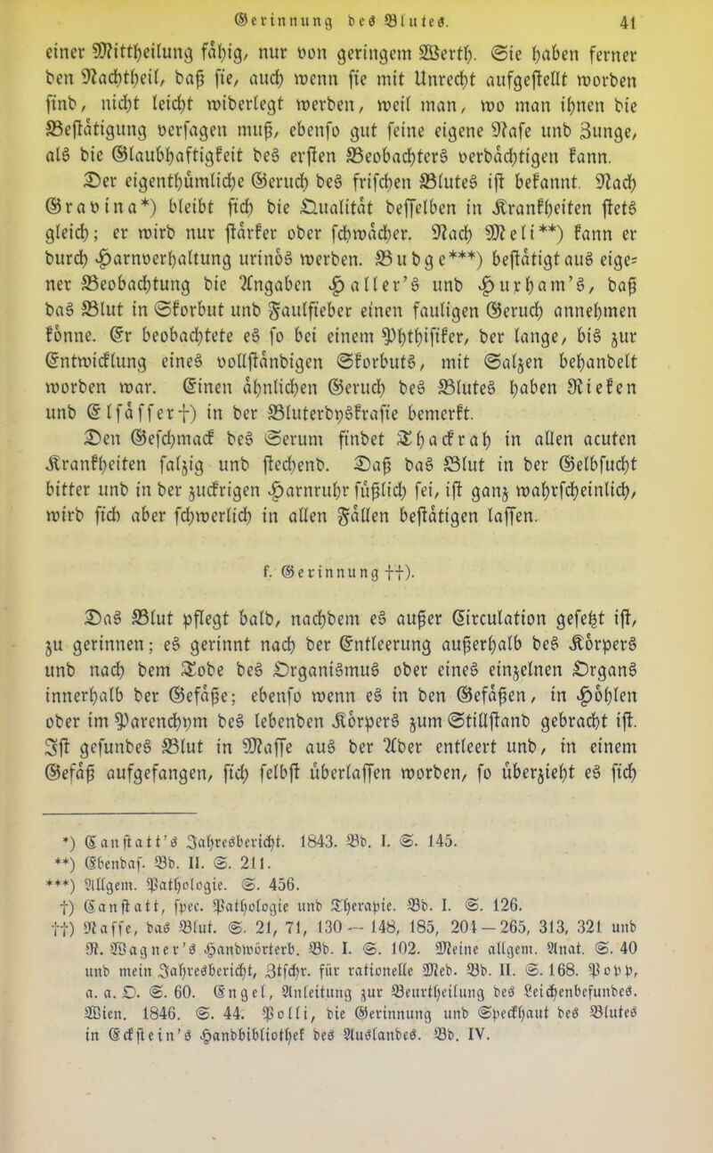 einer CO^itt^eitung fähig, nur non geringem Söertl). Sie haben ferner ben 9?ad)tl)eil, baß fie, auch wenn fie mit llnred)t aufgeftellt worben finb, nicht leicht wiberlegt werben, weit man, wo man ihnen bie ©eftdtigung oerfagen muß, ebenfo gut feine eigene sJiafe unb 3unge, als bie ©taubhaftigfeit beS erften ©eohachterS oerbdd)tigen kann. Oer eigentümliche ©eruch beS frifchen ©luteS ift befannt. 9Zad? ©rattina*) bleibt fid) bie Qualität beffetben in Krankheiten ftetS gleich; er wirb nur ftdrker ober fehwdeher. 9?ach 9J?eli**) fann er burch v^arnoerhaltung urinoS werben. ©ubge***) beftdtigtauS eige= ner ^Beobachtung bie Angaben vgjaller’S unb Kntrhant’S, baß baS ©tut in Skorbut unb ^aulfteber einen fauligen ©eruch annehmen könne. Er beobachtete eS fo bei einem ^)t)thifiker, ber lange, bis jur Entwicklung eines oollftanbigen Skorbuts, mit Salden behanbelt worben war. Einen ähnlichen ©eruch beS ©luteS haben 9t i e k c n unb Elfdfferf) in ber ©luterbpSfrafie bemerkt. Oen ©efchmack beS Serum ftnbet &ha<:krah tu allen acuten Krankheiten fällig unb ftechenb. Oaß baS ©lut in ber ©elbfuctjt bitter unb in ber juckrigen Harnruhr füßtid) fei, ift ganj wahrfcheinlid), wirb fich aber fchwerlich in allen fallen betätigen taffen. f. © e v t n n u n g ff). OaS ©lut pflegt halb, nachbem eS außer Eirculation gefegt ift, ju gerinnen; eS gerinnt nach ber Entleerung außerhalb beS Körpers unb nach bem £obe beS Organismus ober eines einzelnen Organs innerhalb ber ©efdßc; ebenfo wenn eS in ben ©efdßen, in fohlen ober im ^Parenchpm beS lebenben KorperS jum Stillftanb gebracht ift. Sft gcfunbeS ©lut in $9?affe aus ber 2£ber entleert unb, in einem ©efdß aufgefangen, fich felbfl überlaffen worben, fo überjieht eS fid) *) ©anßatt’b Satyrebbericht. 1843. 33b. I. @. 145. **) ©benbaf. 33b. II. @. 211. ***) ?ltigern. lßath0togie. @. 456. t) ©an fl alt, fjpec. fpatl)ologte uitb 33)erapie. 18b. I. @. 126. ff) Ulaffe, bab 33lut. @. 21, 71, 130 — 148, 185, 204-265, 313, 321 unb 9t. SBagnev’b -fpanbmörterb. 33b. I. @. 102. SDteine allgeni. 9lnat. @.40 unb mein 3aT)vebbericl)t, 3tfd)i\ für rationelle 23eb. 33b. II. @.168. a. a. D. @.60. ©ngel, Slnlettung jur 33euvtf)eilung beb 2ciof)enbefunbeb. SBiett. 1846. @. 44. f'olli, bie ©erinnung unb @pe(fi)aut beb 33luteb in ©rffiein’b .panbbibliotfief beb Ulubfanbeb. 33b. IV.