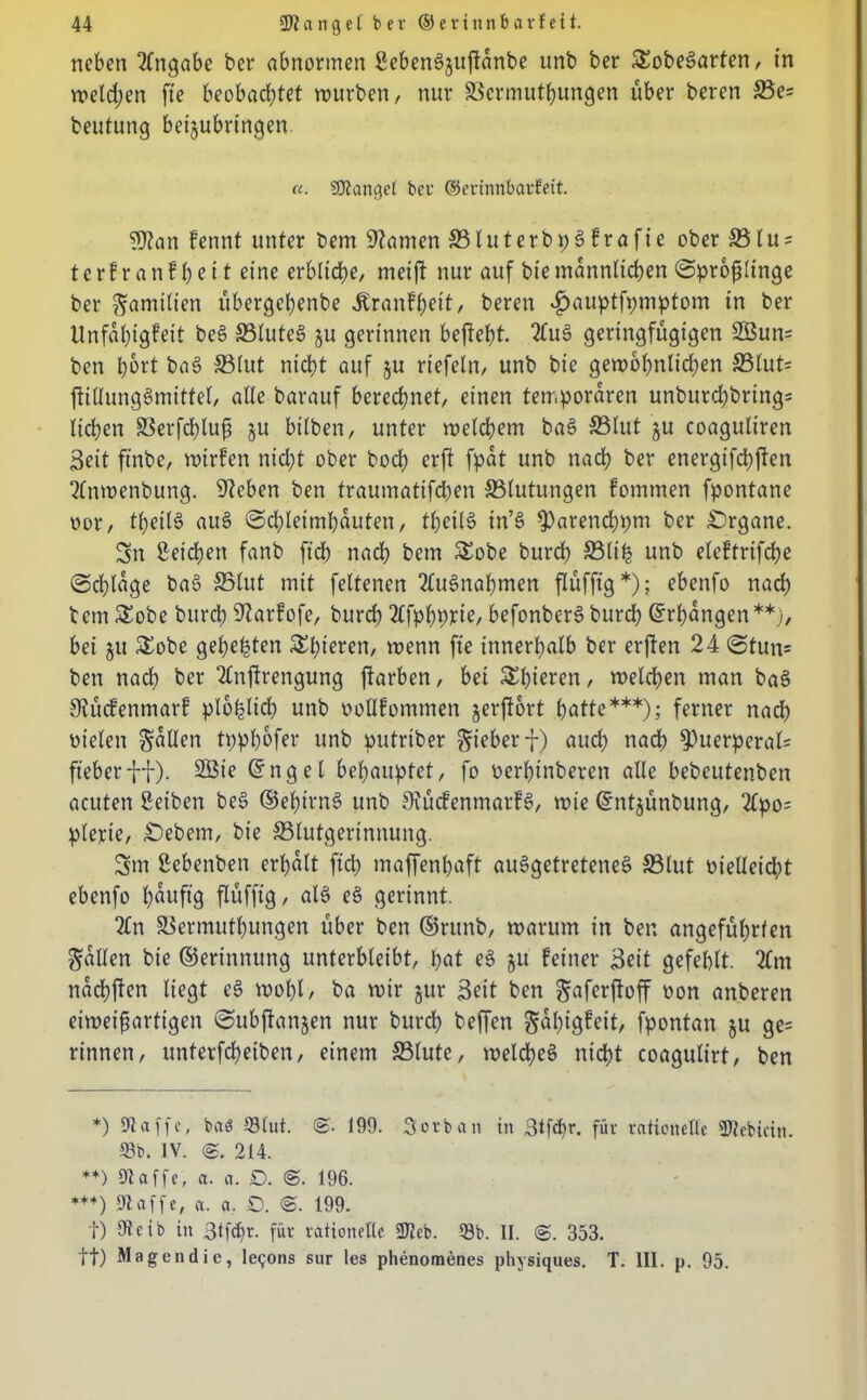 neben Angabe ber abnormen Seben^juftanbe unb ber SEobeSarten, in welchen fte beobachtet mürben, nur ©ermuthungen über beren ©c= beutung beijubringen. «. Stängel ber ©erinnbarfeit. 9)?an Fennt unter bem tarnen ©luterbpSFrafie ober ©lu = terFranFbeit eine erbliche, meift nur auf biemännlichenSprofjlinge ber Familien übergehenbe JtranFheit, beren *£>auptfpmptom in ber UnfahigFeit beg ©luteS ju gerinnen beftcht. AuS geringfügigen 2ßun= ben h^rt bag ©lut nicht auf ju riefeln, unb bie gewöhnlichen ©lut= ftillunggmittel, alle barauf berechnet, einen temporären unburchbring* liehen ©erfchlup ju btlben, unter welchem bag ©lut ju coaguliren Seit ftnbe, mirfen nicht ober bod; erft fpat unb nach ber energifdhften Anwenbuttg. Sieben ben traumattfeben ©lutungen Fomrnen Spontane oor, theilS aug Schleimhäuten, theilg in’g $)arend)pm ber Organe. Sn Seichen fanb ftch nach bem SEobe burch ©life unb elcFtrifche Schlage baS ©lut mit feltenen Ausnahmen flüfftg*); ebenfo nach bem SEobe burd) SlarFofe, burch 2£fphPtie, befonberg burd) Erhängen**), bei ju SEobc gehegten SEhteren, wenn fte innerhalb ber erften 24 Stun» ben nach ber Anstrengung jtarben, bei SEhieren, welchen man bag StücFenmarF plötzlich unb oolIFommen jerftort hatte***); ferner nadh Dielen fallen tpphofer unb putrtber lieber f) auch nach puerperal; fieberfl). ®*e @ngel behauptet, fo üerpinberen alle bebeutenben acuten Seiben beg ©ehirng unb 9iücFenmarFS, wie (Sntjünbung, Apo= plerie, Gebern, bie ©lutgerinnung. Sm Scbenben erhalt ftd; maffenhaft ausgetretenes ©lut oielleicpt ebenfo häufig flüfftg, alc> eg gerinnt. An ©ermuthungen über ben ©rttnb, warum in ben angeführten fallen bie ©erinnung unterbleibt, hat eg gu Feiner Seit gefehlt. Am nachften liegt eg wohl, ba wir gttr Seit ben ^aferftoff oon anberen eiweiftartigen Subftanjen nur burch beffen gahigfeit, fpontatt §u ge= rinnen, unterfcheiben, einem ©lute, welches nicht coagulirt, ben *) 91 affe, baS 93lut. @. 199. Sorban in 3tfd>r. für rationelle SWebtcin. 93b. IV. <S. 214. **) Dt affe, a. a. D. ©. 196. ***) Di affe, a. a. 0. @. 199. t) Dit'ib in Stfcfm für rationelle fDtcb. 23b. II. @. 353. tt) Magendie, le9ons sur les phenomenes physiques. T. III. p. 95.