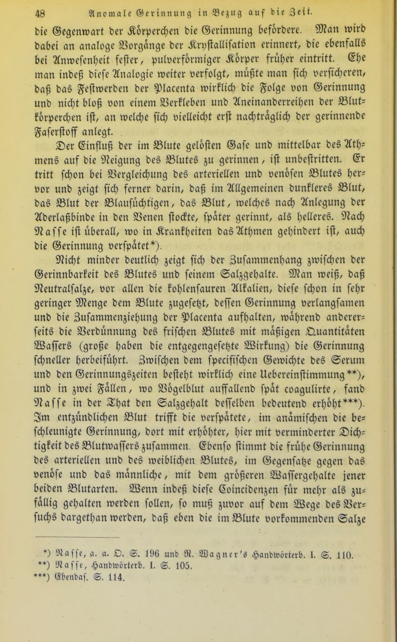 bie ©egenwart ber jt6rperd)en bie ©erinnung beforbere. $?an wirb babei an analoge Vorgänge ber Ärpfiallifation erinnert, bie ebenfalia bei Anwefenheit fefter, pufoerformiger Äorper früher eintritt. ©he man inbef) biefe Analogie weiter verfolgt, müßte man [ich oerftdjeren, baß baa ^ejtwerben ber 9)lacenta wirfltd) bie Solöe öon ©erinnung unb nicht bloß non einem ©erfleben unb Aneinanberrethen ber ©lut= forpereßen tjl, an welche fieß Melleicht erft nachträglich ber gerinnenbe gaferftoff anlegt. £)er ©influß ber im ©lute geloßen ©afe unb mittelbar bea Att)= mena auf bie Neigung bea ©lutea ju gerinnen, tft unbeftritten. ©r tritt feßon bei ©ergteießung bea arteriellen unb nenofen ©lutea her^ nor unb zeigt ftd) ferner barin, baß im Allgemeinen bunflerea ©lut, baa ©lut ber ©taufücßtigen, baa ©lut, welchca nach Anlegung ber Aberlaßbtnbe in ben ©enen ftoefte, fpater gerinnt, aia ßellerea. 9focß 9iaffe ift überall, wo in Jtranfßeiten baaAthmen geßinbert ijt, auch bie ©erinnung nerfpatet*). 9?icht minber beutlicß zeigt ftcl) ber Bufammenßang jwifeben ber ©erinnbarfeit bea ©lutea unb feinem Salzgehalte. 9ftan weiß, baß S^eutralfalje, üor allen bie foßlenfauren Alfalien, biefe fchon in fel)r geringer Stetige bem ©lute jugefeht, beffen ©erinnung nerlangfamen unb bie Bufammcnjiehung ber ^tacenta aufhatten, wal)renb anberer= fetta bie ©erbünnung bea frifeßen ©lutea mit mdfjigen Quantitäten SBaffera (grofie haben bie entgegengefeßte SBirfung) bie ©erinnung fchneller herbeiführt. Bwifchen bem fpeciftfcßen ©ewichte bea Serum unb ben ©erittnungajeiten befteht wirflich eine Ueberetnjtimmung**), unb in zwei Sollen, wo ©ogetblut auffallenb fpat coagutirte, fanb klaffe in ber £hflt ben Salzgehalt beffelbcn bebeutenb erhobt***). Sm entzünbtießen ©lut trifft bie oerfpatete, im andmifeßen bie be? fchteunigte ©erinnung, bort mit erhöhter, hier mit üerminberter Qid); tigfeit bea ©lutwaffera zufammen. ©benfo ftimmt bie frühe ©erinnung bea arteriellen unb bea weiblichen ©lutea, im ©egenfaßc gegen baa oenofe unb baa männliche, mit bem größeren ©kffergeßalte jener beibett ©tutarten. SBenn inbeß biefe ©otneibenzen für mehr aia zu* faltig gehalten werben fotlen, fo mufi zuoor auf bem SBege bea©er= fucha bargethan werben, baß eben bie im ©tute öorfommenben Salze *) 9taffc, fl. a. O. <S. 196 unb 9t. SBagnet’ö ^anbit'övterb. 1. <S. 110. **) 9t affe, £anbn>ijrterb. I. 105. ***) (Sbenbaf. <B. 114.