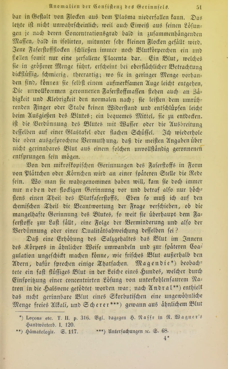 bat- in ©eftalt non Torfen aug bem fpiagma nieberfallen fann. £>ae? lebte ift nicht unwahrfcheinlich, weil auch diweiß aug feinen 2ofun= gen je nad) beren doncentrationggrab halb in jufammenhdngenben Waffen, halb in ifolirten, mitunter fef>r fleinen Stochen gefallt wirb. 3ene Saferftoffflocfen fchließen immer noch ©lutforperchen ein unb ftc'len fomit nur eine verfallene fplacenta bar. din ©lut, weichet fie in größerer SDtenge fuhrt, erfepeint bei oberfldchlidjer ^Betrachtung btrffluffig, fchmicrig, tbeerartig; wo fie in geringer Sflenge por&ans ben ffnb, fonnen fie felbft einem aufmerffamen 31uge (eicht entgehen, 2>ic unnollfommen geronnenen Saferftoffmaffen fiepen auch an 3a= higfeit unb Älebrigfeit ben normalen nach; fie (elften bem umrüp' renben Singer ober ©tabe feinen 2Bibcrftanb unb entfdblupfen leid)t beim Itfuggießen beg ©luteg; ein bequemeg Mittel, fie ju entbeefen. ift bie ©erbünnuttg beg ©luteg mit Sßaffer ober bie 2Cugbreitung beffelben auf einer ©lagtafel ober flachen ©cpüffel. Sd; wieberpole bie oben auggefproepene ©ermutbung, baß bie meiften Angaben über nicht gerinnbareg ©lut aug einem folgen unoollftanbig geronnenen entfprungen fein mögen. ©on ben mifroffopifdpen ©erinnungen beg ^aferftoff» in Sonn oon Blättchen ober Hörnchen wirb an einer fpdteren ©teile bie Diebe fein. SGBo man fie wahrgenommen daben will, fam fie boch immer nur neben ber floefigen ©erinmtng oor unb betraf alfo nur poch:1 fteng einen £peil beg ©lutfaferftoffg. dben fo muß ich auf ben dbemifchen &bn( bie ©cantwortung ber Srage oerfepieben, ob bie mangelhafte ©erinnung beg ©luteg, fo weit fie überhaupt bem Sa= ferftoffe jur Saft fallt, eine Solge ber ©erminberung unb alfo ber ©erbünnung ober einer £tualitdtgabmeichung beffelben fei ? £>aß eine drpobung beg ©aljgepalteg bag ©lut im Innern beg Äorperg in ähnlicher SQBeife ummanbeln unb jur fpdteren doa= gulation ungefchicft machen fonne, wie frifd;eg ©lut außerhalb ben 2fbern, bafür fpreeben einige Shatfacpen. 9J?ag«nbte*) beobad)1 tete ein faft flüffigeg ©lut in ber 8eid)c eineg vgnmbeg, welcher burd) dinfpripung einer concentrirtcn ßofung oon unterfohlenfaurem 9ia; tron in bie $algt>ene gelobtet worben war; nach 2fnbral**) enthielt bag nicht gerinnbare ©lut eineg ©forbutifd)en eine ungewöhnliche 9J?enge freieg Tflfali, unb ©cp e rer***) gewann aug ähnlichem ©tut *) Lecons etc. T. II. p. 316. $gl. dagegen H- !)laffe in 9i. Sßaguer’ä Hanbtoörterb. I. 120. **) Hämatologie. @. 117. ***) Unterfudmitgen ic. 68. 4*