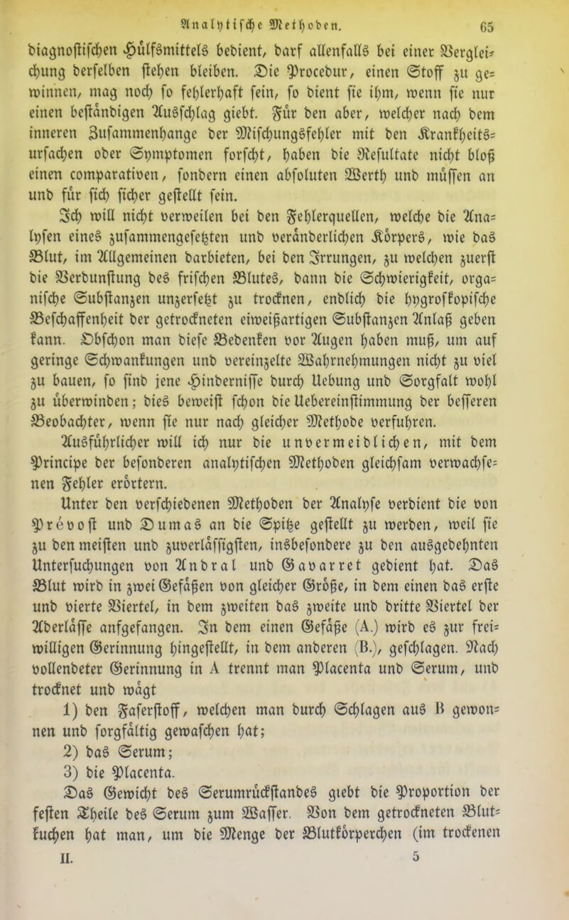 biagnoftifchen «fjülfSmittelS bedient, darf allenfalls bei einet Merglet* chung berfelben flehen bleiben. Sic Procebur, einen Stoff ju ge= Winnen, mag noch fo fehlerhaft fein, fo bient fte ihm, wenn fte nur einen beftanbigen AuSfdjlag giebt. Sur ben aber, welcher nach bem inneren Sufammenhange der SDUfchungSfehler mit ben ÄrankheitSs urfad;en ober Symptomen forfcht, haben bie Slefultate nicht blofi einen comparatioen, fonbern einen abfoluten 2Berth unb muffen an unb für fich ficher geteilt fein. Sch will nicht oerwetlen bei ben Fehlerquellen, welche bie Ana= Ipfen eines jufammengefefcten unb oerdnberlichen ÄorperS, wie baö 35lut, im Allgemeinen barbieten, bei ben Errungen, 51t welchen juerft bie SScrbunftung beS frifchen SSluteS, bann bie Schwierigkeit, orga= nifche Subftanjen unjerfefet ju trocknen, enblich bie hpqroffoptfdfje SSefchaffenheit ber getrockneten eiweifjarttgen Subftanjen Anlafi geben kann. Sbfchon man biefe SBcbenken oor Augen haben muff um auf geringe Schwankungen unb oereinjelte SBahrnehmungen nicht ju otel ju bauen, fo finb jene 4>inberniffe burch Uebung unb Sorgfalt wohl 311 überwinben; bieS beweift fchon bie Uebereinftimmung ber befferen ^Beobachter, wenn fte nur nach gleicher Stabobe oerfuhren. Ausführlicher will ich nur bie unoermetblichen, mit bem principe ber befonberen analptifchen Staboben gleichfam oerwadbfe= neu fehler erörtern. Unter ben oerfchiebenen Staboben ber Analpfe oerbient bie oon Preooft unb SurnaS an bie Spi|e geftellt jtt werben, weil fte ju ben meiften unb juoerldfftgjten, inSbefonbere ju ben ausgedehnten Unterfuchungen oon Anbral unb ©aoarret gebient hat. 2)aS 33lut wirb in jwei ©efdfien oon gleicher ©rofie, in bem einen baS erflc unb oierte SSiertel, in bem ^weiten baS jweite unb britte Viertel ber Aberlaffe anfgefangen. Sn bem einen ©efdfie (A.) wirb eS jur frei= willigen ©erinnung hingejtellt, in bem anderen (B.), gefchlagen. Sftacl) oollenbeter ©erinnung in A trennt man piacenta unb Serum, unb trocknet unb wagt 1) ben Saferftoff, welchen man burch Schlagen aus B gewon= nen unb forgfaltig gewafchen hat; 2) baS Serum; 3) bie piacenta. £)aS ©ewicht beS SerumrückftanbeS gtebt bie Proportion ber fejten Shelle beS Serum jum SBaffer. 33on bem getrockneten S3lut= buchen hat man, um bie Stenge ber ^Blutkörperchen (im trockenen II. 5