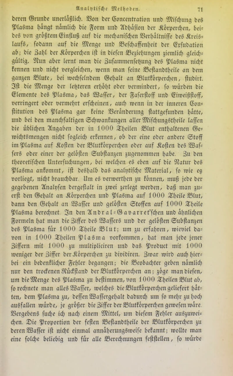 bcren ©rttnbe unerläßlich. SSo-n bcr (Soncentration unb SDftfchung beS PlaSma bangt nämlich bt'e gorm unb Tfb^afion bcr Körperchen, bei= bc§ non größtem ©inffuß auf bie mechanifchen SSerhaltniffe be3 Krei3= laufö, fobann auf bie Üttenge unb SBefdbaffenheit bcr ©rfubation ab; bie 3ahl bcr Körperchen iff in btefen SSejiebungen jiemlich gfctd)= gültig. Sftun aber lernt man bie Bufammenfefcung bc§ pia§ma ntdff fennen unb nidff Dergleichen, wenn man feine SBeffanbtbeile an bem ganzen S3lutc, bei medffelnbem d5ef>alt an SBlutforperchen, ffubirt. Sff bie SIZenge ber (enteren erbost ober oerminbert, fo mürben bie Elemente be§ plaSma, ba§ SÖaffer, ber ^aferffoff unb (Simeißffoff, oerringert ober oermehrt erfebetnen, auch menn in ber inneren ßon= ftitution be§ pla§ma gar feine SSeranbertmg ftattgefunben batte, unb bei ben mancbfaltigcn Scbmanfungen aller SOttfcbungStbeile laffen bie üblichen Angaben ber in 1000 ^peilen S3lut enthaltenen ©e= micbtSmengen nicht foglcid) erfennen, ob ber eine ober anbere Stoff im piaSma auf Koffen ber SMutforpercben ober auf Sofien bee> 9Baf= fer§ ober einer ber geloffen Subffanjen jugenommen habe. 3u ben tbeoretifeben Unterfuchungen, bei melchen e§ eben auf bie 9?atur be$> Plasma anfommt, iff beäpalb ba3 analptifcbe Material, fo mie eg oorliegt, nicht brauchbar. Um eS üermertben ju formen, muß jebe ber gegebenen 2lnalpfen bergeftalt in jmei jerlegt merben, baß man ju= erft ben ©epalt an Körperchen unb Plaöma auf 1000 SEbeile ©lut, bann ben ©epalt an SBaffer unb geloften Stoffen auf 1000 &betle PlaSma berechnet. Sn ben Tfnbral = @aDarret’fcben unb ähnlichen Formeln hat man bie 3iffer be3 SBafferS unb ber geloffen Subffanjen be§ Pla§ma für 1000 Steile S51ut; um ju erfahren, mieDiel ba= Don in 1000 Steilen PlaSma Dorfommen, bat man jebe jener 3iffern mit 1000 ju multipliciren unb ba§ Probuct mit 1000 mentger ber 3iffer ber Körperchen ju biotbiren. 3war mirb auch f)icr= bei ein bebenflicher Rebler begangen; bie ^Beobachter geben nämlich nur ben troefenen9?ücfffanb berS3(utforperd;en an; joge manbiefen, um bt’effftenge bes> pla3ma jtt beffimmen, Don 1000 S^^ctlen S5lut ab, fo rechnete man alles? Söaffer, meines? bie SBlutforpercben geliefert bdt= ten, bem piaSma ju, beffen SBaffergebalt baburch um fo mehr jubod) aueffallen mürbe, je großer bie 3iffer ber 33lutf6rpercben gemefenmdre. Vergebene? fud;e ich nach einem Wittel, um biefetn Rebler au§jumet= dben. £>ie Proportion ber feffen S5effanbtbeile ber SBlutforpcrcben ju berenSBaffer iff nicht einmal anndberungSmeife befannt; mollte man eine folche beliebig unb für alle ^Berechnungen feffffellen, fo mürbe