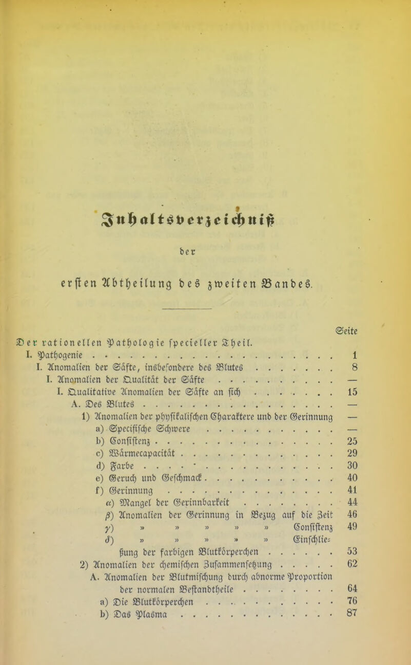 * t$fccr.$ cid) tit# ber erften2fbtl;eüung be§ gwetten S5artbe6. ©eite ©er rationellen 'Pathologie fpecieller Sheit. I. Pat^ogenie 1 I. Anomalien ber ©dfte, inöbefonbere beö SßluteS 8 I. Anomalien ber SZluatitdt ber ©dfte — I. Slualitatioe Anomalien ber ©dfte an fid) 15 A. ©e6 SStuteS . — 1) Anomalien ber phpfifalifdjen G>f)araftere unb ber ©erinnung — a) ©pecififcfye ©ctymere — b) ©onfiftenj 25 c) SBdrmecapacitdt 29 (i) ftarbe . . . . • 30 e) ©crud) unb ©efdjmacf 40 f) ©erinnung 41 «) SDtangcl ber ©erinnbarfeit 44 ß) Anomalien ber ©erinnung in 23ejug auf bie 3eit 46 y) » » » » » Gsonftftenj 49 (1) » » » » » ©infc^tie: jhtng ber farbigen 33iutEörperd)en 53 2) Anomalien ber d)emifd)en 3ufammenfc£ung 62 A. Anomalien ber S3lutmifd)ung burd) abnorme Proportion ber normalen S3ejtanbtf)eite 64 a) ©ie SBluttdrperdjen 76 b) ©aä P(a6ma 87