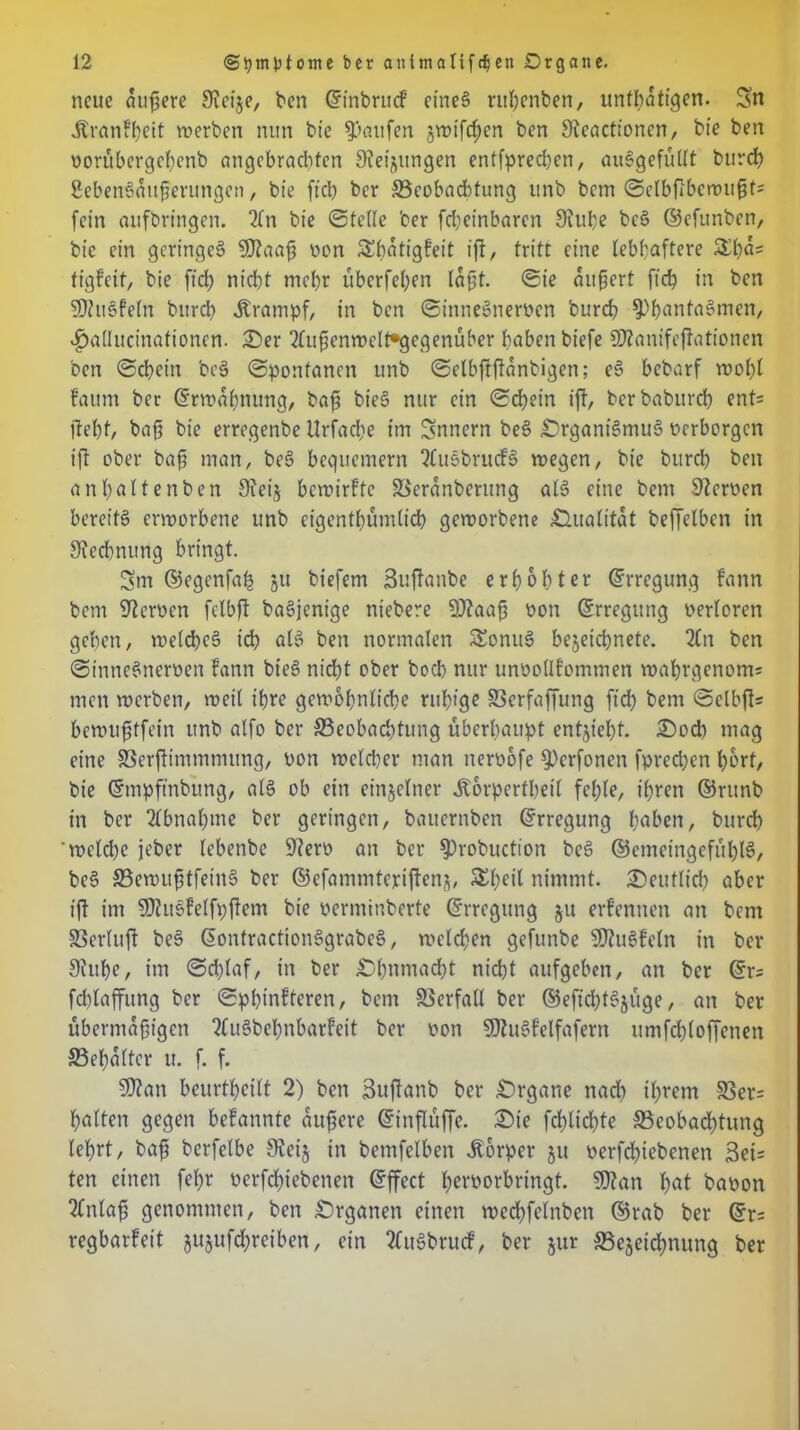 neue andere Sicije, ben ©inbrucf eineg ruhenben, unflätigen. Sn Jtvanftjeit werben nun bie Raufen jwifchen ben Steactioncn, bie ben vorübergcßenb angebrachten Weisungen entfprechen, auggefüllt burch Sebengaitßerungen, bie ftcb ber ^Beobachtung unb bem ©elbftbewußts fein aufbringen. 2(n bie ©teile ber fcbeinbaren Stube beg ©efunben, bie ein geringeg SDtaaß non SShatigfeit ift, tritt eine lebhaftere £ßa= tigfeit, bie ftd; nicht mehr überfehen laßt. ©ie ankert fich in ben SDiugfeln bttrch Krampf, in ben ©innegnerven burch $>hanfagmen, v^allucinationen. £)er 2ltißenwclt*gegenüber haben biefe SSJtanifejfationen ben ©chein beg ©ponfanen unb ©elbffftanbigen; eg bebarf wohl faitm ber Erwähnung, baß bieg nur ein ©chein ift, berbaburd) ent= fleht, baf? bie erregenbe Urfacbe im Snnern beg Orgam'gmug verborgen ift ober baß man, beg bequemem Qtugbrucfg wegen, bie burch ben anhaltenben 9tei$ bewirffe SSeranberung alg eine bem Heroen bereitg erworbene unb eigentümlich geworbene ^Zlualitat beffelben in Rechnung bringt. Sm ©egenfah 51t biefem Buflanbe erhöhter Erregung fann bem fernen fclbft bagjenige niebere 9)?aaß von (Erregung verloren gehen, weicheg ich alg ben normalen Sonug bejeichnete. 2Cn ben ©innegnerven fann bieg nicht ober hoch nur unvollfommen waf)rqenom= men werben, weil ihre gewöhnliche ruhige SSerfaffung fich bem ©elbfls bewußtfein unb alfo ber ^Beobachtung überhaupt entzieht. £>od) mag eine SSerflimmmung, von welcher man nervofe §)crfonen fprechen hört, bie ©mpftnbung, alg ob ein einzelner Äorperthetl fehle, ihren ©runb in ber Abnahme ber geringen, bauernben Erregung haben, burch ‘welche jeber lebenbe Sterv an ber $)robuction beg ©emeingefühlg, beg SBewußtfetng ber ©efammteriflenj, Sheil nimmt, deutlich aber ift im SOtugfelfpflem bie verminberte ©rregung ju erfennen an bem SSerluft beg ©ontractionggrabeg, welchen gefunbe SDtugfcln in ber 9tuhe, im ©dflaf, in ber Ohnmacht nicht aufgeben, an ber ©r; fdflaffitng ber ©pbtnfferen, bem Verfall ber ©eftchfgjüge, an ber übermäßigen 2Cugbchnbarfeit ber von Sttugfelfafern umfchloffenen Schalter u. f. f. StJtan beurteilt 2) ben Buftanb ber Organe nad) ihrem 33er= halten gegen befannte äußere ©inflüffe. £>ie fdflichte ^Beobachtung lehrt, baß berfelbe 9teij in bemfelben Körper ju verfeßtebenen Bei= ten einen feßr verfdflebenen ©ffect l;ervorbrtngt. 90t an hat bavon 2Cnlaß genommen, ben Organen einen webhfelnben ©rab ber ©r= regbarfeit jujufchreiben, ein tfugbruef, ber jur ^Bezeichnung ber