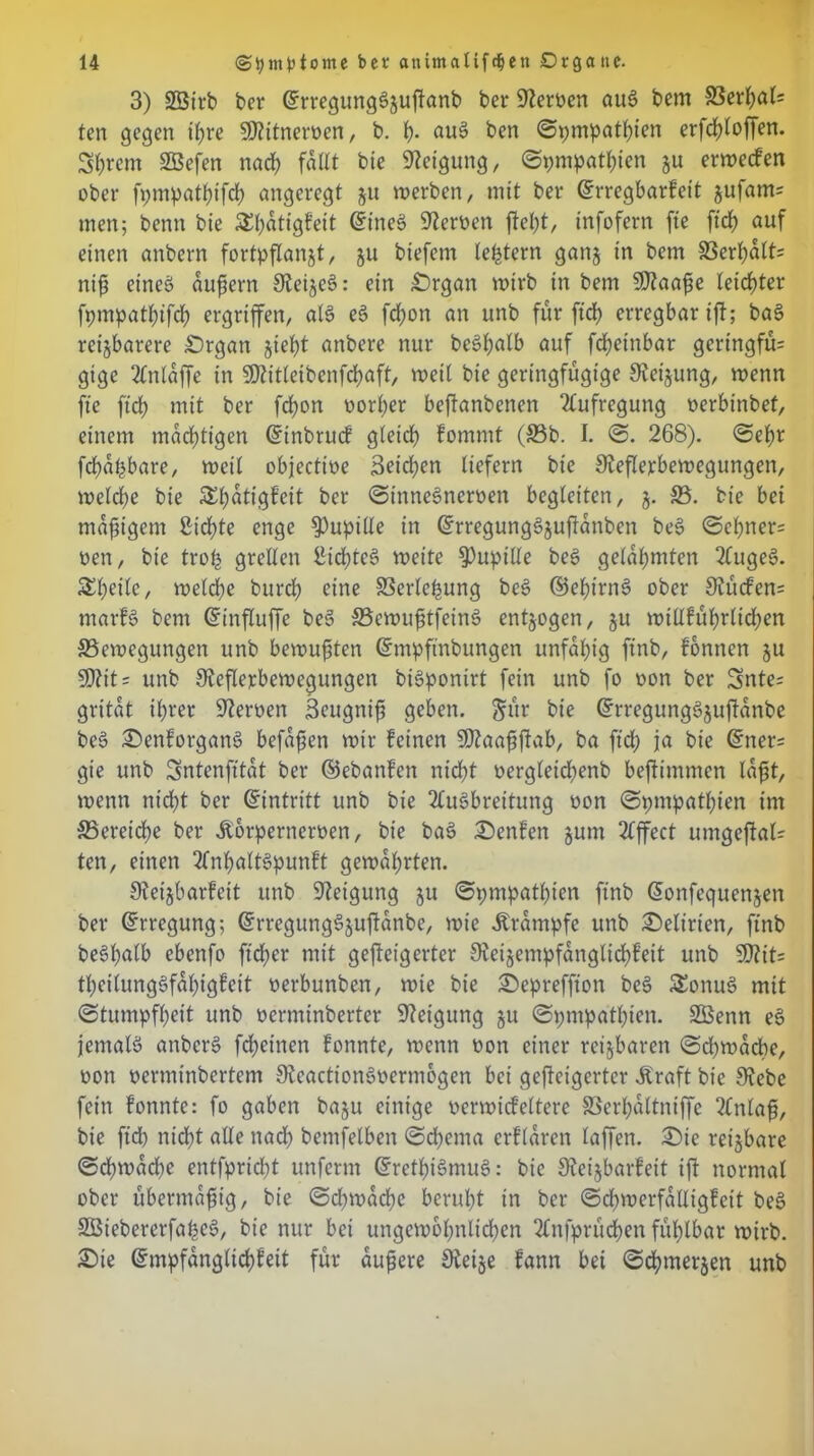 3) Sßirb ber ©rregungSjuWanb ber Tertien auS bern Berßal= ten gegen tßre SO?ttnert)en, b. ß. auS ben ©pmpatßien erfcßloffen. Syrern Sßefen naeß fallt bte Neigung, ©pnipatßien ju erweefen ober fpmpatßifcß angeregt ju werben, mit ber ©rregbarfeit jufam= men; benn bte SEßdtigfeit ©ttteS Heroen Weßt, tnfofern fie ficß auf einen anbern fortpflanjt, ju btefem leßtern ganj in bem Berßdlt= niß eines dufiern SJieijeS: ein ^Drgan wirb in bem SDtaaße leichter fpmpatßifcß ergriffen, als eS fdwn an unb für fid) erregbar t'ff; baS reizbarere £)rgan §ief?t anbere nur beSßatb auf feßeinbar gcringfü= gige Anlaffe in SDtitleibenfcßaft, weil bte geringfügige Siebung, wenn fte fteß mit ber feßon oorßer beftanbenen Aufregung oerbinbef, einem mddjtigen ©inbruef gleicß fommt (Bb. I. @. 268). <5eßr fcßdßbare, weil objectioe j3eicßen liefern bte Sieflerbewegungen, welche bie £ßdtigfeit ber SinneSncroen begleiten, §. B. bie bei madigem ßießte enge Pupille in ©rregungSjuWünben beS ©cßner= oen, bie troß grellen IHcßteS weite Pupille beS gelahmten AugeS. Sßeile, weld;e burd) eine Berleßung beS ©eßtrnS ober 9iücfen= marfS bem ©inWuffe beS BcwußtfeinS entzogen, ju wtllfüßrlidjen Bewegungen unb bewußten ©mpftnbungen unfähig ftnb, fonnen $u S0?it= unb ^Reflexbewegungen biSponirt fein unb fo oon ber 3nte= gritdt ißrer Heroen Seugniß geben. $ür bie ©rregungSjuflanbe beS £)enforganS befaßen wir feinen Sftaaßflab, ba ftd; ja bie Erters gie unb Sntenfitdt ber ©ebanfen nießt oergleicßenb befiimmen laßt, wenn ntdfl ber ©intritt unb bie Ausbreitung oon ©pmpatßien im Bereiche ber Äorperneroen, bie baS £)enfen jum Affect umgeflal- ten, einen AnßaltSpunft gewährten. Sieijbarfeit unb Neigung ju ©pmpatßien ftnb ©onfequenjen ber ©rregung; ©rregungSjufldnbe, wie Ärampfc unb Delirien, ftnb beSßalb ebenfo fteßer mit geweigerter €Reizempfdnglicf>Feit unb 3D?it= tßeilungSfaßigfeit oerbunben, wie bie £>epreffton beS £onuS mit ©tumpfßeit unb oerminbertcr Neigung §u ©pmpatßien. SBenn eS jemals anbcrS feßetnen fonnte, wenn oon einer reizbaren «Scßwdcße, oon oerminbertem OlcactionSoermogen bei geweigerter Äraft bie 9?ebe fein fonnte: fo gaben baju einige oerwicfeltere Berßdttniffe Anlaß, bie fid) nießt alle nad) bemfelben ©eßenta crfldren taffen. £)ie reisbare ©eßwaeße entfpridfl uttferm ©rctßiSmuS: bie 9?eijbarfett iW normal ober übermäßig, bie ©djwacße berußt in ber ©djwerfdtligfeit beS SBiebererfaßeS, bie nur bei ungewbßnlidjen Attfprücßett füßlbar wirb. £>ie ©mpfdnglicßfeit für äußere 0iei§e fann bei ©eßmerjen unb