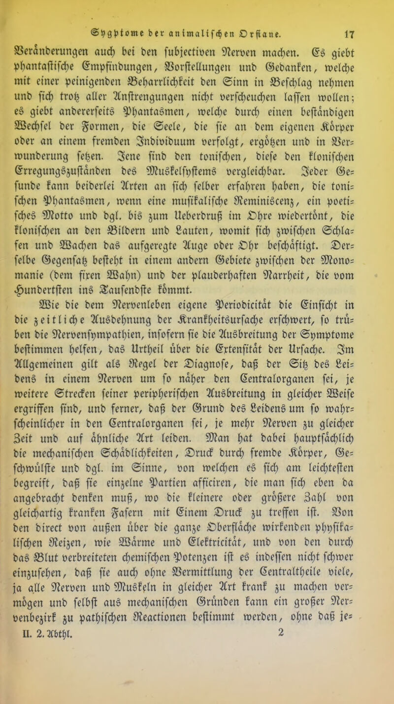 Veranberungen aud> bei ben fubjectioen Steroen machen. ©S giebt pbantafHfcbe ©mpftnbungen, Vorffellungen unb ©ebanfen, welche mit einer peinigenben (Beharrlichkeit ben «Sinn in Vefcblag nehmen unb ftcb troß aller Anftrengungen nicht oerfcbcucben (affen wollen; eS giebt anbererfeitS ^banta^men, weld)e burcb einen befianbigen SBecbfel ber formen, bie Seele, bie ft'e an bem eigenen Körper ober an einem fremben Bmbtoibuum oerfolgt, ergötzen unb in S3er= wunberung fefjen. 3ene finb ben tonifcben, bicfe ben flonifcben ©rregungSjuffanben beS SttuSfelfpftemS oergleicbbar. Seber ©e= funbe fann beiberlei Wirten an ftch felber erfahren haben, bie toni= fdben 3)bnntaSmen, wenn eine mufifalifcbe SteminiScenj, ein poeti= fdbe$> Sftotto unb bgl. bis jum Ueberbruft im £>hrc wiebertcmt, bie flonifcben an ben Silbern unb Sauten, womit ftcb jwtfcben Sd)la: fen unb Sßacben baS aufgeregte Auge ober £>fw befcf?dftigt. £)er= felbe ©egenfah beffebt in einem anbern ©ebiete jwifcben ber SDtono= manie (bem fixen 2Bal)n) unb ber plauberbaften Starrheit, bie oom «£>unbertffen inS Saufenbfte fommt. 2Bie bie bem Steroenleben eigene $)eriobicitat bie ©inftcbt in bie zeitliche AuSbehnung ber ÄranfbeitSurfad;e erfd)wert, fo tru= ben bie Steroenfpmpatbien, infofern ft’e bie Ausbreitung ber Spmptome beftimmen helfen, baS Urtbeil über bie ©rtenfttdt ber Urfad)e. 3m Allgemeinen gilt als Siegel ber £)tagnofe, baß ber Siß bcS Sei: benS in einem Steroen um fo naher ben ©entralorganen fei, je weitere Strecfcn feiner peripberifcben Ausbreitung in gleicher SBcife ergriffen ftnb, unb ferner, bafi ber ©runb beS SetbenS um fo wahr: fcbeinltcber in ben ©entralorganen fei, je mehr Sternen 51t gleicher Beit unb auf ähnliche Art leiben. SJtan hnt babei bauptfdcblicb bie tnechanifchen Scbdbltcbfeiten, £>rucf burbh frcmbe Körper, ©e= fcbwülffe unb bgl. im Sinne, oon weld;cn cS ftd> am letchteffen begreift, baß ft'e einzelne Partien affteiren, bie man ftcb eben ba angebracht benfen muß, wo bie flcinere ober größere Böhl oon gleichartig franfen Wafern mit ©inem £)rucf gu treffen tff. Von ben birect oon außen über bie gange £)berfldcbe wirfenben phpftfa= lifcpen Steifen, wie SBarme unb ©leftricitdt, unb oon ben burcb baS Vlut oerbreiteten chemtfd^en $)otengen ift eS inbeffen nicht ferner einjufeßen, baß ft'e auch ohne Vermittlung ber ©entraltbeile otele, ja alle Steroen unb S)tuSfeln in gleicher Art franf gu machen oer= mögen unb felbft auS medjantfeben ©rünben fann ein großer Ster: oenbegirf gu patl;ifd?en Steactionen befiimmt werben, ohne baß je: II. 2. Abtbl. 2