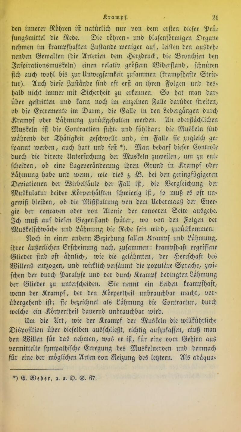 ben innerer Stohren iß natürlich nur von bern erßen biefer S)rü? fungSmittel bie Siebe. £)ie r6l;ren = unb blafenformigen Organe nehmen im frampfhaften Bußanbe weniger auf, leißen ben auSbeh- nenbcn Gewalten (bie Arterien bent ^erjbrucf, bie ^Bronchien ben SnfpirationsSmuSfeln) einen relati» großem Sßiberßanb, fdmüren fid) aud> wohl bi6 jur Unwegfamfeit jufammen (frampfhafte Stric? tur). 2fud) biefe Sußanbe ftnb oft erfr an ihren folgen unb beS? halb nicht immer mit Sicherheit ju ernennen. So hat man bar; über gekritten unb fann noch ün einzelnen S^Ue barüber ftreiten, ob bie drrcremente im £>arnt, bie ©alle in ben Übergängen burdh .Krampf ober fiahmung jurübfgehatten werben. 2Cn oberflächlichen 9)?u§teln ift bie dontraction ficht? unb fühlbar; bie SJtuSfeln ftnb wahrenb ber ^^dtigfett gefchwellt unb, im Salle fie zugleich ge? fpannt werben, auch ^>art unb feft *). SDtan bebarf biefer dontrole burch bie birecte Unterfuchung ber SDiuSfeln zuweilen, um $u ent? feßeiben, ob eine Sageoeranberung ihren ©runb in .Krampf ober fiahmung hübe unb wenn, wie bieS §• S3. bei ben geringfügigeren £)e»iationen ber SBirbelfaule ber Sud iß/ bie Vergleichung ber SDtuSfulatur beiber .Korperßalften fdhwierig ift/ fo muß ee> oft un? gewiß bleiben, ob bie SJtißßaltung oon bem Uebermaaß ber dner? gte ber concaoen ober oon tltonie ber conoeren Seite au3geße. Sch muf auf biefen ©egenßanb fpater, wo oon ben Sollen ber SfluSfelfcbwacbe unb ßähmung bie Stebe fein wirb, jurittffommen. Stoch in einer anbern Sejiehung fallen .Krampf unb Zähmung, ihrer äußerlichen drfchetnung nad), jufammen: frampfßaft ergriffene ©lieber ftnb oft ähnlich-, wie bie gelahmten, ber ijertfehaft beö SBillenS entzogen, unb wirklich »erfaumt bie populäre Sprache, jwi? fd;cn ber burch $)aralpfe unb ber burch .Krampf bebtngten Saßmung ber ©lieber ju unterfcheibcn. Sie nennt ein ßeiben frampfßaft, wenn ber .Krampf, ber ben .Körperteil unbrauchbar macht, oor? übergehenb ift; fie bezeichnet als ßahmung bie dontractur, burdh welche ein .Körperteil bauernb unbraudhbar wirb. Um bie 2lrt, wie ber Krampf ber SJtuSfeln bie willführlicße £)i3pofition über biefelben auSfcfßießt, richtig aufjufaffen, muß man ben üEBillen für baS nehmen, waS er iß, für eine oom ©ehirn au§ »ermittelte fpmpathifdhe drregung be§ SDtuSfelnemn unb bemnach für eine ber möglichen tlrten »on Steijung beS lefctern. tllö abaqua? *) ®. 3Bebet, a. a. Q. <$. 67.