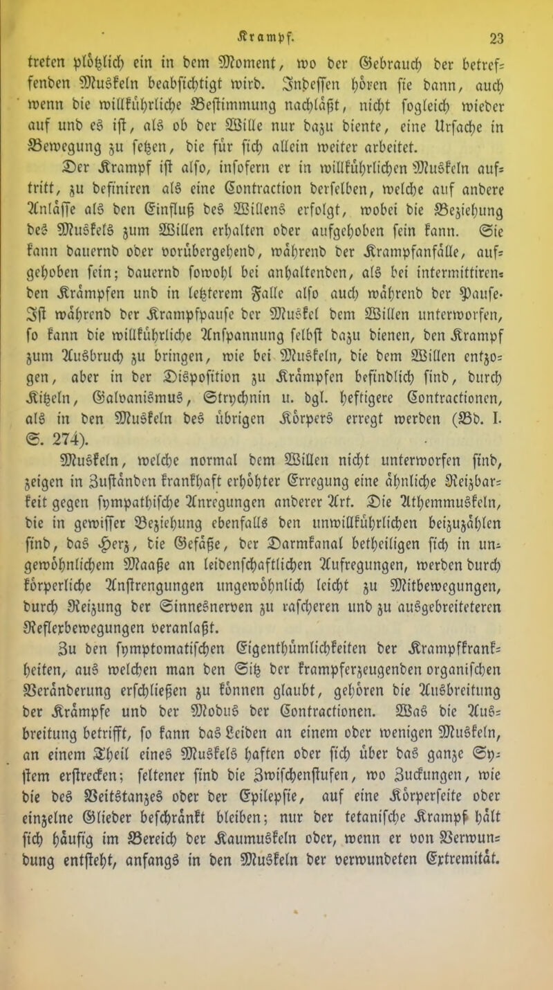 treten ploplid) ein in bem Moment, wo ber ©ebrauch ber betreff fenben SRuSFeln beabfiebtigt wirb. Snbeffen tyoren fie bann, auch wenn bie wiüfubrlidje S3eftimmung narfjtaf^t, nid)t fogleid) wieber auf unb e§ ift, al$ ob ber SBide nur baju biente, eine Urfadje in ^Bewegung §u [eben, bie für fid; allein weiter arbeitet. £>er Krampf ifl alfo, infofern er in willfübrlichen SftuSFcln aufs tritt, ju befiniren al§ eine ßontraction berfelben, weldje auf anbere Stnldffe al3 ben ©influf) be§ SBtllenS erfolgt, wobei bie S3ejie(;ung beS SRusfelS jurn SBiden erhalten ober aufgehoben fein Fann. ©ie Faun bauernb ober »orübergehenb, wdhrenb ber Krampfanfalle, auf* gehoben fein; bauernb fowohl bei anhaltenben, al§ bei intermittirens ben Krämpfen unb in legerem §alle alfo aud) wdhrenb ber ^)aufe* 3ft wdhrenb ber Krampfpaufe ber 9J?u£Fcl bem SBiden unterworfen, fo Fann bie wiUFuhrliche SCnfpannung fetbjt baju bienen, ben Krampf jum StuSbrud) ju bringen, wie bei SJtuSFeln, bie bem SBiden cnf$o= gen, aber in ber £>i3pofition ju Krämpfen beftnblich finb, burd? Kifceln, ©aloaniSmuS, ©trpebnin u. bgl. heftigere dontractioncn, al3 in ben SJiuSfeln be§ übrigen Körpers erregt werben (93b. I. ©. 274). SRuSFeln, welche normal bem SBiden nid;t unterworfen finb, jeigen in Bnftdnben FranFhaft erhöhter Erregung eine ähnliche Reijbar= Feit gegen fpmpatlnfche Stnregungcn anberer Strf. £)ie SlthemmuSfeln, bie in gewiffer löejiehung ebenfalls ben unwidFuhrlichen beijujdhlen finb, baS £erj, bie ©efdfse, ber £>armfanat beteiligen fid> in uns gewöhnlichem Sflaaße an leibenfchaftlichen Stufregungen, werben burch Forperltche Stnjlrengungen ungewöhnlich leicht ju SJtitbewegungen, burch Steigung ber ©inneSneroen ju rafcheren unb ju auSgebreiteteren Reflexbewegungen oeranla^t. 3u ben fpmptomatifchen ©igenthümlichfeiten ber KrampfFranF= heilen, auS welchen man ben ©ih ber frampferjeugenben organifchen 33erdnberung erfchtiefen ju Fonnen glaubt, gehören bie Ausbreitung ber Krampfe unb ber SRobuS ber ßontractionen. SBaS bie 5tuS= breitung betrifft, fo Fann baS Bciben an einem ober wenigen SJhiSFeln, an einem Sheil eines SD7uSFelS haften ober fid) über baS ganje ©ps ftem erjlrecfen; feltener finb bie Bwifebenftufen, wo Bildungen, wie bie bcS 93eitStan§eS ober ber Crpilepfie, auf eine Korperfeite ober einzelne ©lieber befchrdnFt bleiben; nur ber tetanifdie Krampf l)dlt fid) höuftö S5wdcb ber KaumuSfeln ober, wenn er oott 33erwun; bung entfielt, anfangs in ben SOZuSFetn ber oerwunbeten ©jetremitdt.