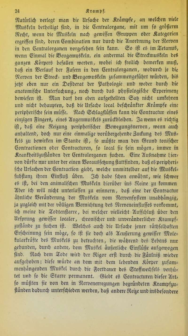 Natürlich »erlegt man bie Urfache ber Krampfe, an melden »tele Nhtgfeln beseitigt ftnb, in bie ©entralorgane, mit um fo grofferm Necff, menn bie Nhtgfeln nach gemiffen ©nippen ober Kategorien ergriffen ftnb, bereu (Kombination nur burcb bie 2Utorbnung ber Heroen in ben ©entralorganen »orgefeben fein fann. ©o iff eg im SEetanug, menn ©inmal bie 33eugemugfeln, ein anbermal bie ©trecfmugfeln beg gangen Korperg befallen rnerben, mobei id> freilich bemerfen muff bafj ein Verlauf ber gafern in ben ©entralorganen, moburch je bie Nerven ber ©trecf; unb JBettgemugfeln gufammengeführt mürben, big |ebt eben nur ein ©eftberat ber Pathologie unb meber burch bte anatomifche Unterfuchung, noch burch bag phpftologifche ©rperiment bemiefen iff. 9J?an barf ben eben aufgeffellten ©ab nicht umfeffren unb nicht behaupten, baff bie Urfache local befcffanfter Krampfe eine peripherifche fein muffe. 9?ach ©chlagffüffen fann bie ©ontractur eineg einzigen ^ingerg, eineg 2fugenmugfe(g gurüdbletben. So menn eg richtig iff, bafj eine Neigung pertphertfcher SSemegunggnerven, menn auch anpaltenb, hoch nur eine einmalige »orübergehenbe Sucfung beg SNug; felg gu bemirfen im ©tanbe iff, fo muffe man ben ©ntnb fonifdjer ©ontracttonen ober ©ontracturen, fo local fie fein mögen, immer in Kranfheitgguffanben ber ©entralorganen fuchcn. ©ine 2fugnahme hier; von bürfte nur unter ber einen föoraugfeffmg ffattffnben, baff egperipheri; fche Urfachen ber ©ontraction giebt, melche unmittelbar auf bie NJugfel; fubffang ihren ©influff üben. Sch höbe fdjon ermahnt, mie fchmer eg iff, bei ben animalifcben SNugfeln hierüber tng Neine gu fommen 2£ber ich mill nicht unterlaffen gu erinnern, baff eine ber ©ontraefur ähnliche SSeranberung ber SNugfeln vom Nervenfpffent unabhängig, ja gugleich mttber völligen 23ernid)tung beg Nervenetnfluffeg »orfotnmt, ich meine bie SEobtenffarre, bei melcher vielleicht 2Cuffchluff über ben Urfprung gemiffer localer, chronifcher unb unveranberlicber Krampf; guffanbe gu fliehen iff. SSelcheg auch hie Urfache jener rathfelhaften ©rfeffeinung fein möge, fo iff fte boch alg 2(euffcrung gemiffer Ntole; fularfrafte beg SNugfelg gu betrachten, bie maffrenb beg gebeng nur gebunben, burch onbere, bem SNusfel aufferliche ©inflüffe aufgemogen ftnb. Nach bem SEobe rnitb ber Nigor erff burch bie gaulniff mieber aufgehoben; btefe mürbe an betn mit betn lebenben Körper gufam= menhongenben SNugfel burch bie gortbauer beg ©toffmedffelg »erpü; tet unb fo bie ©tarrc permanent, ©iebt eg ©ontracturen biefer 2(rt, fo müfften fte von ben in Nervenerregungen begrünbeten Krampfgu= ffonben baburch unterfchieben merben, baff anbere Neige unb ingbefonbere