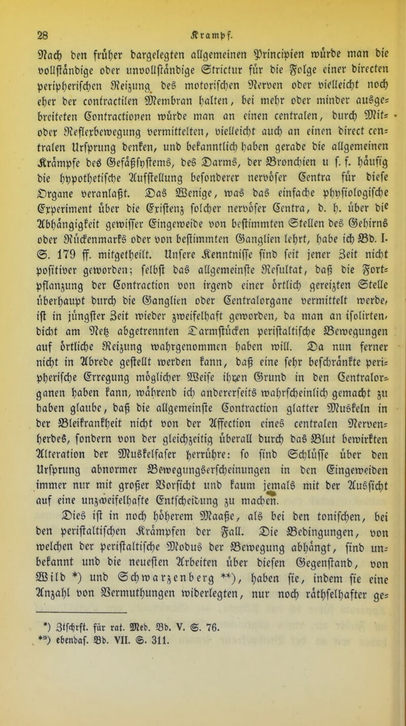 9?ach ben früher bargelegten allgemeinen ^rinctmen mürbe man bie vollfianbige ober unvollftanbige ©trictur für bte ^olge einer birecten peripherifchen 9?eijung> beS motorifchen Heroen ober vielleicht noch et>er ber confracttlen Membran halfen, bei mehr ober mt'nber auSges breiteten (Eonfractionen mürbe man an einen centralen, burch 3)?ifs • ober 9ieflexbemegttng vermittelten, vielleicht auch an einen birect ccn= trafen Urfprung benfen, unb befanntlt'ch haben gerabe bie allgemeinen .Krampfe beS ©efapfpftemS, beS £)armS, ber ©rondn'en u f. f. häufig bie hbpothetifebe Aufhellung befonberer nervofer (Eentra für biefe Organe veranlagt. £)aS SÖenige, maS baS einfache phpftologifche (Experiment über bie (Exiftenj folcher nervofer (Eentra, b. h* über bie Abhängigkeit gemiffer Gnngcmeibe von beftimmten ©teilen beS ©ebtrnS ober OiüifenmarfS ober von beftimmten ©anglien lehrt, höbe ich ©b.1* ©. 179 ff. mitgethetlf. Unfere .Kenntniffe ft'nb feit jener Seit nicht poftfiver gemorben; felbft baS allgemeinfte Siefultat, bah bie $ort= pflanjung ber (Eontraction von irgenb einer örtlich geregten ©teile überhaupt bureb bie ©anglien ober (Eentralorgane vermittelt rnerbe, ift in jüngfter Seit rnieber zweifelhaft gemorben, ba man an tfolirtem bicht am 9ieh abgetrennten £armftücfen perijtaltifche ©emegungen auf örtliche Sieijung mahrgenommen höben miU. £)a nun ferner nicht in Abrebe gefteüt merben kann, bah eine fehr befchranfte peru pherifche (Erregung möglicher fffieife ihpen ©runb in ben ßentralor* ganen höben kann, mahrenb ich onbererfeitS mahrfcheinlid) gemacht gtt haben glaube, bah bie allgemeinfte (Eontraction glatter SJtuSkeln in ber ©leikrankbeit nicht von ber Affection eines centralen 9?ervcn= herbeS, fonbern von ber gleichzeitig überall burch baS ©lut bemirften Alteration ber 9)?uSkclfafer ?>errut)re: fo ft'nb ©chlüffe über ben Urfprung abnormer ©emegungSerfcheinungen in bcn (Eingemeiben immer nur mit großer ©orftcht unb kaum jemals mit ber AuSficht auf eine unzweifelhafte (Entfärbung ju machen. £>teS ift in noch hohlem 9J?aahe, als bei ben tonifchen, bei ben pcriftaltifchen Trümpfen ber ^öU. £5ie ©ebtngungen, von melchen ber periftaltifche EDtobuS ber ©ewegung abbangt, ft'nb un- bekannt unb bie neueflen Arbeiten über biefen ©egenftanb, von SBilb *) unb ©chmarjenberg **), höben fie, inbem fie eine Anzahl toon SSermuthungen miberlegten, nur noch rätselhafter ge= *) StMrft. für rat. ÜTJcb. 93b. V. ©. 76. *») ebenbaf. Sb. VII. ©. 311.