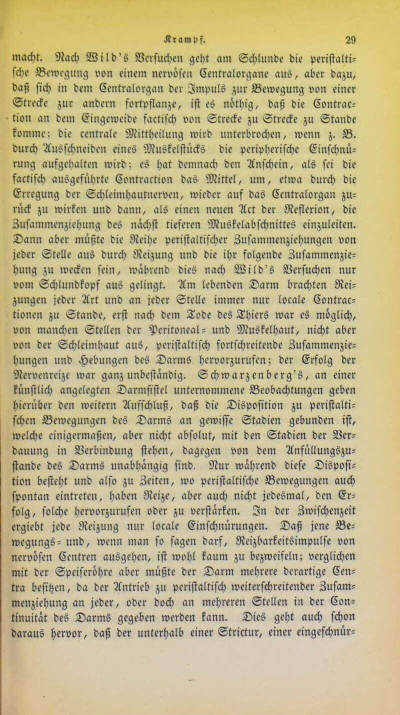 mad)t. 9tad) S3311 b ’ 6 33crfud)en geht am ©chlunbe bie periftaltU fd)e ©emegung non einem nernofen ßentralorgane auS, aber baju, baß ftd) in bem ßentralorgan ber SmpulS jur ©emegung non einer ©treefe jur anbern fortpflanje, ift eS n6tl)ig, baß bie @ontrac? tion an bem Gritigemeibe factifd) non ©trede ju ©trede ju ©tanbe fomme; bie centrale üStittheilung rnirb unterbrochen, menn j. ©. burd) 2CuSfd)neiben eines ÜRuSfelftudS bie peripherifche @infd)nü= rung aufgehalten mirb; eS l)at bemnad) ben 2£nfcbein, als fei bie factifcb auSgefuhrte GEontraction baS Mittel, um, etma burd) bie Erregung ber ©chletmljautnernen, mieber auf baS ßentralorgan ju= rud ju mirfen unb bann, als einen neuen 3£ct ber Keflerion, bie 3ufammcnjiel)ung beS nad)ft tieferen SfRuSfetabfdjntfteS einjuleiten. £>ann aber mußte bie SReihe periftaltifcher 3ufammenjiel)ungen non jeber ©teile auS burd) Sieijung unb bie tf)r folgenbe 3ufammenjie= hung ju mecfen fein, mabrenb bieS nad) SBilb’S SSerfudjen nur nom ©chlunbfopf auS gelingt. 2£m lebenben £)arm brachten £Rei= jungen jeber 2£rt unb an jeber ©teile immer nur locale ßontrac= tionen ju ©tanbe, erft nad) bem £obe beS SljierS mar eS möglich, non manchen ©teilen ber peritoneal = unb SRuSfelfjaut, nicht aber non ber ©ch(eiml)aut auS, perijtaltifd) fortfehreitenbe 3ufammenjie= hungen unb Hebungen beS £>armS h^rnorjurufen; ber Grrfolg ber SRernenreije mar ganj unbeftdnbig. ©chmarjenberg’S, an einer fünftlich angelegten £)armftfiel unternommene ^Beobachtungen geben hierüber ben meitern 2£uffd)luß, baß bie £>iSpofttion ju peri|talfi= fehen ©emegungen beS £)armS an gemtffe ©tabien gebunben ift, meldf)e einigermaßen, aber nicht abfolut, mit ben ©tabien ber ©er= bauung in ©erbinbung flehen, bagegen non bem 2£nfuUungSjus flanbe beS £)armS unabhängig ftnb. SRur mahrenb biefe £)iSpoft= tion beflef)t unb alfo ju Beiten, mo periflaltifd)e ©emegungen aud) fpontan eintreten, hß&en JReije, aber auch nicht jebeSmal, ben Gtr= folg, folche hernorjurufen ober ju nerfldrfen. 3n ber Bmifcflenjeit ergiebt jebe SRetjung nur locale Gnnfdmurungen. £)aß jene ©e= megungS= unb, menn man fo fagen barf, JReijbarfeitSimpulfe non nernofen Zentren auSgehen, ift mol)l faum ju bejmeifeln; nerglid)cn mit ber ©peiferohre aber mußte ber £>arm mehrere berartige GEen; tra beft’hen, ba ber Antrieb ju periflaltifd) meiterfchreitenber Bufants menjiehung an jeber, ober bod) an mehreren ©teilen in ber GEon= tinuitdt beS £>armS gegeben merben fann. £>ieS geht auch fcfmn barauS h^rnor, baß ber unterhalb einer ©trtetur, einer etngefd)nür=