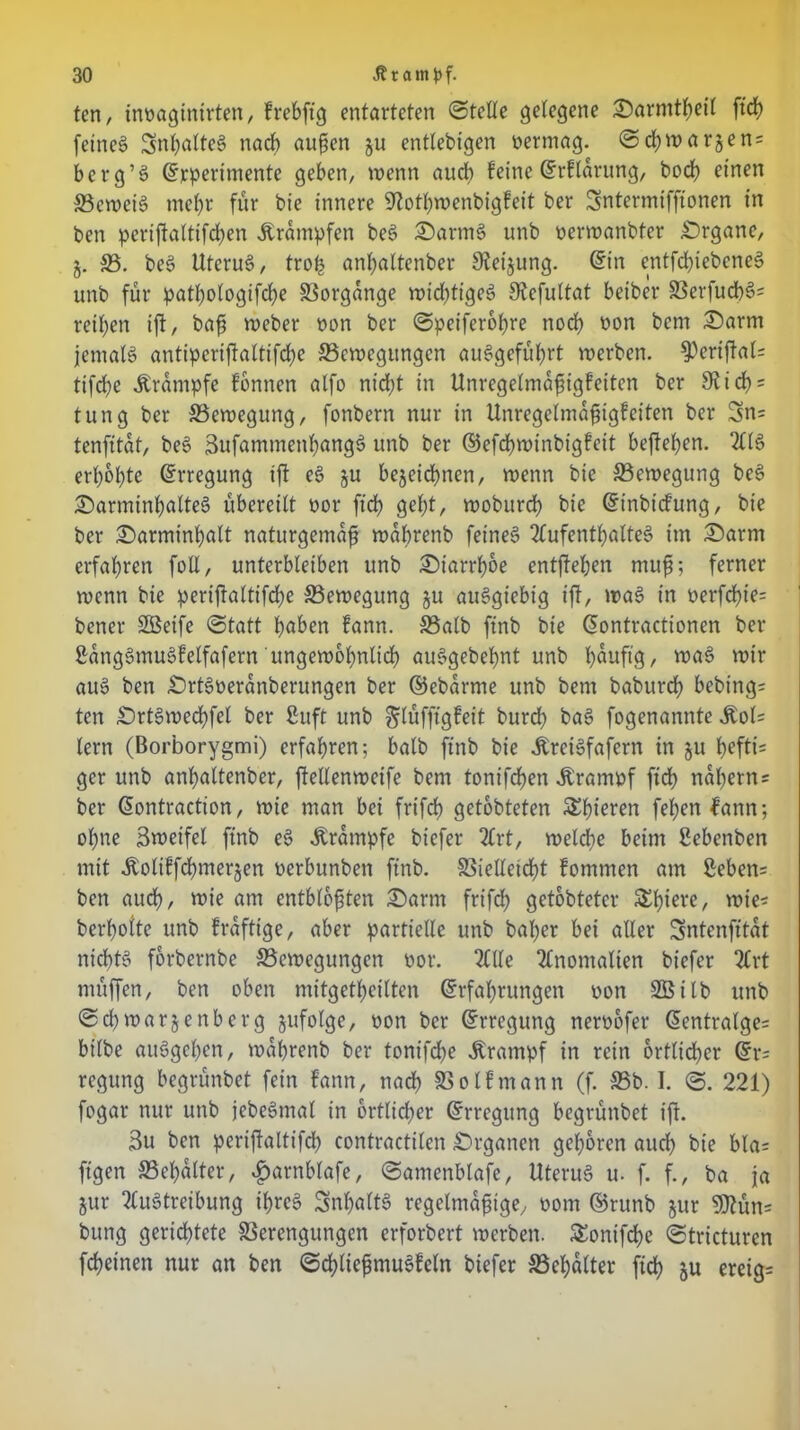 tcn, innaginirten, frebftg entarteten ©fette gelegene Oarmtbeil ftd) feinet Snbölteg nach äugen ju entlebigen nermag. ©cbwar^en* berg’g ©rpertmente geben, wenn auch feine ©rftarung, bocb einen Beweig mehr für bie innere 9totbwenbigfeit ber Sntermifftonen in ben periftattifd)en Ärampfen beg Oartng unb nerwanbfer .Organe, j. 33. beg Uterug, trofj anbattenber 9ieijung. ©in entfcbtebeneg unb für patt;otogifcf?e Vorgänge wid?tigeg Stcfultat betber Berfud)s>= reiben ifl, bafs weber non ber ©peiferobre noch non bcm Oarm jematg antiperijtaltifdje Bewegungen auggefübrt werben. 9)eriffal= tifd?e Ärampfe fbnnen atfo nicht in Unregetmagigfeiten ber 9? ich* tung ber 33ewegung, fonbern nur in Unregelmagigfeiten ber 3n= tenfttat, beg 3ufammenbangg unb ber ©efebwinbigfeit befteben. 2ltg erbebte ©rregung ift eg §u bejeiebnen, wenn bie 33ewegung beg Oarminbalteg übereilt nor ftd? gebt, wobureb bie ©inbiefung, bie ber Oarminbalt naturgemag wabrenb feineg Mfentbatteg im Oarnt erfahren foll, unterbleiben unb Oiarrboe entheben mug; ferner wenn bie periftaltifcbe Bewegung ju auggiebig ift, wag in nerfebie* bener SBeife ©tatt höben fann. Balb ftnb bie ©ontractionen ber Sanggmugfetfafern'ungewöhnlich auggebebnt unb büuftg, wag wir aug ben Ortgneranberungen ber ©ebarme unb bent babureb bebing- ten Ortgwecbfet ber ßuft unb gilüfftgfeit burdb bag fogenannte ÄoU lern (Borborygmi) erfahren; balb ftnb bie Äreigfafern in ju bffti= ger unb anbattenber, ftellenweife bent tonifeben Äramnf ftcb nahem* ber ©ontraction, wie man bei frtfc© getobteten Sbieren febenfann; ohne Sweifel ftnb eg Ärampfe btefer 2frt, welche beim Sebenben mit Äolüfcbmerjen nerbunben ftnb. Bielleicbt fomtnen am £eben= ben auch, wie am enthielten Oartn frifd? getobteter &bw^ wie* berboite unb fraftige, aber partielle unb baf?er bei aller Sntenfttat niebtg forbernbe Bewegungen nor. Me Momalten biefer 2Crt nntffen, ben oben mitgetbeilten ©rfabrungett non SÖilb unb ©cbwarjenberg gufolge, non ber ©rregung nernofer ©entralge* btlbe auggeben, wabrenb ber tonifcf?e Krampf in rein 6rflid)er ©r* regung begrünbet fein fann, nach Botfmann (f. Bb. I. ©. 221) fogar nur unb jebegmat in örtlicher ©rregung begrünbet ift. 3u ben pcrijfaltifd) contractilen Organen geboren aud? bie bla* ftgen Behälter, fjarnblafe, ©amenblafe, Uterug u. f. f., ba ja jur Mgtreibung ibreg Snbaltg regetmagige, nom ©runb jur 9Jtün= bung gerichtete Berengungen erforbert werben. £onifd)e ©tricturen febeinen nur an ben ©d)liegmugfeln biefer Behälter ftcf? ju ereig*