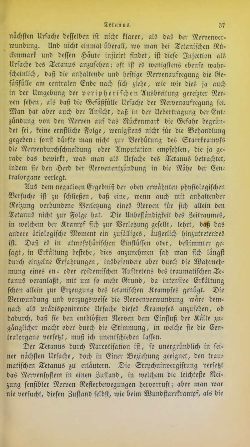 nacbften Urfacbe beffelben ift nicht ftarerr als baS bet* 9ternenner= munbung. Unb utrf)t einmal überall, rno man bei SEetanifcßen 3tü= cfenntarf unb beffen $aute injicirt ftnbct, ift biefe Snjection als Urfadbe beS SEetanuS anjufehen; oft ift eS menigftenS ebenfo mäht- fcßeinlich, baß bie anfyaltenbe unb heftige Sternenaufregung bie Ee; faßfulle am centralen Enbe nach ftd> §iel)e, wie mir bt'cS ja auch in ber Umgebung ber peripherifchen Ausbreitung gereifter Ster? nen feben, als baß bie Eefaßfülle Urfadbe ber Sternenaufregung fei. SStan bot aber auch ber Anftcht, baß in ber Uebertragung ber Ent= jünbung non ben fernen auf baS Stücfenmarf bie Eefaßr begründ bet fei, feine ernftlicbe $olge, menigftenS nicht für bie SSehanblung gegeben; fonft bürfte man nicht jur Verhütung beS StarrframpfS bie Sternenburchfchneibung ober Amputation empfehlen, bie ja ge= rabe baS bemirft, maS man als Urfadbe beS Tetanus betrachtet, inbem fte ben ^>erb ber Sternenentjünbung in bie Stahe ber Een= tralorgane nerlegt. AuS bem negatioen Ergebniß ber oben ermahnten phpftologifchen SSerfudbe ift 31t fdfließen, baß eine, menn auch mit anhaltenber Steigung nerbunbene SSerlepung eines Sternen für ftch allein ben SetanuS nicht jur ^ofgc hat. Die Unbeftanbigfeit beS Zeitraumes, in melcbem ber Ärampf ftch jur SBerleßung gefeilt, lehrt, baß baS anbere atiologifche Moment ein jufalligeS, äußerlich IßnjutretenbeS ift. Daß eS in atmofpfdrifchen Etnßüffen ober, beftimmter ge= fagt, in Erfaltung beftehe, bieS anjunehmen fab man ftch tongft burch einzelne Erfahrungen, tnSbefonbere aber burch bie 2öal)rneh= mung eines en= ober epibemifchen Auftretens beS traumatifchen $Ee; tanuS neranlaßt, mit um fo mehr ©runb, ba intenftne Erhaltung fchon allein jur Erzeugung beS tetanifchen ÄrampfeS genügt. Die SSermunbung unb norjugSmeife bie Sternennermunbung mare bem= nach als prabtSponirenbe Urfadhe biefeS ÄrampfeS anjufehen, ob baburdf), baß fte ben entblößten Sternen bem Einfluß ber ibalte ju= gangltcßer macht ober burch hie «Stimmung, in melcße fte bie Een= tralorgane nerfefct, muß ich unentfdhteben laffen. Der SEetanuS burch Starcotifation ift, fo unergründlich in fei= ner nachften Urfadbe, hoch in Einer SBejtehung geeignet, ben trau= mattfchen SEetanuS ju erläutern. Die ©trpchninncrgtftung nerfeßt baS Sternenfpfiem in einen Zuftanb, in melchem bie letchtefte 9?et= jung fenftbler Sternen Steflerbemegungen hernorruft; aber man mar nie nerfucßt, biefen Zuftanb felbft, mie beim SBunbjtarrframpf, als bt'c