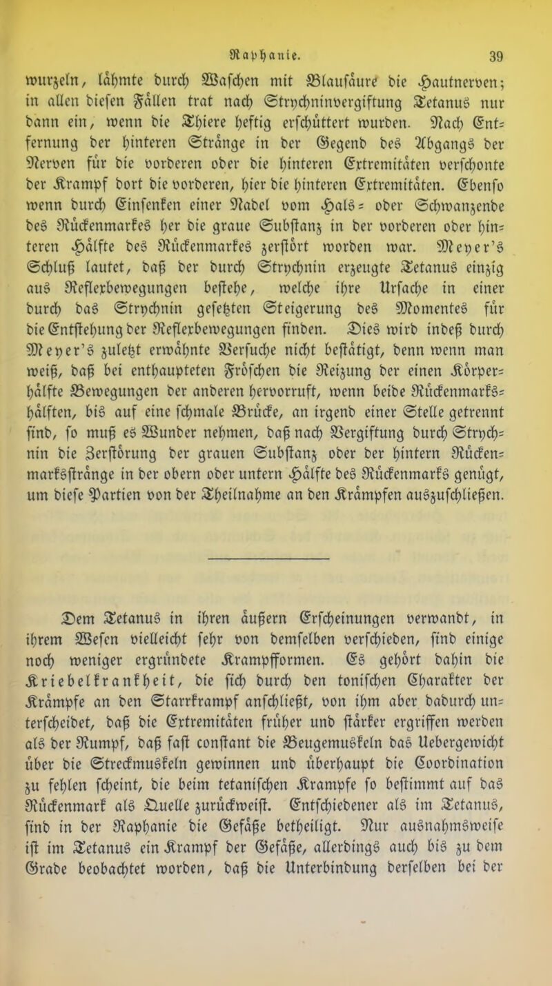 wutjeln, lahmte bitrd? 2Öafd)en mit SSlaufaurcf bie vgmufnerven; in allen btefen fallen trat nach ©trpchninvergiftung Tetanus nur bann ein, wenn bie SEfyiere heftig erfd)üttert mürben. Stad) ©nt= fernung ber Hinteren ©trdnge in bcr ©egenb be$ tlbgangS ber Nerven für bie vorberen ober bie Hinteren ©rtrcmitdten verfdwnte ber Ärampf bort bie oorbcren, hier bie Hinteren ©rtrcmttaten. ©benfo wenn burd) ©infcnfen einer Stabcl vom v£)al3=: ober ©chmanjenbe beS StücfenmarfeS her bie graue ©ubftans in ber vorberen ober (;tn= teren *£>alfte beS 9tü<fenmarfe$ jerflort morben mar. SOteper’S ©cbluf lautet, baf ber burd) ©trpdbnin erzeugte SEetanuS einzig au§ Steflejcbewegungen befiele, meiere ihre XIrfad;e in einer burd) baS ©trpcbnin gefegten Steigerung be§ Momentes für bie©ntftel)ungber Steflerbemegungen ftnben. £>ieS mirb inbeft burd) SDteper’S julefct ermahnte Verfucfye nicht betätigt, benn menn man weif, baf? bei enthaupteten Srofcfen bie Steijung bcr einen ^orper= hälfte ^Bewegungen ber anberen hervorruft, menn beibe StücfenmarfSs hälften, bis auf eine fdjmale ©rücfe, an irgenb einer ©teile getrennt finb, fo muf eS SBunber nehmen, baf nach Vergiftung burdh ©trpch= nin bie Berforung ber grauen ©ubjtanj ober ber hintern Stücfen= marfsfrdnge in ber obern ober untern $dlfte be§ StücfenmarfS genügt, um biefe Partien von ber SEhednahme an ben Krämpfen auSjufctyliefen. 2>em SEetanuS in ihren auf ent ©rfchetnungcn vermanbt, in ihrem Sßefen vielleicht fehr von bemfelben verfd)ieben, finb einige noch weniger ergrünbete Ärampfformen. ©S gehört baftn bie triebet!ranfh^11, bie ftd) burch ben tonifdjen ©harafter ber Ärdmpfe an ben ©tarrframpf anfefdieft, von ihm aber baburd) un= terfdheibet, baf bie ©rtremitdten früher unb jtdrfer ergriffen werben als ber Stumpf, baf faft confant bie SSeugemuSfeln baS Uebergemid)t über bie ©trecfmuSfeln gewinnen unb überhaupt bie ©oorbinatton ju fehlen fcheint, bie beim tetanifefen Ärampfe fo beftimmt auf baS Stücfenmarf als Quelle jurücfweijt. ©ntfd)iebener als im £etanuS, ftnb in ber Staphanie bie ©efafe betheiligt. Stur auSnahmSweife ift im SEetanuS ein Ärampf ber ©efafe, allcrbtngS auch bis 8« betn ©rabe beobachtet worben, baf bie Unterbinbung berfelben bei ber