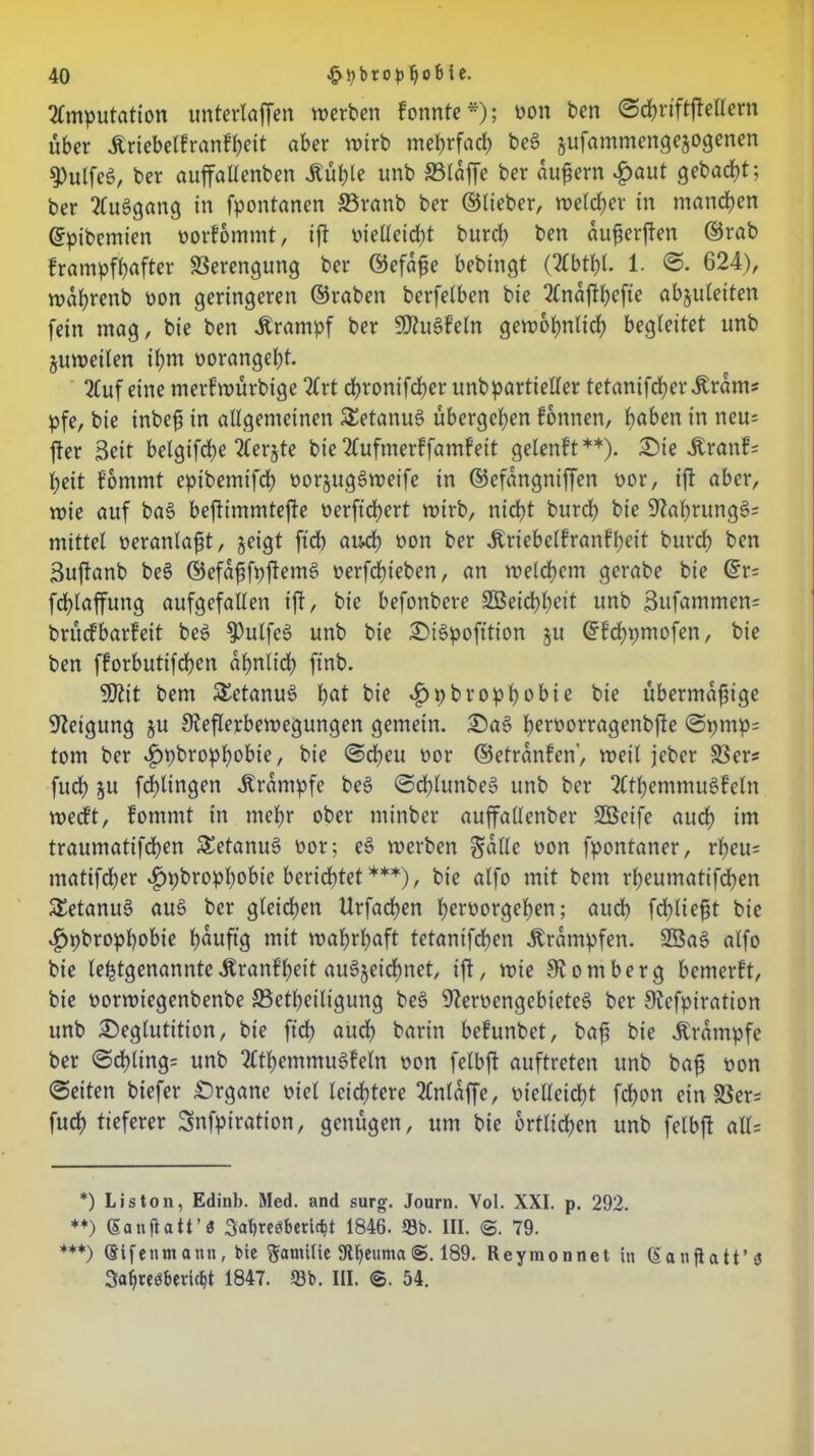 Amputation untertaffen werben fonnte*); non ben ©chriftftellern über Äriebelfranfheit aber wirb mehrfach beg jufammengejogenen ^ulfeg, ber auffattenben Jtühle unb 33laffe ber aufern £aut gebacft; ber Auggang in fpontanen S3ranb ber ©lieber, welcher in manchen ©pibemten norfbmmt, ift nietleicht burct) ben ouferften ©rab frampfbafter Verengung ber ©efafe bebingt (Abtbt. 1. ©. 624), wafrenb oon geringeren ©raben berfetben bie 2Cndft|>cfte abjuteiten fein mag, bie ben Ärampf ber 5D?ugfeln gewöhnlich begleitet unb juweilen ifm oorangeht. Auf eine merfwürbige Art dbronifdber unbpartietfer tetanifcherÄram* pfe, bie inbef in allgemeinen SEetanug übergeben fonnen, fyaben in neu= fter Seit betgifdbe Aerjte bie Aufmerffamfeit gelenft**). £)ie 4branf= beit fommt eptbemifch norjuggweife in ©efangniffen nor, ift aber, wie auf bag beftimmtefte nerftchert wirb, nicht burcb bie üftahrungg? mittel neranlaft, geigt ftdb au4 non ber Äriebelfranfbeit burcb ben Suftanb beg ©efaffpftemg nerfdbieben, an welchem gerabe bie @r= fchlaffung aufgefallen ift, bie befonbere Söeichhdt unb 3ufammen= britcfbarfeit beg fPulfeg unb bie £)igpofition ju ©fchpmofen, bie ben fforbutifchcn ähnlich ftnb. 9ttit bem SEetanug hat bie *£>pbrophobie bie übermäßige Neigung ju 9?eflerbewegungen gemein. £)ag he^^orragenbfte ©pmp= tom ber $pbrophobie, bie ©eben nor ©etranfen’, weil jeber 33er« fudb ju fchlingen Ärampfe beg ©chlunbeg unb ber Athemmugfeln weeft, fommt in mehr ober minber auffallenber SBeife auch traumatifdben SEetanug nor; eg werben gälte non fpontaner, rbeu= matifdber «^pbrophobie berichtet ***), bie alfo mit bem rheumatifdben SEetanug aug ber gleichen Urfachen h^morgehen; auch fehltest bie ^»pbropbobie h^uftg mit wahrhaft tetanifdben .Krämpfen. SBag alfo bie lefetgenanntcÄranfbeit augjeidbnet, ift/ wie Homberg bemerft, bie norwiegenbenbe SBetheiligung beg 9?ernengebieteg ber S^cfpiration unb £>egtutition, bie ftd) auch bnrin befunbet, baß bie .Krämpfe ber ©chling= unb Athemmugfetn non fetbft auftreten unb baß non ©eiten biefer £)rgane niel leichtere Anläffe, nielleicht fcf)on ein8Ser= fudb tieferer Snfpiration, genügen, um bie örtlichen unb felbft all= *) Liston, Edinb. Med. and surg. Journ. Vol. XXI. p. 292. **) CSattflatt’3 Satjreöberic^t 1846. 58b. III. <&. 79. ***) ©ifcnm ann , bie Familie 9U)euma 189. Reymonnet in (S auflatt’<J Safjreöbeiicbt 1847. 58b. III. ©. 54.