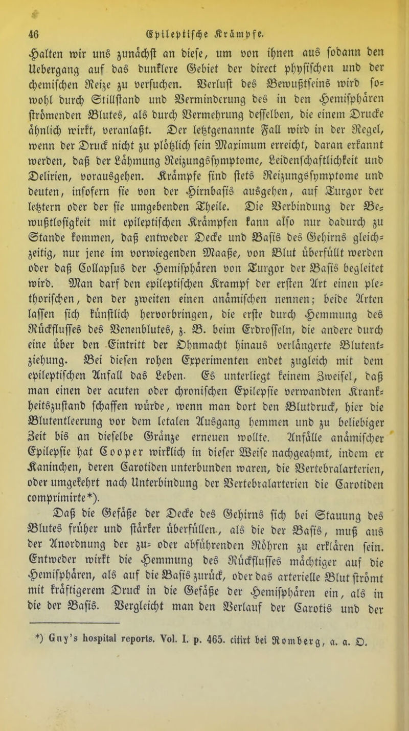 Ratten wir um> junacbft an btefe, um oon ihnen au§ fobann ben itebergang auf bas> bttnflcre ©ebiet ber btrect pbpftfcben unb ber d?emifcben Svet^e ju oerfucben. S3crluffc bes> ©ewuf3tfein£ wirb fo= wol)l burd) ©tillftanb unb SSerminbcrung bes in bcn «^emifpbaren jlromenben SSluteS, al§ burd) ©ermebrung beffelben, bie einem 25rucfe ähnlich wirft, oeranlaftt. £)er letztgenannte gall wirb in ber Siegel, wenn ber £)rucf nicbt 51t plo^lid; fein SOZapimum erreicht, baran erfannt werben, baft ber Säbmung SZeijunggfpmptome, geibenfcbaftlicbfeit unb Delirien, oorauSgeben. Ärämpfe ftnb ftetS Steijungöfpmptome unb beuten, infofern fte oon ber «£)irnbafts> auSgeben, auf Turgor ber letztem ober ber fte umgebenben Sbeile. £)ie ©erbtnbung ber S5e; wufjtlofigfeit mit epileptifcben Krämpfen fann alfo nur baburcb ju ©tanbe fommen, bajj entweber £)ecfe unb S3aft§ be§ ©ebirnS gleicb= jeitig, nur jene itn oorwiegenben SDZaafte, oon S3lut überfüllt werben ober bafj ©ollapfuS ber $emtfpbaren oon Turgor ber S3aftS begleitet wirb. SJian barf bcn epileptifcben Krampf ber erften 2Crt einen ple- tborifcben, ben ber jweiten einen anämifcben nennen; beibe 2frtcn (affen ftd) fünftlid) benwrbmtgen, bie erjte burd) Hemmung beö StüdfluffeS be§ ©enenbluteS, 5. 25. beim ©rbroffeln, bie anbere burd) eine über ben ©intritt ber £)bnmad)t hinauf verlängerte SSlutents jiebung. Set biefen roben ©rperimenten enbet jugleicb mit bent epileptifcben Unfall ba§ geben. ©§ unterliegt feinem Zweifel, bafj man einen ber acuten ober dbronifdjen ©pilepfte oerwanbten jtranfs beit§juftanb fdbaffen würbe, wenn man bort ben ©lutbrucf, hier bie 23lutentleerung vor bcm letalen 2fus>gang bemmen unb ju beliebiger Seit bi6 an biefelbe ©rattjc erneuen wollte. Unfälle anamifcber ©pilepfte bat ©ooper wirflicb in biefer SBeife nacbgeabmt, inbcm er Äanindjen, beren ©arotiben unterbunben waren, bie SSertebralarterien, ober umgefebrt nacb Unterbinbung ber SSertebralarterien bie ©arotiben comprimirte*). 3!)ap bie ©efape ber £)ed’e be§ ©ebirnt? ftd? bei ©tauung be§ 23(ute3 früher unb jlarfer überfüllen-, al§ bie ber ©aft8, mujj ati§ ber 2(norbnung ber ju= ober abfübrenben Stohren §u erflaren fein, ©ntweber wirft bie Hemmung be§ SiücffluffeS mächtiger auf bie £einifpl)ären, al§ auf bie ©aftS jurürf, oberbaö arterielle S3lut ftromt mit fräftigerem £)rucf in bie ©efape ber £entifpbärcn ein, als in bie ber ©aftS. ©ergleicbt man ben ©erlauf ber ©arotiS unb ber *) G,ly’s Hospital reports. Vol. I. p. 465. citirt bei Komb erg, a. a. D.