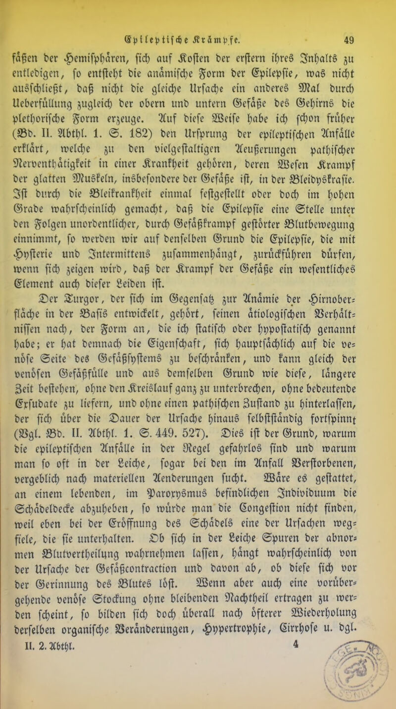 fafcn ber ^wüfppdren, ftd) auf Soften ber erftern ipreg Snpaltg ju entlebigen, fo entfielt bie andmifepe $orm ber ©pilepfte, n?a6 nidpt augfcplie{3t, bafj nidpt bie gleiche Urfacpe ein anbereg 9)iat burep Ueberfullung jugleicp ber obern unb untern ©efdfe beg ©epirng bie pletporifcpe §orm erzeuge. 2fuf biefe SBetfe pabe icp fepon fntper (33b. II. Slbtpl. 1. <3. 182) ben Urfprung ber epilepfifcpen Unfälle erfldrt, welcpe ju ben oielgejtaltigcn tfeufjerungen patpifeper Oierwentpatigfeit in einer Äranfpeit geporen, bereu SBefen .Krampf ber glatten SDiugfeln, ingbefonbere ber ©efdpe ift, in ber 33leibpgfrafie. Sft burep bie 33leifranfpeit einmal feftgeflellt ober bod) im popen ©rabe wa prfcpetnlidp gemalt, bajj bie ©pilepfte eine (Stelle unter ben folgen unorbentlidjer, burep ©efdfjframpf gehörter 33lutbewegung einnimmt, fo werben wir auf benfelben ©runb bie ©pilepfte, bie mit £pjterie unb Sntermitteng jufammenpangt, gurueffupren büvfen, Wenn fidp jeigen wirb, bafj ber Krampf ber ©efdfe ein wefentlicpeg ©lement auep biefer Selben ift. Ser Surgor, ber fiep im ©egenfap jur Tlndmie ber »gnmober; fldcpe in ber 33aftg entwickelt, geport, feinen atiologifcpen 33erpdlf= niffen naep, ber §orm an, bie icp ftatifcp ober pppoftatifcp genannt pabe; er pat bemnaep bie ©igenfepaft, fiep pauptfddplicp auf bie we* nofe (Seite be$ ©efdjjfpftemg ju befepranfen, unb fann gleidp ber wenofen ©efaffülle unb aug bemfelben ©runb wie biefe, längere Seit bejlepen, opne ben .Kreiglauf ganj ju unterbredpen, opne bebeutenbe ©rfubatc ju liefern, unb opne einen patpifdpen Suftanb ju pinterlaffen, ber fidp über bie Sauer ber Urfacpe pinaug felbftjtdnbig fortfpinnt (SSgl. 33b. II. 2lbtpl. 1. (S. 449. 527). Sieg ift ber ©runb, warum bie epileptifcpen Unfälle in ber Oiegel gefaprlog ftnb unb warum man fo oft in ber Setcpe, fogar bei ben im Unfall 33erftorbenen, wergeblicp nadp materiellen 2lenberungen fuept. SBdre eg geftattet, an einem lebenben, im ^^oxp^mug beftnblidpen Snbioibuum bie (Scpdbelbecfe abjupeben, fo würbe man bie ©ongeftiott ntdpt ftnben, weil eben bei ber ©roffnung beg «Sdpdbelg eine ber Urfacpen weg= fiele, bie fie unterpalten. Sb fiep in ber Seicpe ©puren ber abnor* men SSlutwertpeilung waprnepmen laffen, pdngt waprfcpeinlicp oon ber Urfacpe ber ©efdfcontraction unb baoon ab, ob biefe fidp wor ber ©erinnung beg 33luteg loft. 2ßenn aber auep eine worüber* gepenbe wenofe (Stockung opne bleibenben Oiacptpeil ertragen ju wer* ben fepeint, fo bilben fidp boep überall naep öfterer Sßieberpolung berfelben organifepe SBeranberungen, #ppertroppie, ©irrpofe u. bgl. II. 2. 20>tpl.