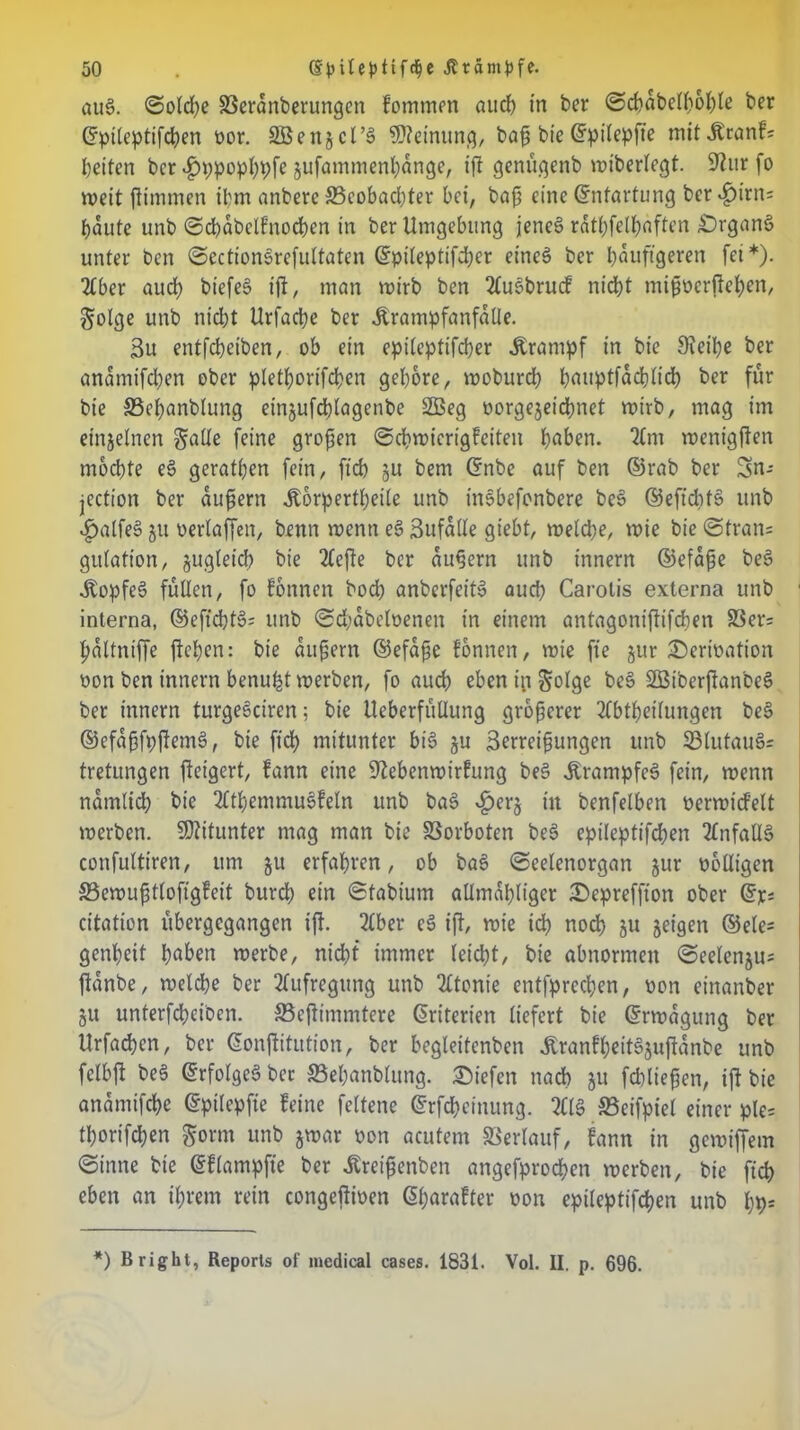 au§. ©oldje töerdnberungcn fornmen aud) in ber ©cbabelboble ber ©pileptifcben por. SBenjcl’ä Meinung, baf bie ©pilepfie mit jbranf; beiten ber ^jppopbpfe jufammenbange, ift genügenb »iberlegt. Sftttr fo weit ftimmen ihm anberc fficobadjter bei, bafs eine ©ntartung ber «£)irn= baute unb ©cbdbelfnocben in ber Umgebung jenes? rdtbfelbaften £)rganö unter ben ©ectionorefultaten ©pileptifd;er eines ber häufigeren fet*). Aber auch biefeS ift, man wirb ben Auebrucf niebt mipperfteben, $olge unb niebt Urfacbe ber Ärampfanfaüe. 3u entfebetben, ob ein epiteptifeber Ärampf in bie 9?eipe ber anamifdjen ober ptetborifeben gehöre, wobureb b<wptfadjlicb ber für bie S3ebanbtung einjufdbtagenbe 2Beg Porgejeicbnet roirb, mag im einzelnen galle feine großen ©cbwicrigfeiteu haben. Am wertigften mochte e§ gerätsen fein, ft'cb ju bem ©nbe auf ben ©rab ber jection ber äußern .Körperteile unb tnobefenbere beS ©efidits? unb £alfe3 ju üerlaffen, benn roenn e§ Sufalle giebt, welche, wie bie ©trän; gulation, jugleid) bie Aefte ber äußern unb innern ©efdße be3 .Kopfes? füllen, fo formen boeb anberfeits? aud; Carotis externa unb interna, ©efiebts?; unb ©d>dbeloenen in einem antagonifiifcben S3er= bdltntffe ficken: bie äußern ©efdße fönnen, roie fte jur £)crioation oon ben Innern benu^t werben, fo auch eben infolge be3 SBiberflanbeS ber innern turgeskiren; bie UeberfüUung größerer Abteilungen be§ ©efdßfpftems?, bie ftcb mitunter bis? ju Serreißungen unb $3lutaus?= tretungen fteigert, fann eine üftebenwirfung bes? .Krampfes? fein, wenn namlid) bie Atemmus?feln unb bas? ^erj üt benfelben Perwid’elt werben. Mitunter mag man bie Vorboten be3 epilepttfcben Anfalls? confulttren, um ju erfahren, ob bas? ©eelenorgan jur polligen SBewußtloftgfeit bureb ein ©tabiurn allmdbliger Depreffton ober ©je; ettation übergegangen ift. Aber e§ ift/ wie ich noch ju jeigett ®ele= genbeit b^ben werbe, nicht immer leicht, bie abnormen ©eelenjus ftanbe, welche ber Aufregung unb Atonie entfpreeben, pon einanber gU unterfebeiben. SBcßimmtere ©riterien liefert bie ©rwagung ber Urfacben, ber ©onftitution, ber begleitenbcn tonfbeit^uftanbe unb felbjl bes? ©rfolgeö ber SBebanblung. liefen nach ju fcbließen, ift bie andmifebe ©pilepfie feine feltene ©rfebeinung. AIS S3eifpiet einer ple= torifdjen $orm unb jwar pon acutem Verlauf, fann in gewiffem ©inne bie ©flampfte ber .Kreißenben angefproeben werben, bie ftcb eben an ihrem rein congeßipen ©barafter pon epileptifcben unb bb= *) B right, Reports of medical cases. 1831. Vol. II. p. 696.