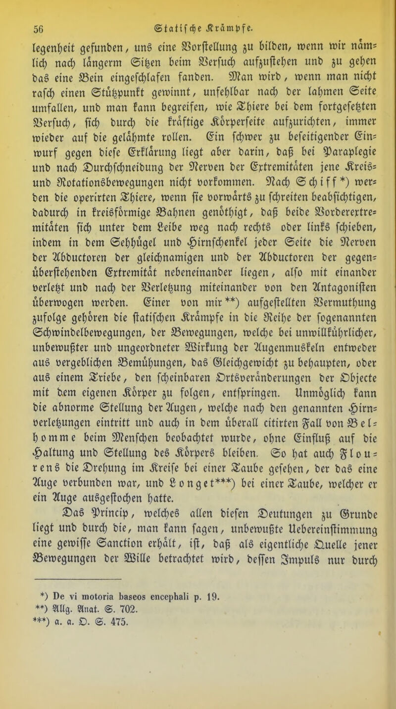 tegen^eit gefunben r unS eine SSorfteUung ju bitben, wenn wir nam= ließ nach langerm ©ißen beim Berfud) aufjufießen unb ju geben baS eine Bein eingefcßlafen fanben. Rtan wirb, wenn man nicht rafcb einen ©tüfepunft gewinnt, unfehlbar nach ber lahmen ©eite umfalten, unb man fann begreifen, wie £lw bei bem fortgefeßten Berfucß, ft'cß burd; bie fraftige Äorperfeite aufjurießten, immer wieber auf bie gelahmte rollen, ©in ferner $u befeitigenber ©in= wurf gegen biefe ©rflarung liegt aber barin, baß bei ^araplegie unb nach £)urcßfcßneibung ber Heroen ber ©rtremitaten jene ibretS= unb Rotationsbewegungen nicht oorfomtnen. Rach ©cßiff*) wers ben bie operirten SEßiere, wenn fte oorwartS ju feßreiten beabfteßtigen, baburch in fretSformige Baßnen genothigt, baß beibe Borberertre= mttaten ftch unter bem Seibe weg nach rechts ober linfS fchieben, inbem in bem ©eßhügel unb ^irnfcßenFel jeber ©eite bie Reroen ber 2tbbuctoren ber gleichnamigen unb ber 2lbbuctoren ber gegen= überftehenben ©rtremitat nebeneinanber liegen, alfo mit einanber oerleßt unb nach ber SSerle^ung miteinanber üon ben 2tntagoniften uberwogen werben, ©iner oon mir**) aufgeftellten Bermutßung jufolge gehören bie jtatifeßen Krampfe in bie Reihe ber fogenannten ©cßwinbelbewegungen, ber Bewegungen, welche bet unwillfübrlicher, unbewußter unb ungeorbneter SBirfung ber 2lugenmuSfetn entweber aus oergeblicßen Bemühungen, baS ©teichgewicht ju behaupten, ober auS einem Triebe, ben fcheinbaren £)rtS»eranberungen ber Objecte mit fcem eigenen Körper ju folgen, entfpringen. Unmöglich fann bie abnorme ©tellung betrugen, welche nach ben genannten ^)irn= oerleßungen eintritt unb aud; in bem überall citirten §all oonBeU ho nt me beim SRenfcben beobad;tet würbe, ohne ©influß auf bie Haltung unb ©tellung beS .Körpers bleiben. ©0 hat aud; §lou = renS bie Sreßung im Greife bei einer Saube gefeßen, ber baS eine 2tuge oerbunben war, unb gonget***) bet einer £aube, welcher er ein 2luge auSgeflobhen hatte. £)aS ^rt'ncip, welches allen biefen Deutungen ju ©runbe liegt unb bureß bie, man fann fagen, unbewußte Uebereinjtimmung eine gewiffe ©anction erhalt, ift, baß als eigentliche Quelle jener Bewegungen ber 2Bitle betrachtet wirb, beffen SmpulS nur bureß *) De vi motoria baseos encephali p. 19. **) 9Ulg. Slnat. ©. 702. ***) a. a. D. ©. 475.