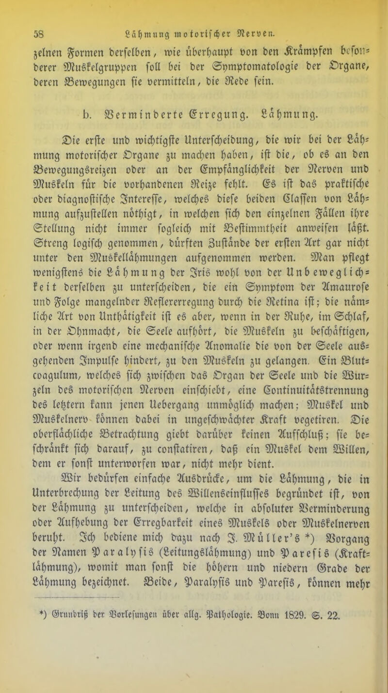 jelnen formen berfelben , mte überhaupt »on ben Krämpfen befon* berer SDiugfelgruppen foll bet ber Spmptomatologte ber Organe/ beren 33emegungen fie »ermitteln, bie Siebe fein. b. SSerminberte Erregung. Sapmung. £)te erjle unb mtcpttgfle Unterfcbeibung, bte mir bet ber 2ap= mung motorifeper Organe ju machen paben, ifl bie, ob eg an ben Söemegunggreijen ober an ber ©mpfanglicpfeit ber Sicroen unb SJiugfeln für bie »orpanbenen Sieije fehlt. ©g ifl bag prafttfebe ober biagnoftifebe Sntcreffe, melcpeg btefe betben ©laffen »on 2ab; mung aufjujfellen notptgt, in melden fiep ben einzelnen fallen ihre Stellung nicht immer fogleicb mit 33ejlimmtpeit anmeifen laßt. «Streng logifcb genommen, bürften Bujlanbe ber erflen 2Crt gar nicht unter ben SJiuefellapmungen aufgenommen merben. Slian pflegt menigjleng bie 2 o b m u n g ber 3>rtg mobl »on ber Unbemeglicp = feit berfelben 51t unterfebeiben, bie ein Spmptom ber 2lmaurofe unb golge mangelnber Sieflererregung burep bie Sietina ijl; bie natu* liepe 2£rt »on Untpatigfeit ijl eg aber, menn in ber Siube, im Scplaf, in ber £)pnmacpt, bie Seele aufport, bie Sliugfeln ju befepafttgen, ober menn irgenb eine meepanifepe Anomalie bie »on ber Seele aug= gepenben Smpulfe pinbert, ju ben 5Jiugfeln gu gelangen, ©in 33 lut* coagulum, melcpeg fiep jmtfepen bag £)rgan ber Seele unb bie 3Bur= jeln beg motorifepen Sternen einfepiebt, eine ©ontinuitatgtrennung beg leptern fann jenen Uebergang unmöglich machen; SJtugfel unb SSiugfelner» Tonnen babei in ungefepmaepter Äraft »egetiren. £)ie oberflächliche SSetracptung giebt barüber feinen 2fuffcplufj; fie be* fepranft fiep barauf, gu conjlatiren, baß ein SDtugfel bem SBillen, bent er fonjl ttntermorfen mar, niept rnepr bient. 2Ötr bebürfen einfache 2lugbrücfe, um bie ßapmung, bte in Unterbrechung ber Leitung beg Söillengeinfluffeg begrünbet tjl, »on ber 2apmung gu unterfepetben, melcpe in abfoluter 33erminberung ober Aufhebung ber ©rregbarfeit eineg SJtugfelg ober Sltugfelnemn berupt. 5cp bebiene miep b-agu naep S. SJtüller’g *) Vorgang ber Stamen S>aralpfig (2eitungglapmung) unb 9)arefig ©Kraft* lapmung), momit man fonjl bie popern unb niebern ©rabe ber Sapmung bezeichnet. 33eibe, ^aralpjtg unb ^areftg, fonnen mepr *) ©runbtiß bet 33orlefungen übet allg. Ißatpologte. Sonn 1829. ©. 22.