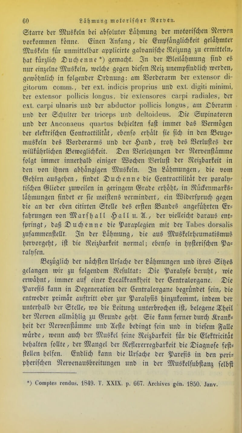 (Starre ber SKuSfeln bei «bfolutcr Sahmung ber motorifchen Heroen oorfommen tonne, ©inen Anfang / bie ©mpfanglicbfeit gelahmter SKuSfeln für unmittelbar applicirte galoanifcbe Steigung gu ermitteln, bat fürgtich Sud)enne *) gemacht. Sn ber 33letlahmung ftnb e$ nur einzelne SDtuSfeln, weld)e gegen bicfen Steig unempftnblich werben, gewöhnlich in folgenbcr Srbnung: am SSorberarm ber extensor di- gitorurn comm., ber ext. indicis proprius unb ext. digiti minimi, ber extensor pollicis longus. bie extensores carpi radiales, ber ext. carpi ulnaris unb ber abductor pollicis longus, am Oberarm unb ber (Schulter ber triceps unb delloideus. Sie Supinatoren unb ber Anconaeus quartus behielten faft immer ba3 SSermogen ber eleftrifchen ©ontractilitat, ebenfo erhalt fte [ich in ben S3euge= muSfeln be3 SBorberarmS unb ber £anb, trofc beS SSerlufteö ber willführltd;en 23ewcglid)feit. Sen Verlegungen ber Steroenftamme folgt immer innerhalb einiger Söochen Verluft ber Steigbarfett in ben oon ihnen abhängigen $Dtu6feln. Sn Rahmungen, bie oom ©ef)trn auSgeben, ftnbet Suchen ne bie ©ontractilitat ber paralp? tifdjen ©lieber guweilen in geringem ©rabe erhöht, in Stucfenmarfä? lahmungen ftnbet er fte meiftenS oerminbert, ein Sßiberfprud) gegen bie an ber eben citirten Stelle be§ erften S5anbe§ angeführten ©r= fahrungen oon 9J?arfhall £all it. X, ber melleicht barau$ ent= fpringt, bafj Such enne bie fParaplegten mit ber Tabes dorsalis gufammenftellt. Sn ber ßahmung, bie au£ SJZuSfelrheumatiSmuS heroorgel)t, ift bie Steigbarfeit normal; ebenfo in hbfterifchen $)as ralpfen. 33egüglicb ber nadhften Urfache ber Rahmungen unb ihres Siljeä gelangen wir gu folgenbem Stefultat: Sie ^)aralpfe beruht, mte ermahnt, immer auf einer ßoeatfranfheit ber ©entralorgane. Sic fpareft§ fann in Segeneration ber ©entralorgane begrünbet fein, bie entweber primär auftritt ober gur fParalpftS bingufommt, tnbem ber unterhalb ber Stelle, wo bie Rettung unterbrochen ift, bclegene SEbeil ber Heroen allmahltg gu ©runbe geht. Sie fann ferner burd) Äranfs heit ber Steroenftamme unb Xfte bcbt’ngt fein unb in biefem galle würbe, wenn auch ber 9Hu§fcl feine Steigbarfeit für bie ©leftricitat behalten füllte, ber Mangel ber Stefleperregbarfeit bie Siagnofe feft= jtellen helfen, ©nblich fann bie Urfache ber 9)arefi3 in ben peri= pherifchen StcmnauSbreitungen unb in ber SJtuSfelfubftang felbfl *) Comptes rendus. 1849. T. XXIX. p. 667. Archives gen. 1850. Janv.