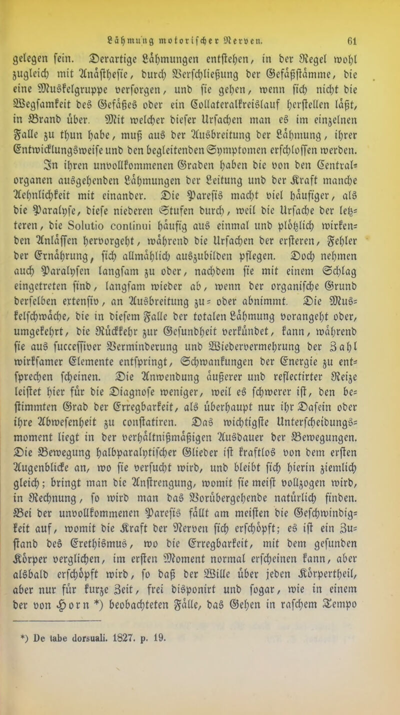 gelegen fein, derartige Zähmungen entfielen, tn ber Siegel wohl jugleid) mit 21najtt)efte , burd) Berfchließung ber ©efdßftdmme, bie eine SKuSfelgruppe oerforgett, unb fie gelten, wenn ftd? nicht bie SBegfamfeit be§ ©efaße§ ober ein ßollateralfreiSlauf hcrftellcn laßt, in Branb über. 9)iit welcher biefer Urfachen man e3 im einzelnen galle ju tbun habe, muß au§ ber Ausbreitung ber Sdlmtung, ihrer ©ntmicflungSweifeunb bcn begleitcnben@pmptonten erfd;loffen werben. Sn ihren unoollfontmenen ©raben haben bie oon ben Zentral* Organen auSgehenben Zähmungen ber Leitung unb ber .Kraft manche Aehnlichfeit mit etnanber. £)ie S)arefts> macht oiel häufiger, als bie $)aralpfe, btefe nteberett Stufen burd), weil bie Urfache ber lefc teren, bie Solutio continui hdttftg auS einmal unb plötzlich mirfen= ben Anlaffcn heröorgeht, wabretib bie Urfachen ber crfteren, fehler ber Grtndhrung, ftd> aümdhltd) au3$ubilben pflegen. 25od; nehmen auch $)arah;fcn langfam ju ober, nachbem fte mit einem @d;lag eingetreten ftnb, langfam roieber ab, wenn ber organtfehe ©runb berfelben ertenfio, an Ausbreitung §u = ober abnimmt. £)ie SÖ?uS= felfbhmdche, bie in biefern §aüe ber totalen Zähmung oorangeht ober, umgekehrt, bie Stücffehr jur ©cfunbheit oerfünbet, fann, mahrenb fte auä fucceffioer Berminberung unb 2Öteberoermehrung ber Bahl mirlfamer Elemente entfpringt, @cbmatifungen ber ©nergie §u enU fprechen fcheinen. £>te Anwenbung äußerer unb reflectirter Steije leijtet hier für bie £)iagnofe weniger, weil eS fchwerer ift, bcn bc= jfimmten ©rab ber Erregbarkeit, als überhaupt nur ihr £)afetn ober ihre Abwefenhett ju conftatiren. £)aS wichtigste UnterfchetbungS= moment liegt in ber verhältnismäßigen AuSbauer ber Bewegungen. £)te Bewegung palbparalpttfcher ©lieber ift fraftloS oon bem ersten Augenbltcfe an, wo fte verfucht wirb, unb bleibt ftd; hierin stattlich gleich; bringt man bie Anftrengung, womit fie meift ooltsogen wirb, in Rechnung, fo wirb man baS Borübergchcnbe natürlich ftnben. Bei ber unoollfontmenen $>ureftS fallt am meiften bie ©efd;wtnbig= feit auf, womit bie .Kraft ber Heroen ftch erfchopft; eS ift ein 3u= jfanb beS ©rethiSmus, wo bie Erregbarkeit, mit bem gefunben .Körper oerglichen, im erften Moment normal erfeßeinen fann, aber alSbalb erfdmpft wirb, fo baß ber SÖiUe über jeben .Kbrpertheil, aber nur für furje Beit, frei biSponirt unb fogar, wie in einem ber oon «£>orn *) beobachteten gatte, baS ©eben in rafchem £empo *) De tabe dorsuali. 1827. p. 19.