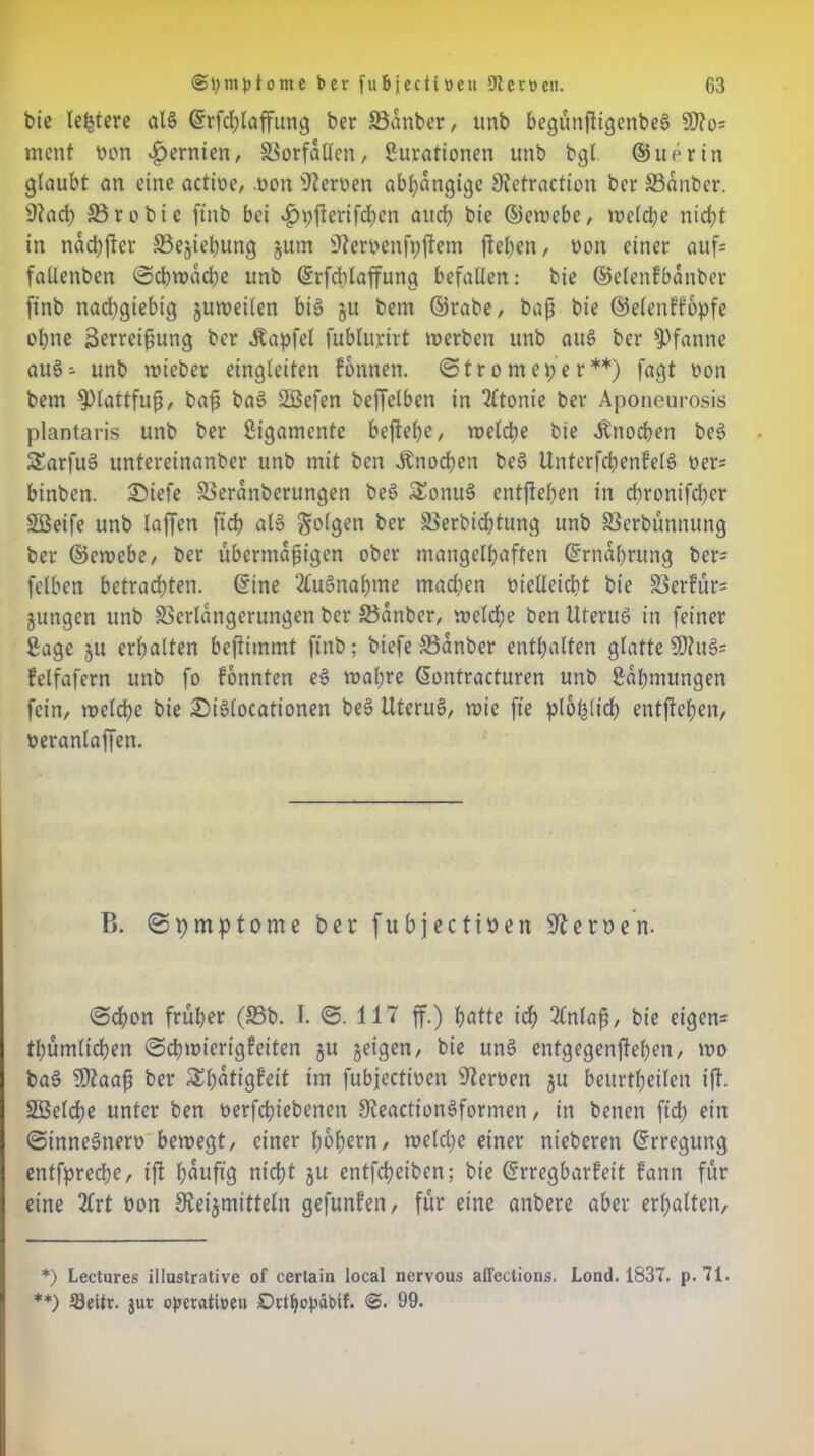 bie legiere alg ©rfcplaffung ber 33dnber, unb begunfltgenbeg SD?o= ment oon ^ernten, Vorfällen/ Surationen unb bgl. ®uerin glaubt an eine actioe, .oon fernen abhängige Stetraction ber SSdnber. 9tach SBrobie ftnb bei ^yfterifchcn auch bie ©ewebe, welche nicht in ndcpfler 33ejiepung jurn 'Jleroenfpflem flehen, non einer aufs frtüenbcn ©cbwdcpe unb ©rfcblaffung befallen: bie ©elenfbdnber ftnb nachgiebig zuweilen big ju bem ©rabe, bap bie ©elenffbpfe ohne Serreipung ber Äapfel fubturirt werben unb aug ber Pfanne aug* unb wieber eingleiten fonnen. ©tr o m ehe r **) fagt non bem $>tattfup, bap bag 2ßefen beffelben in 2£tonie ber Aponeurosis plantaris unb ber Ligamente beflehe, welche bie Ätiocpen beg SEarfug untereinanber unb mit ben Knochen beg Unterfcpenfetg ners binben. £)iefe Veranberungen beg £onu3 entflepen in chronifcl)cr SÖeife unb taffen fiep alo folgen ber Verbicptung unb Verbünnung ber ©ewebe, ber ubermdpigen ober mangelhaften ©rndprung bers fetben betrachten, ©ine 2lu§naf)me machen oieüeicpt bie Verfür= jungen unb Verlängerungen ber Vdnber, welche ben Uterug in feiner Sage ju erhalten beflimmt ftnb; biefe 33anber enthalten glatte SD?ug= felfafern unb fo fonnten eg wahre ßontracturen unb Sdhmungen fein, welche bie £iglocationen beg Uterug, wie fte plopticp entflepen, üeranlaffen. B. ©pmptome ber fubjecttöen Serben. ©epon früher (35b. I. ©. 117 ff.) hotte ich 2£nlap, bie eigen* tpumlicpen ©cpwierigfeiten ju jeigen, bie ung entgegenflehen, wo bag 9ttaap ber SEpdtigfeit im fubjeettoen Heroen ju beurtheilen ifl. SSelcpe unter ben oerfepiebenett Steactiongformen, in betten fiep ein ©tnnegnero bewegt, einer popern, welcpe einer nicberen ©rreguttg entfpreepe, ifl pduftg niept ju entfepeiben; bie (Erregbarkeit fann für eine 2£rt oon SReijmittetn gefunlen, für eine anbere aber erhalten, *) Lectures illustrative of certain local nervous affections. Lond. 1837. p. 71. **) 93eitr. jur operativen DrtpopäPif. 99.