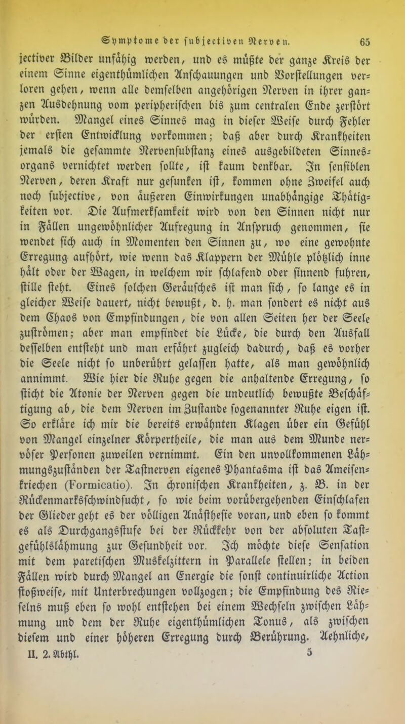 jectioer Silber unfähig werben/ unb eS mußte ber ganje ÄreiS bet einem «Sinne eigentümlichen 2Cnfcbauungen unb Sorftettungen oer= loten gehen/ wenn alle bctnfelben Angehörigen Heroen in ihrer gan= &en 2fuSbehnung oom peripherifchen bis jum centralen ©tibe jerjtort mürben. Mangel eines Sinnes? mag in bt'efcr Sßeife burch gehler ber erften ©ntwidlung oorfommen; baß aber burdh Äranfheiten jemals bie gefammte Steroenfubftanj eines auSgebilbeten Sinnes- organs vernichtet werben füllte, ift faum benfbar. Sn fenftblen Heroen/ beten .Kraft nur gefunden ijt, fommen ohne Zweifel auch noch fubjecttve, oon äußeren ©inwirfungen unabhängige £1)^9= leiten oor. 25ie 2(ufmerffamfeit wirb oon ben Sinnen nicht nur in fallen ungewöhnlicher Aufregung in 2tnfpruch genommen/ fte wenbet ftd> auch in Momenten ben Sinnen ju, wo eine gewohnte ©rregung aufßort, wie wenn baS klappern ber Sftühle plo^tich inne halt ober ber SÖagen, in welchem wir fchlafenb ober ftnnenb fuhren, ftiUe fieht. ©ineS folgen ©eraufdheS ift man [ich, fo lange eS in gleicher SBeife bauert, nicht bewußt, b. h- man fonbert eS nicht aus bem ©ßaoS oon ©mpftnbungen, bie oon allen Seiten her ber Seele jujtromen; aber man empftnbet bie ßücle, bie burch ben Ausfall beffelben entließt unb man erfahrt zugleich baburch, baß eS oorhet bie Seele nicht fo unberührt gelaffen fyatte, als man gewöhnlich annimmt. 2öie hier bie Stube gegen bie anhaltenbe (Erregung, fo flicht bie 2ttonie ber Steroen gegen bie unbeutltch bewußte Sefchaf* tigung ab, bie bem Heroen imSujtanbe fogenannter Stuße eigen ift. So erflare ich mir bie bereits erwähnten Klagen über ein ©efüßl oon Mangel einzelner .Körperteile, bie man aus bem SOtunbe ner= oofer $)erfonen juweilen oerntmmt. ©in ben unoottlommenen ßaßs mungSjuftanben ber £a(tneroen eigenes SDßöntaSma ijt baS 2fmeifen* Iriechen (Formicalio). Sn chronifchen .Kranfßeiten, 5. 33. in ber StüdenmarlSfchwinbfucht, fo wie beim oorübergehenben ©infcßlafen ber ©lieber geht eS ber oolligen 2lna(tßefte ooran, unb eben fo lommt eS als £>urchgangSftufe bei ber Stüdfeßr oon ber abfoluten Saft« gefühlSlaßmung jur ©efunbßeit oor. Sch mochte biefe Senfation mit bem paretifchen SKuSfeljittern in parallele (teilen; in beiben gatten wirb burch Mangel an ©nergie bie fonjt continuirliche 2(ction (toßweife, mit Unterbrechungen oottjogen; bie ©mpftnbung beS 9?te- felnS muß eben fo wohl entfleßen bei einem äBedßfeln jwtfchen ßahs mung unb bem ber Stube eigentümlichen £onuS, als jwifchen biefem unb einer höheren ©rregung burch Berührung. Sehnliche, II. 2. Slbtht. 5