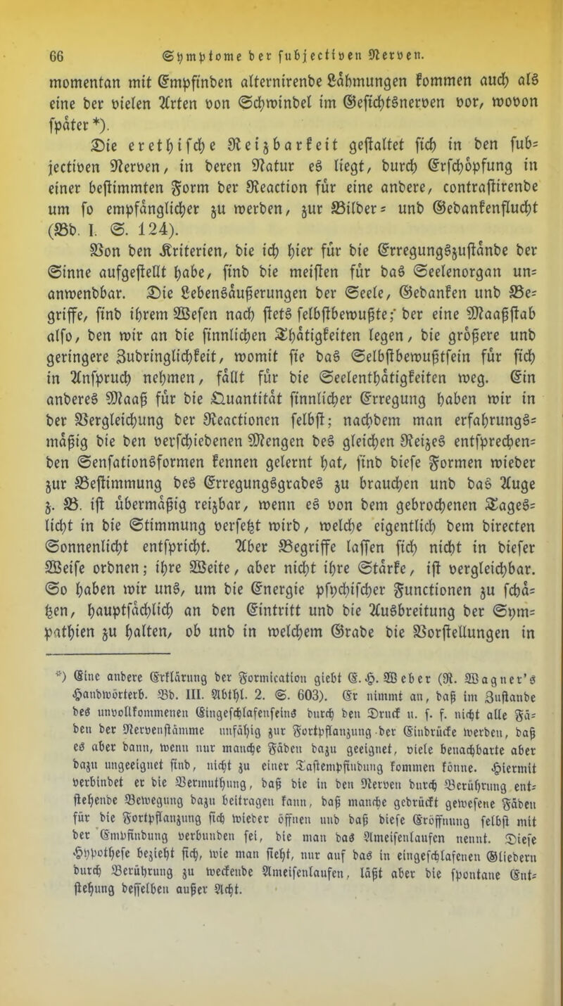 momentan mit ©mpftnben alternirenbe ßdbmurtgen fommen auch als eine bei* nieten Arten non Schwinbel im ©eftchtSneroen oor, monon fpdter*). £>ie eret^ifdje 9lei§barfeit geftattet ftch in ben fub= jectinen fernen, in beren 9?atur e$ liegt, burch ©rfchopfung in einer befltmmten $orm ber Sveaction für eine anbere, contraftirenbe um fo empfänglicher ju werben, jur Silbers unb ©ebanfenflucht (Sb. I. S. 124). Son ben Kriterien, bie ich h^r für bie ©rregungSjuftdnbe ber (Sinne aufgejtellt habe, ftnb bie meiften für baS Seelenorgan un= anwenbbar. £)ie SebenSaufserungen ber Seele, ©ebanfen unb Se= griffe, ftnb ihrem SBefen nach jletS fetbftbevoupteber eine $Ö?aaffftab alfo, ben wir an bie ftnnlichen $l)dtigfeiten legen, bie größere unb geringere 3ubringlichfeit, womit fte baS Selbftbewufitfein für ftch in Anfprud) nehmen, fallt für bie Seclenthdtigfeiten weg. ©in anbereS SDtaaf für bie Quantität finnlidher ©rregung haben wir in ber Sergleichung ber Steactionen felbft; nachbem man erfahrung3= mdfjig bie ben »evfdhiebenen Mengen beS gleichen 9?eije§ entfpred?en= ben Senfattonöformen fennen gelernt hat, ftnb biefe formen wieber jur Seftimmung beS ©rregungSgrabeS §u braud;en unb ba& Auge §. S. ift übermäßig reizbar, wenn eS non bem gebrochenen £ageS= lid;t in bie Stimmung oerfe^t wirb, welche eigentlich bem birecten Sonnenlicht entfpridht. Aber Segriffe laffen ffd> nicht in biefer SBetfe orbnen; ihre SGBeite, aber nicht ihre Starfe, ift vergleichbar. So haben wir unS, um bie ©nergie pfpchifcher Functionen $u fcba= £en, hauptfad;lich an ben ©intritt unb bie Ausbreitung ber Spm= pathien ju halten, ob unb tn welchem ©rabe bie Sorjfellungen in *) anbere (Erflärung ber gormication giebt (S.•£>. 2Beber (9i. SBagner’ö -fjanbrnörterb. 58b. III. Slbtljl. 2. ©. 603). (Er nimmt an, baff im ßuflanbe beö nnoollfommetien (Singefchlafenfeinö burch ben ©ruef u. f. f. ni<ht alle gä= ben ber Utemenflämme unfähig gut gottyflanjung ber (Einbrüche lvevbcn, bafj cö aber bann, menti nur manche gäben baju geeignet, oiele benachbarte aber bajn ungeeignet ftnb, nicht ju einer ©aftembftubung fommen tonne, hiermit »erbinbet er bie ©erinuthung, bafj bie in ben Diemen burch Berührung ent-- fiehenbe fflemegung bajn beitragen faitn, bafj manche gebrüeft geivefetie gäben für bie gortpflanjung ftch lieber öffnen unb ba& biefe (Eröffnung felbft mit ber '(Smbftnbung »erbunben fei, bie man baö Slmeifenlaufcn nennt, ©iefe .phbothefe bejieht ftch, mie man fleht, nur auf baö in eingefchtafenen ©liebem burch «Berührung ju meefenbe Slmeifenlaufcn, läfjt aber bie fpontane ©nt-- ftehung bejfelben aufjer Sicht.