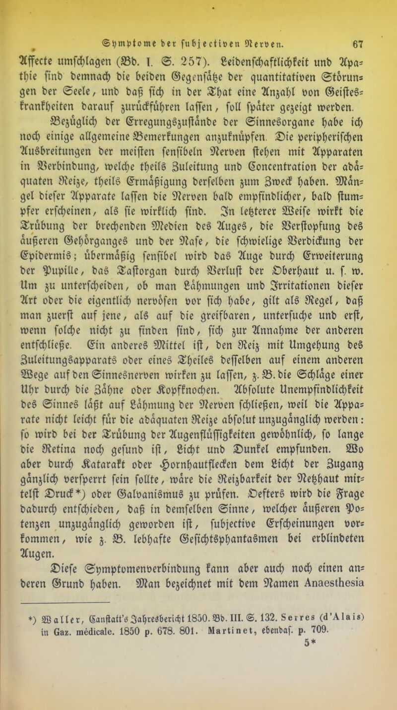 Effecte umfchlagen (93b. I. ©. 257). Seibenfchaftlichfeit unb Apa* tt)te finb betnnach bie betben ©egenfahe ber quantitativen ©toruns gen ber ©eele, unb baß [ich in ber Sl;at eine Anzahl non ©eißeS= franfbetten barauf zurücfführen laffen, foll [pater gezeigt werben. S3ejugltd) ber ErregungSzttßanbe ber ©inneSorgane habe ich nod) einige allgemeine ©etnerfungen anjufnüpfen. £>ie pertpherifchen Ausbreitungen ber meiften fenftbeln Sternen ßehen mit Apparaten in SUerbinbung, welche theilS Zuleitung unb Eoncentration ber aba= quaten Sveije, theilS Ermäßigung berfelben jum 3n>ecf haben. S0?an= gel biefer tipparate laffen bie Sternen halb empftnblidjer, halb ßum= pfer erfcheinen, als fte wirflich finb. 3n legerer Sßeife wirft bie Srübung ber brechenben SDtebien beS AugeS, bie SSerjlopfung beS aufseren ©ehorgangeS unb ber Stafe, bie fchwielige SSerbicfung ber EpibermiS; übermäßig fenftbel wirb baS Auge burd? Erweiterung ber Pupille, baS Saftorgan burd) SSerlufl ber Oberhaut u. f. w. Um §u unterfcheiben, ob man Sahmungen unb Irritationen biefer Art ober bie eigentlich nernofen nor [ich habe, gilt als Stegei, baß man juerft auf jene, als auf bie greifbaren, unterfuche unb erft, wenn folche nicht ju finben finb, [ich $ur Annahme ber anberen entfchließe. Ein anbereS SJtittel iß, ben Steiz mit Umgehung beS BuleitungSapparatS ober eines SheileS beffelben auf einem anberen 5öege auf ben ©inneSnernen wirfen zu laffen, 5.35. bie ©dßage einer Uhr burcf) bie Bühne ober Äopffnocßen. Abfolute Unempfinblichfeit beS ©inneS laßt auf Sahmung ber Steroen [fließen, weil bie Appa= rate nicht leicht für bie abaquaten Steije abfolut unzugänglich werben: fo wirb bei ber Srübung ber Augenflüffigfeiten gewöhnlich/ fo lange bie Stetina nod) gefunb iß, Sicht unb £)unfel empfunben. 2öo aber burdh Äataraft ober ^»ornhautßecfen bem Sicht ber 3ugang ganjlid) oerfperrt fein follte, wäre bie Steijbarfeit ber Stehhaut mit= telß 25rucf*) ober ©aloaniSmuS ju prüfen. Hefters wirb bie §rage baburd) entfdneben, baß in bemfelben ©inne, welcher äußeren 9)o* tenjen unzugänglich geworben iß, fubjectioe Erfcheinungen nor; fommen, wie j. 35. lebhafte ©efichtSphantaSmen bet erblinbeten Augen. £5iefe ©pmptomenüerbtnbung fann aber auch noch einen an= beren ©runb haben. S)tan bezeichnet mit bem Stamen Anaesthesia *) 2B aller, (§anftatt’s3abre3f>end;t 1850. 93b. III. @. 132. Sei res (d’AIais) in Gaz. medicale. 1850 p. 678. 801. Martinet, e&enbaf. p. 709. 5*