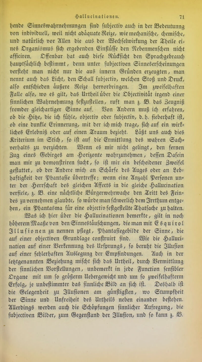 penbc SinneSwaprnehmungen ftnb fubjectio auch in ber SSebeutunng üon inbioibuell, weil niept abaquate 9?ei§e, wie meepanifepe, rf>emifcf)e, unb natürlich oor Stilen bie aus? ber SBecpfelwirfung ber Steile ei= ne§ Organismus? ftd> ergebenben Einffuffe ben Sftebenmenfcpen nirf?t affteiren. Offenbar bat auch biefe SJucfp'cpt ben (Sprachgebrauch bauptfacplicp bepimmt, beim unter fubjectioen SinneSerfcpeinungen oerpept man niept nur bie auS innern ©rünben erzeugten, man nennt aud; ba$ Siebt, ben Scpall fubjectio, welchen Stop unb Srucf, alfo entfehieben aupere Sieije fw^orbringen. 3m zweifelhaften Salle alfo, wo es? gilt, bas? Urtpeiluber bie Objectimtät irgenb einer ftnnlicpen SBabrnepmung feftguftellen, ruft man 5. 33. baS Seugnip frember gleichartiger Sinne auf. Von 2lnbern mup ich erfahren, ob bie ^jipe, bie ich fühl*/ objectio ober fubjectio, b. p- fieberhaft ift, ob eine bunfle (Erinnerung, mit ber ich wich trage, ficb auf ein wirf; lic&eS Erlebnip ober auf einen SEraum bezieht. Sapt un§ aud; bie§ Kriterium im Stich, fo ip auf bie Ermittlung be§ wahren Sach* »erhalte ju nerjicbten. Söenn eS mir nicht gelingt, ben fernen 3ug eines ©ebirges? am ^»orijonte wabrzunepmen, beffen Safein man mir ju bemonjtriren fuebt, fo ip mir ein befepeibener Sweifel gepattet, ob ber 2fnbere mich an Sd;arfe bes> 2fugeS ober an ßeb= paftigfeit ber $)bantafie ubertreffe; wenn eine 2lnjabl 3>erfonen un* ter ber £errfcpaft be§ gleichen TfffectS in bie gleiche ^allucination oerftcle, j. 33. eine nächtliche 33urgerwel)rwadhe ben £ritt bes? Sein= bes? ju oernehmen glaubte, fo würbe man fdnoerlicp bem 3rrtpum entge; pen, ein ^bantaSma für eine objectiüfepgepeUte£patfacpe zu palten. 2BaS ich pier über bie ^>allucinationen bemerfte, gilt in nod) höheremSKaapeoon ben SinneStaufcbungen, bie man mit ESquirol 3llufionen ju nennen pflegt, ^bantafiegebilbe ber Sinne, bie auf einer objectioen ©runblage conPruirt finb. 2ßie bie $alluct= nation auf einer Verfennung beS UrfprungS, fo beruht bie 3ttufton auf einer fehlerhaften Auslegung ber Empfinbttngen. 2lud; in ber letztgenannten 33ejiehung mifept fiep bas? Urtpeit, burep Vermittlung ber finnlid;en Vorpellungen, unbemerft in jebe Sunction fenfibler Organe mit um fo groperm Uebergewicpt unb um fo zweifelhaftem Erfolg, je unbepimmter bas? finnlicpe 33tlb an fiep ip. SeSpalb ip bie ©elegenpett zu 3Uufionen am günpigpen, wo Stumpfheit ber Sinne unb Unfreiheit beS Urtpeils? neben einanber bepepen. 2fUerbingS werben auch bie Schöpfungen ftnnlicper Aufregung, bie fubjectioen SSilber, zum ©egenpanb ber Sllufton, unb fo fann z- 23-