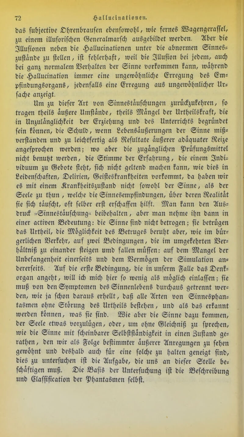 baS fubjectioe £>hrenbraufen ebenfowohl/ wie fernes SBagengeraffel, ju einem tlluforifchen ©eneralmarfd) auSgebilbet werben. Aber bie Slluftonen neben bte $allucinationen unter bte abnormen StnneS? guftdnbe ju feilen, if fehlerhaft, weil bie Sttufton bet jebem, auch bet ganj normalem Verhalten ber Sinne oorfommen bann, wahrenb bte 4>aUucination immer eine ungewöhnliche (Erregung beS ©m= pftnbungSorganS, jebenfallS eine (Erregung auS ungewöhnlicher Ur= fache anjeigt. Um ju biefer 2Crt oon SinneStaufcfjungen jurüefjufehren, fo tragen tbeilS äußere Umfanbe, tl>ei(S Mangel ber UrtheilSfraft, bie in Unzulänglichkeit ber ©rjiehung unb beS Unterrichts begrünbet fein können, bie Sdjulb, wenn ßebenSaußerungen ber Sinne miß? oerfanben unb ju leichtfertig als Stefultate äußerer abaquater Sleije angefprochen werben; wo aber bte juganglidjen ^rüfungSmittel nic^t benupt werben, bie Stimme ber Erfahrung, bie einem 3nbi= otbuum ju ©ebote ftebt, fteß nicht geltenb machen kann, wie bieS in Setbenfdjaften, Seltnen, ©etfeSkrankßetten borkommt, ba haben wir eS mit einem .KrankßeitSjufanb nicht fowobl ber Sinne, als ber Seele ju tbun , welche bie SinneSempftnbungen, über beren Realität fte fuß taufeßt, oft felber erf erfdbaffen hilft. 9)?an fann ben AuS? bruck »SinneStaufcßung« beibebalten, aber man nehme ihn bann in einer actioen 23ebeutung: bie Sinne ftnb nidbt betrogen; fte betrügen baS Urtheil, bie SSftbgltcßkeit beS S3etrugeS beruht aber, wie im bür? gerlichen 33erkeßr, auf jwei S3ebingungen, bie im umgekehrten 33er? ßaltniß 51t einanber feigen umb fallen müffen: auf bem Mangel ber Unbefangenheit einerfeitS unb bem Vermögen ber Simulation an? bererfeitS. Auf bie erfe 33ebingung, bie in unferm galle baS S)en!= organ angeht, will teb mich hier fo wenig als möglich einlaffen; fte muß oon ben Symptomen beS SinnenlebenS burchauS getrennt wer? ben, wie ja fchon barauS erhellt, baß alle Arten oon SinneSpßan? taSmen ohne Storung beS UrtheilS befeßett, unb als baS ernannt werben können, waS fte ftnb. 2Sie aber bie Sinne baju kommen, ber Seele etwas oorjulügen, ober, um ohne ©leicßniß jtt fprechen, wie bie Sinne mit fcheinbarer Selbffanbigkeit in einen Suftanb ge? rathen, ben wir als £olge befimmter äußerer Anregungen ju fehen gewohnt unb beShalb auch für eine folcße 51t halten geneigt ftnb, bieS ju unterfuchen if bie Aufgabe, bie unS an biefer Stelle be? feßaftigen muß. £)ie ffiaft'S ber Unterfucßung if bie 33efcßreibung unb @lafftftcafion ber f)ßantaSmen felbft.