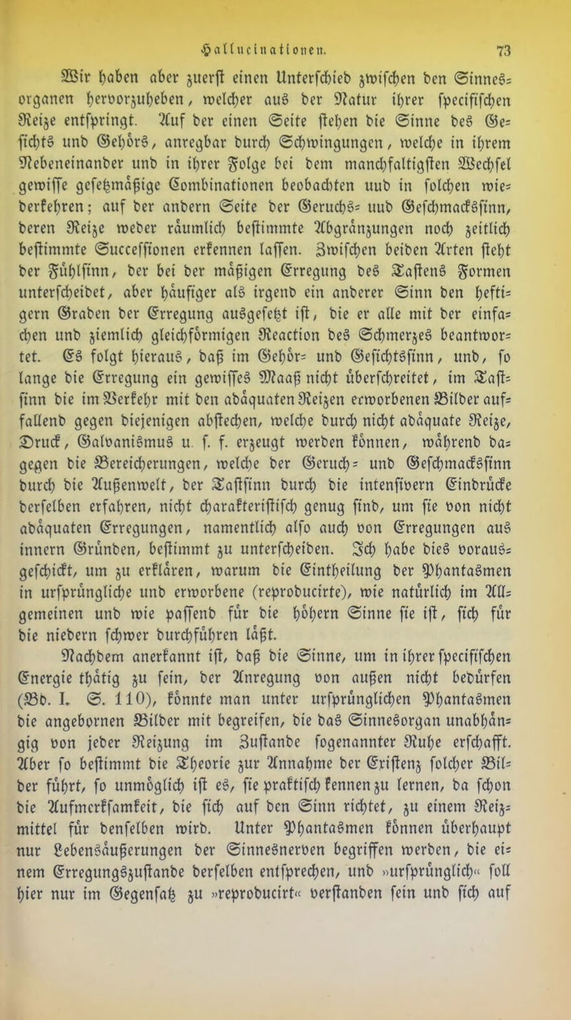 2Öir haben aber juerft einen Unterfcbieb jwifcben ben ©inneg= Organen b^norjubeben, welcher aug ber üftatur ihrer fpeciftfchen 9?eije entfpringt. ?Cuf ber einen ©eite flehen bie ©intie beg ©e= fldffg unb ©ehorg, anregbar burch Schwingungen, welche in ihrem 92ebenetnanber unb in ihrer $:olge bei bem ntanchfaltigflen Sßechfel gewiffe gefebmafligc Kombinationen beobadtten uub in folgen rote- berfehren; auf ber anbern ©eite ber ©erucb§= uub ®efd)macfgflnn, beren SReije weber räumlich beflimmte 2Cbgrdnjungen noch seitlich beflimmte ©uccefftonen erfennen laffen. 3wifd)en beiben 2(rten fleht ber ^ühlftnn, ber bei ber mäßigen Erregung beg SEafleng formen unterfcheibet, aber häufiger alg irgenb ein anberer ©inn ben h*ftis gern ©raben ber Erregung auggefefct ifl, bie er alle mit ber einfa= chen unb gtemlid) gleichförmigen 9veaction beg ©cbmerjeg beantwort tet. Eg folgt hierauf, baß im ©ehor= unb ©eflchtgflnn, unb/ fo lange bie (Erregung etn gewiffeg SD2aaß nicht überfchreitet / im £afl= flnn bie im Berfehr mit ben abdquaten Sveijen erworbenen SBilber aufs fallenb gegen biejenigen abfled?en, welche burch nid)t abaquate SJeije, 2)rucf, ©aloanigmug u f. f. erzeugt werben fonnen, wdprenb bas gegen bie Bereicherungen/ welche ber ©eruch5 unb ©efchmacfgflnn burch bie Außenwelt, ber ÜEaflflnn burd; bie intenfloern Et'nbrücfe bcrfelben erfahren, nicht charafteriffifcb genug flnb, um fle non nicht abdquaten Erregungen, namentlich alfo audh oon Erregungen aug innern ©rünben, beflimmt §u unterfcheiben. Sch habe bieg oorattg= gefchieft, um ju erfldren, warum bie Einteilung ber ^hantagmen in urfprungliche unb erworbene (reprobucirte), wie natürlich iw 2(11= gemeinen unb wie paffenb für bie hc>(;ern ©inne fle ifl, fleh für bie niebern flflwer burchführen laßt. 92adE)bem anerfannt ifl, baß bie ©inne, um in ihrer fpeciftfchen Energie ttjdtig ju fein, ber 2(nregung oon auflen nicht bebürfen (Bo. I. ©. 110), fonnte man unter urfprünglichen ^h^ntagmen bie angebornen Bilber mit begreifen, bie bag ©innegorgan unabhan* gig oon jeber S^eijung im Suflanbe fogenannter 9iul)e erfchafft. 2(ber fo beflimmt bie Theorie jur 2(nnahme ber Ejriflenj fold;er Bil= ber führt, fo unmöglich ifl eg, fle praftifch fennen ju lernen, ba fchon bie Äufmerffamfeit, bie fleh auf ben ©inn richtet, ju einem Sveijs mittel für benfelben wirb. Unter ^hantagmen fonnen überhaupt nur Sebengdußerungen ber ©innegneroen begriffen werben, bie ei= nem Erregunggjuflanbe berfelben entfpreeflen, unb »urfprünglicb« foU hier nur im ©egenfah ju »reprobucirt« oerflanben fein unb fleh auf